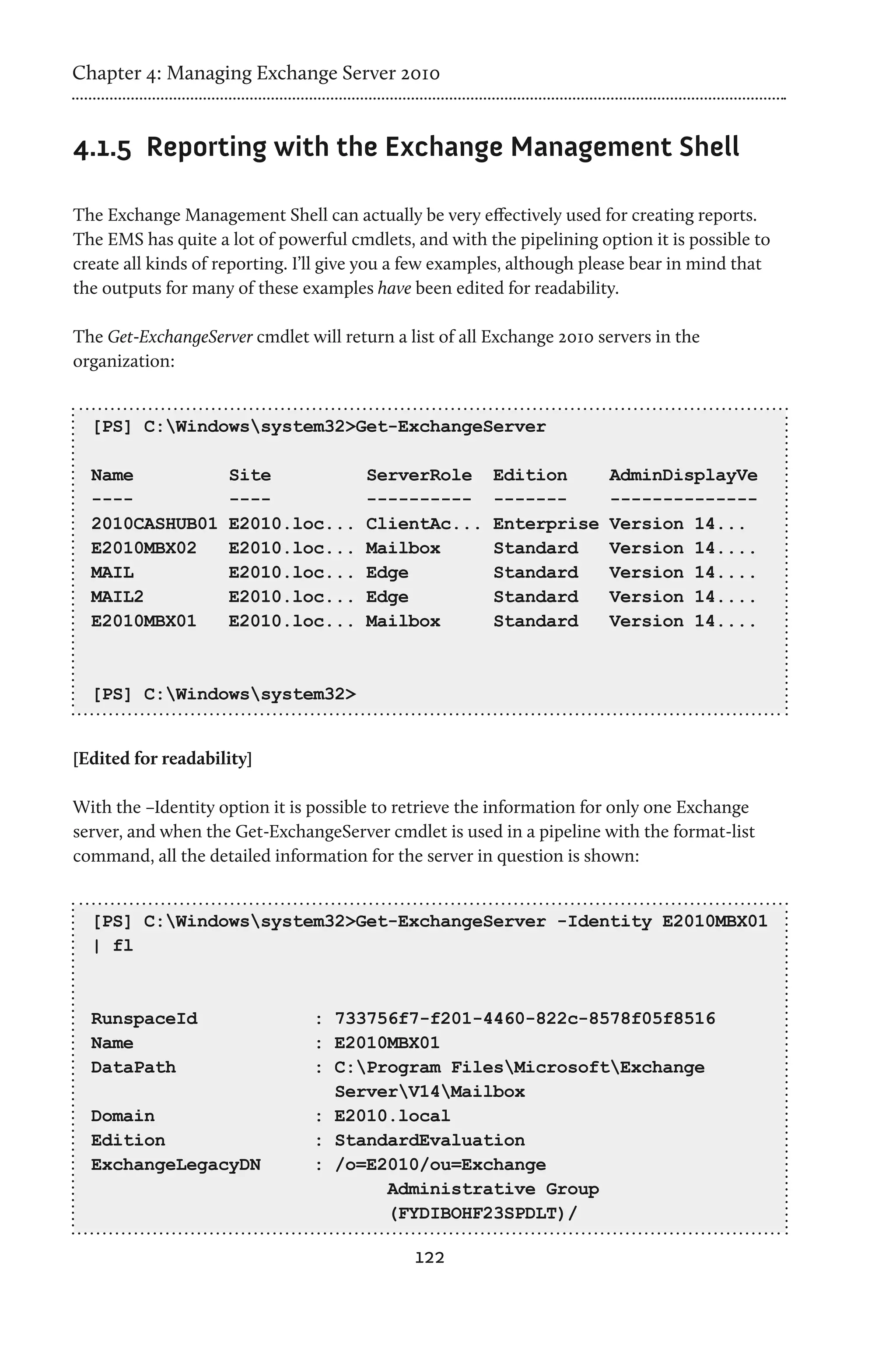 Chapter 4: Managing Exchange Server 2010


4.1.5	 Reporting with the Exchange Management Shell

The Exchange Management Shell can actually be very effectively used for creating reports.
The EMS has quite a lot of powerful cmdlets, and with the pipelining option it is possible to
create all kinds of reporting. I’ll give you a few examples, although please bear in mind that
the outputs for many of these examples have been edited for readability.

The Get-ExchangeServer cmdlet will return a list of all Exchange 2010 servers in the
organization:


  [PS] C:Windowssystem32>Get-ExchangeServer

  Name              Site               ServerRole       Edition         AdminDisplayVe
  ----              ----               ----------       -------         --------------
  2010CASHUB01      E2010.loc...       ClientAc...      Enterprise      Version 14...
  E2010MBX02        E2010.loc...       Mailbox          Standard        Version 14....
  MAIL              E2010.loc...       Edge             Standard        Version 14....
  MAIL2             E2010.loc...       Edge             Standard        Version 14....
  E2010MBX01        E2010.loc...       Mailbox          Standard        Version 14....



  [PS] C:Windowssystem32>


[Edited for readability]

With the –Identity option it is possible to retrieve the information for only one Exchange
server, and when the Get-ExchangeServer cmdlet is used in a pipeline with the format-list
command, all the detailed information for the server in question is shown:


  [PS] C:Windowssystem32>Get-ExchangeServer -Identity E2010MBX01
  | fl



  RunspaceId                    : 733756f7-f201-4460-822c-8578f05f8516
  Name                          : E2010MBX01
  DataPath                      : C:Program FilesMicrosoftExchange
                                  ServerV14Mailbox
  Domain                        : E2010.local
  Edition                       : StandardEvaluation
  ExchangeLegacyDN              : /o=E2010/ou=Exchange
                                       Administrative Group
                                       (FYDIBOHF23SPDLT)/

                                              122
 