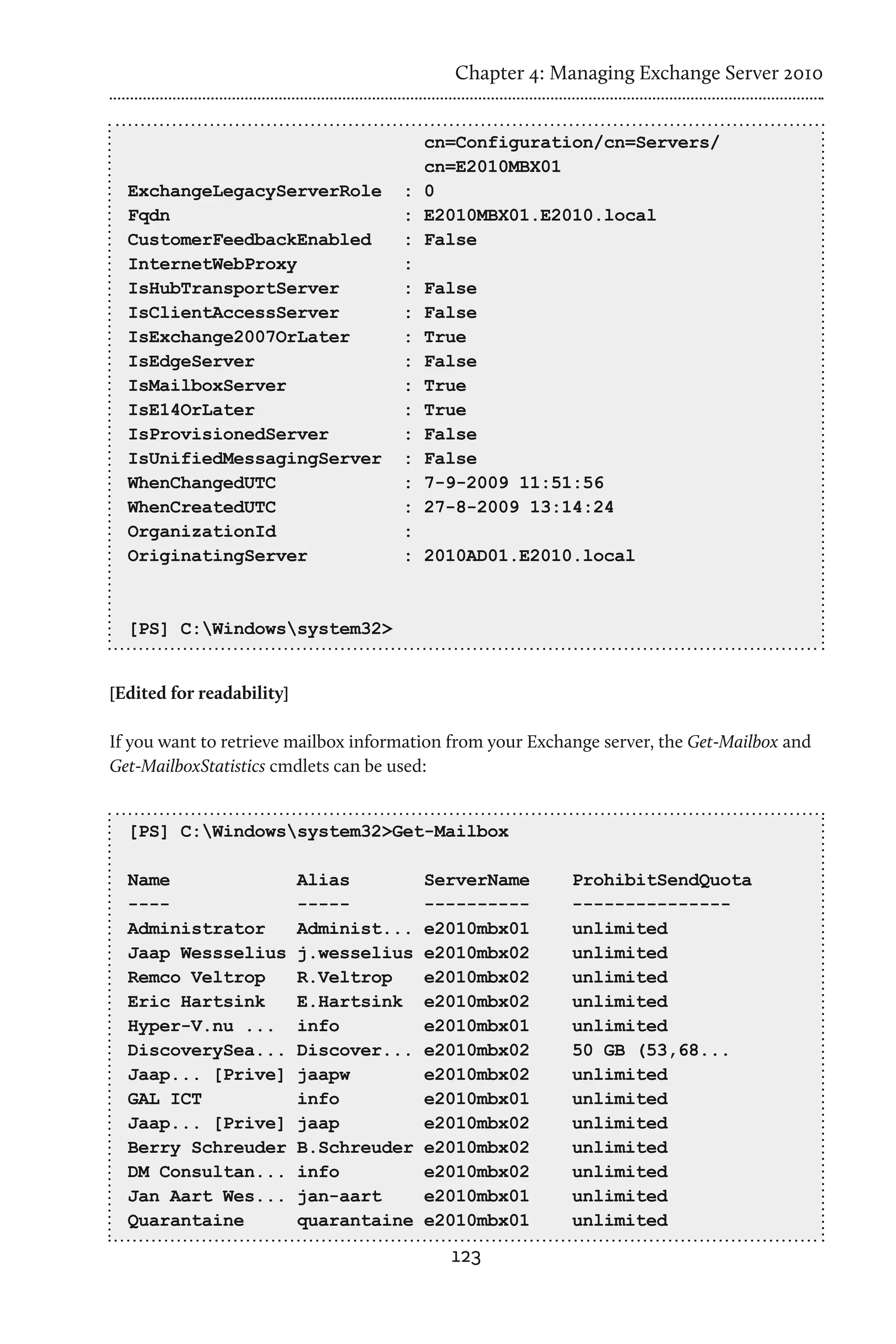 Chapter 4: Managing Exchange Server 2010


                                       cn=Configuration/cn=Servers/
                                       cn=E2010MBX01
  ExchangeLegacyServerRole           : 0
  Fqdn                               : E2010MBX01.E2010.local
  CustomerFeedbackEnabled            : False
  InternetWebProxy                   :
  IsHubTransportServer               : False
  IsClientAccessServer               : False
  IsExchange2007OrLater              : True
  IsEdgeServer                       : False
  IsMailboxServer                    : True
  IsE14OrLater                       : True
  IsProvisionedServer                : False
  IsUnifiedMessagingServer           : False
  WhenChangedUTC                     : 7-9-2009 11:51:56
  WhenCreatedUTC                     : 27-8-2009 13:14:24
  OrganizationId                     :
  OriginatingServer                  : 2010AD01.E2010.local



  [PS] C:Windowssystem32>


[Edited for readability]

If you want to retrieve mailbox information from your Exchange server, the Get-Mailbox and
Get-MailboxStatistics cmdlets can be used:


  [PS] C:Windowssystem32>Get-Mailbox

  Name                     Alias         ServerName        ProhibitSendQuota
  ----                     -----         ----------        ---------------
  Administrator            Administ...   e2010mbx01        unlimited
  Jaap Wessselius          j.wesselius   e2010mbx02        unlimited
  Remco Veltrop            R.Veltrop     e2010mbx02        unlimited
  Eric Hartsink            E.Hartsink    e2010mbx02        unlimited
  Hyper-V.nu ...           info          e2010mbx01        unlimited
  DiscoverySea...          Discover...   e2010mbx02        50 GB (53,68...
  Jaap... [Prive]          jaapw         e2010mbx02        unlimited
  GAL ICT                  info          e2010mbx01        unlimited
  Jaap... [Prive]          jaap          e2010mbx02        unlimited
  Berry Schreuder          B.Schreuder   e2010mbx02        unlimited
  DM Consultan...          info          e2010mbx02        unlimited
  Jan Aart Wes...          jan-aart      e2010mbx01        unlimited
  Quarantaine              quarantaine   e2010mbx01        unlimited
                                           123
 