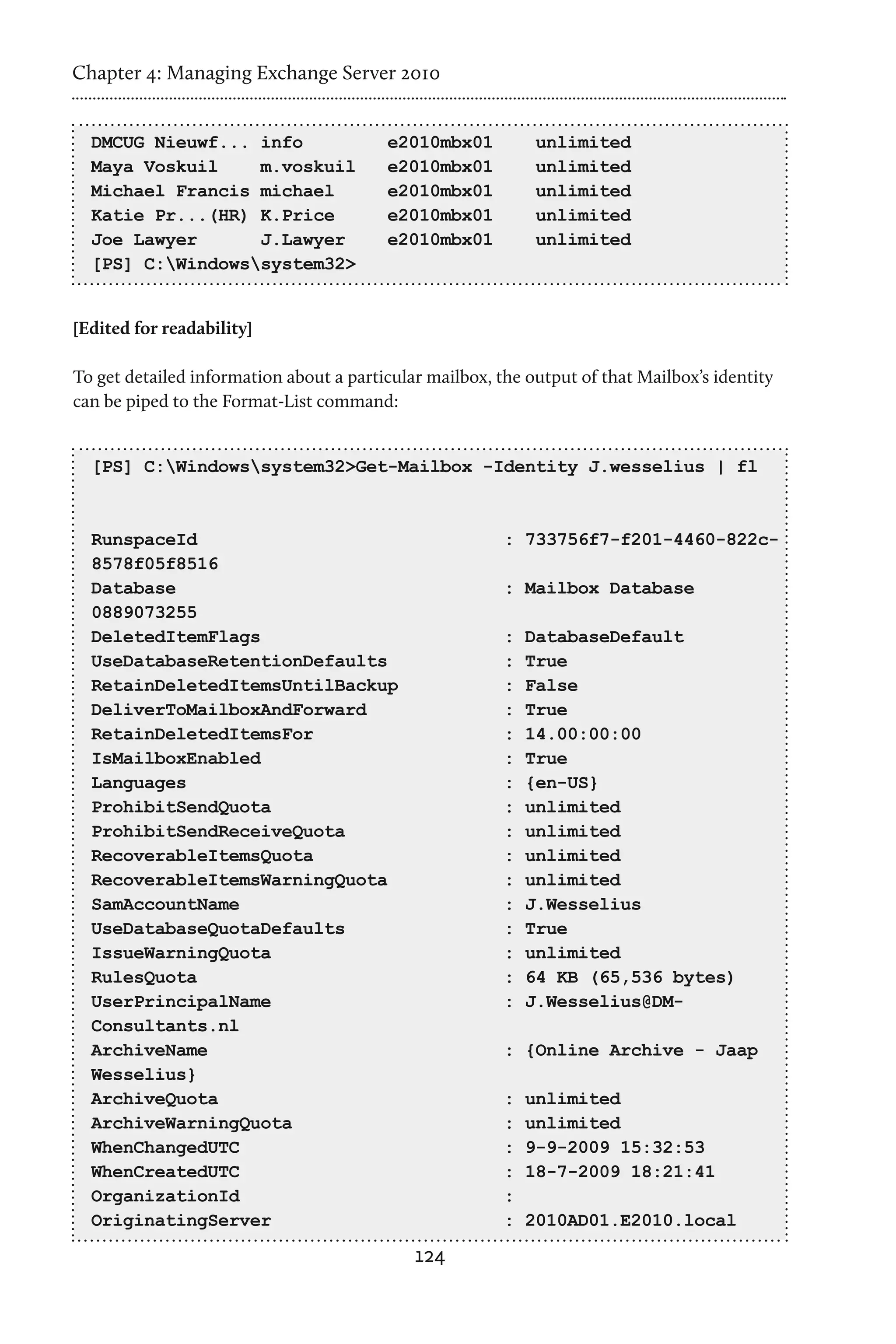 Chapter 4: Managing Exchange Server 2010


  DMCUG Nieuwf... info                   e2010mbx01          unlimited
  Maya Voskuil    m.voskuil              e2010mbx01          unlimited
  Michael Francis michael                e2010mbx01          unlimited
  Katie Pr...(HR) K.Price                e2010mbx01          unlimited
  Joe Lawyer      J.Lawyer               e2010mbx01          unlimited
  [PS] C:Windowssystem32>


[Edited for readability]

To get detailed information about a particular mailbox, the output of that Mailbox’s identity
can be piped to the Format-List command:


  [PS] C:Windowssystem32>Get-Mailbox -Identity J.wesselius | fl



  RunspaceId                                             : 733756f7-f201-4460-822c-
  8578f05f8516
  Database                                               : Mailbox Database
  0889073255
  DeletedItemFlags                                       :   DatabaseDefault
  UseDatabaseRetentionDefaults                           :   True
  RetainDeletedItemsUntilBackup                          :   False
  DeliverToMailboxAndForward                             :   True
  RetainDeletedItemsFor                                  :   14.00:00:00
  IsMailboxEnabled                                       :   True
  Languages                                              :   {en-US}
  ProhibitSendQuota                                      :   unlimited
  ProhibitSendReceiveQuota                               :   unlimited
  RecoverableItemsQuota                                  :   unlimited
  RecoverableItemsWarningQuota                           :   unlimited
  SamAccountName                                         :   J.Wesselius
  UseDatabaseQuotaDefaults                               :   True
  IssueWarningQuota                                      :   unlimited
  RulesQuota                                             :   64 KB (65,536 bytes)
  UserPrincipalName                                      :   J.Wesselius@DM-
  Consultants.nl
  ArchiveName                                            : {Online Archive - Jaap
  Wesselius}
  ArchiveQuota                                           :   unlimited
  ArchiveWarningQuota                                    :   unlimited
  WhenChangedUTC                                         :   9-9-2009 15:32:53
  WhenCreatedUTC                                         :   18-7-2009 18:21:41
  OrganizationId                                         :
  OriginatingServer                                      :   2010AD01.E2010.local
                                             124
 