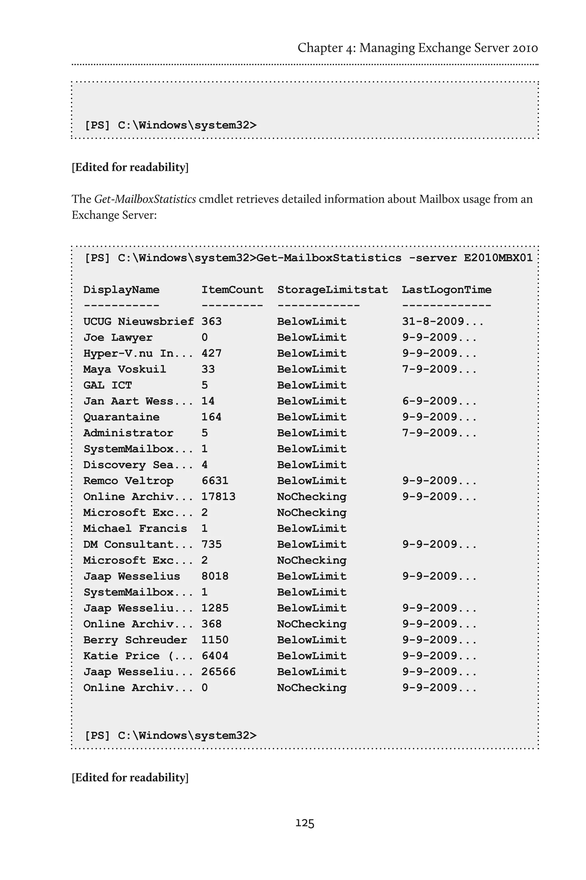 Chapter 4: Managing Exchange Server 2010




  [PS] C:Windowssystem32>


[Edited for readability]

The Get-MailboxStatistics cmdlet retrieves detailed information about Mailbox usage from an
Exchange Server:


  [PS] C:Windowssystem32>Get-MailboxStatistics -server E2010MBX01

  DisplayName              ItemCount    StorageLimitstat         LastLogonTime
  -----------              ---------    ------------             -------------
  UCUG Nieuwsbrief         363          BelowLimit               31-8-2009...
  Joe Lawyer               0            BelowLimit               9-9-2009...
  Hyper-V.nu In...         427          BelowLimit               9-9-2009...
  Maya Voskuil             33           BelowLimit               7-9-2009...
  GAL ICT                  5            BelowLimit
  Jan Aart Wess...         14           BelowLimit               6-9-2009...
  Quarantaine              164          BelowLimit               9-9-2009...
  Administrator            5            BelowLimit               7-9-2009...
  SystemMailbox...         1            BelowLimit
  Discovery Sea...         4            BelowLimit
  Remco Veltrop            6631         BelowLimit               9-9-2009...
  Online Archiv...         17813        NoChecking               9-9-2009...
  Microsoft Exc...         2            NoChecking
  Michael Francis          1            BelowLimit
  DM Consultant...         735          BelowLimit               9-9-2009...
  Microsoft Exc...         2            NoChecking
  Jaap Wesselius           8018         BelowLimit               9-9-2009...
  SystemMailbox...         1            BelowLimit
  Jaap Wesseliu...         1285         BelowLimit               9-9-2009...
  Online Archiv...         368          NoChecking               9-9-2009...
  Berry Schreuder          1150         BelowLimit               9-9-2009...
  Katie Price (...         6404         BelowLimit               9-9-2009...
  Jaap Wesseliu...         26566        BelowLimit               9-9-2009...
  Online Archiv...         0            NoChecking               9-9-2009...



  [PS] C:Windowssystem32>


[Edited for readability]


                                            125
 