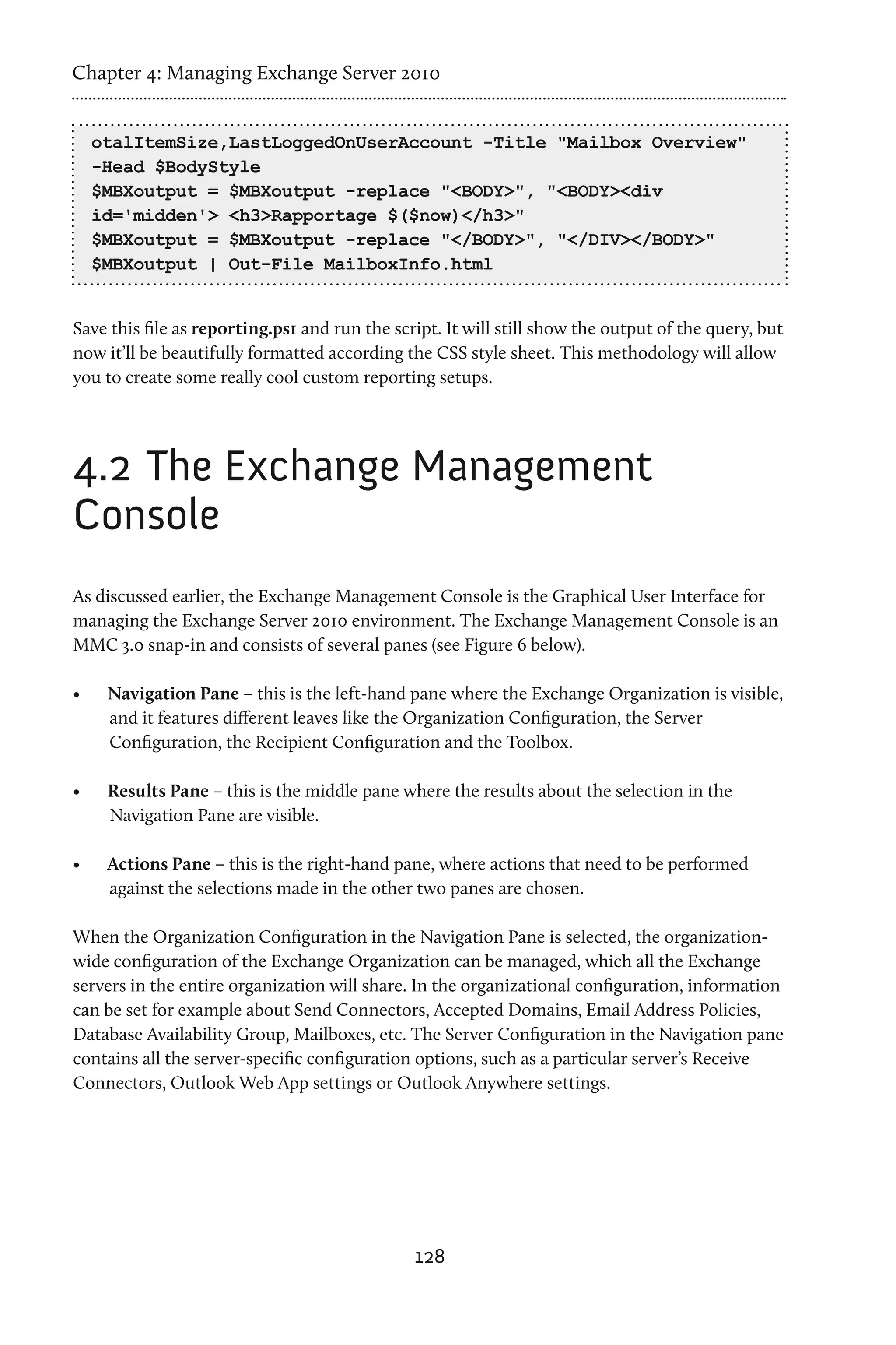 Chapter 4: Managing Exchange Server 2010


     otalItemSize,LastLoggedOnUserAccount -Title "Mailbox Overview"
     -Head $BodyStyle
     $MBXoutput = $MBXoutput -replace "<BODY>", "<BODY><div
     id='midden'> <h3>Rapportage $($now)</h3>"
     $MBXoutput = $MBXoutput -replace "</BODY>", "</DIV></BODY>"
     $MBXoutput | Out-File MailboxInfo.html


Save this file as reporting.ps1 and run the script. It will still show the output of the query, but
now it’ll be beautifully formatted according the CSS style sheet. This methodology will allow
you to create some really cool custom reporting setups.




4.2	The Exchange Management
Console
As discussed earlier, the Exchange Management Console is the Graphical User Interface for
managing the Exchange Server 2010 environment. The Exchange Management Console is an
MMC 3.0 snap-in and consists of several panes (see Figure 6 below).

•	    Navigation Pane – this is the left-hand pane where the Exchange Organization is visible,
      and it features different leaves like the Organization Configuration, the Server
      Configuration, the Recipient Configuration and the Toolbox.

•	    Results Pane – this is the middle pane where the results about the selection in the
      Navigation Pane are visible.

•	    Actions Pane – this is the right-hand pane, where actions that need to be performed
      against the selections made in the other two panes are chosen.

When the Organization Configuration in the Navigation Pane is selected, the organization-
wide configuration of the Exchange Organization can be managed, which all the Exchange
servers in the entire organization will share. In the organizational configuration, information
can be set for example about Send Connectors, Accepted Domains, Email Address Policies,
Database Availability Group, Mailboxes, etc. The Server Configuration in the Navigation pane
contains all the server-specific configuration options, such as a particular server’s Receive
Connectors, Outlook Web App settings or Outlook Anywhere settings.




                                               128
 