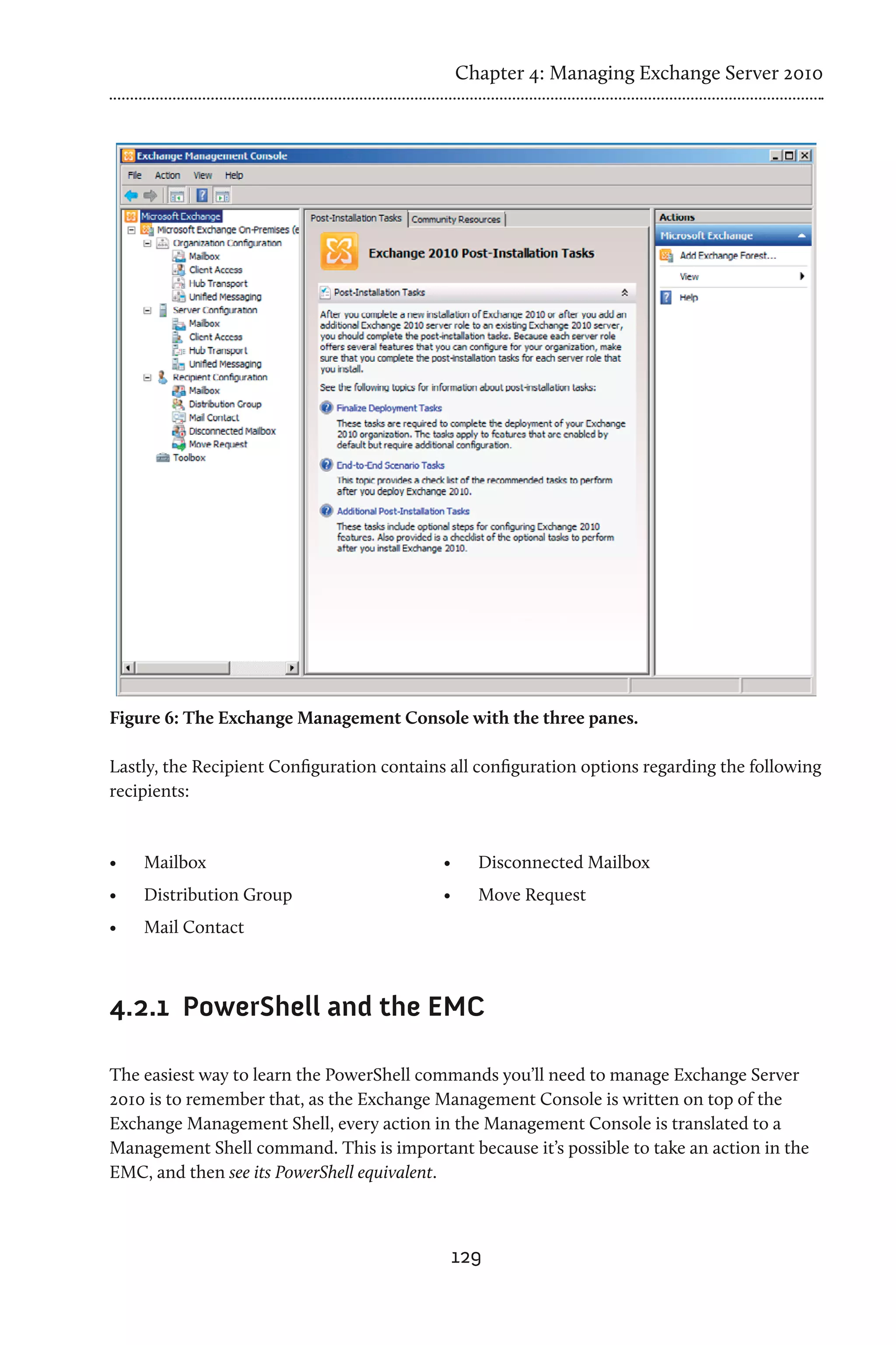 Chapter 4: Managing Exchange Server 2010




Figure 6: The Exchange Management Console with the three panes.

Lastly, the Recipient Configuration contains all configuration options regarding the following
recipients:


•	   Mailbox                                •	     Disconnected Mailbox
•	   Distribution Group                     •	     Move Request
•	   Mail Contact



4.2.1	 PowerShell and the EMC

The easiest way to learn the PowerShell commands you’ll need to manage Exchange Server
2010 is to remember that, as the Exchange Management Console is written on top of the
Exchange Management Shell, every action in the Management Console is translated to a
Management Shell command. This is important because it’s possible to take an action in the
EMC, and then see its PowerShell equivalent.



                                             129
 
