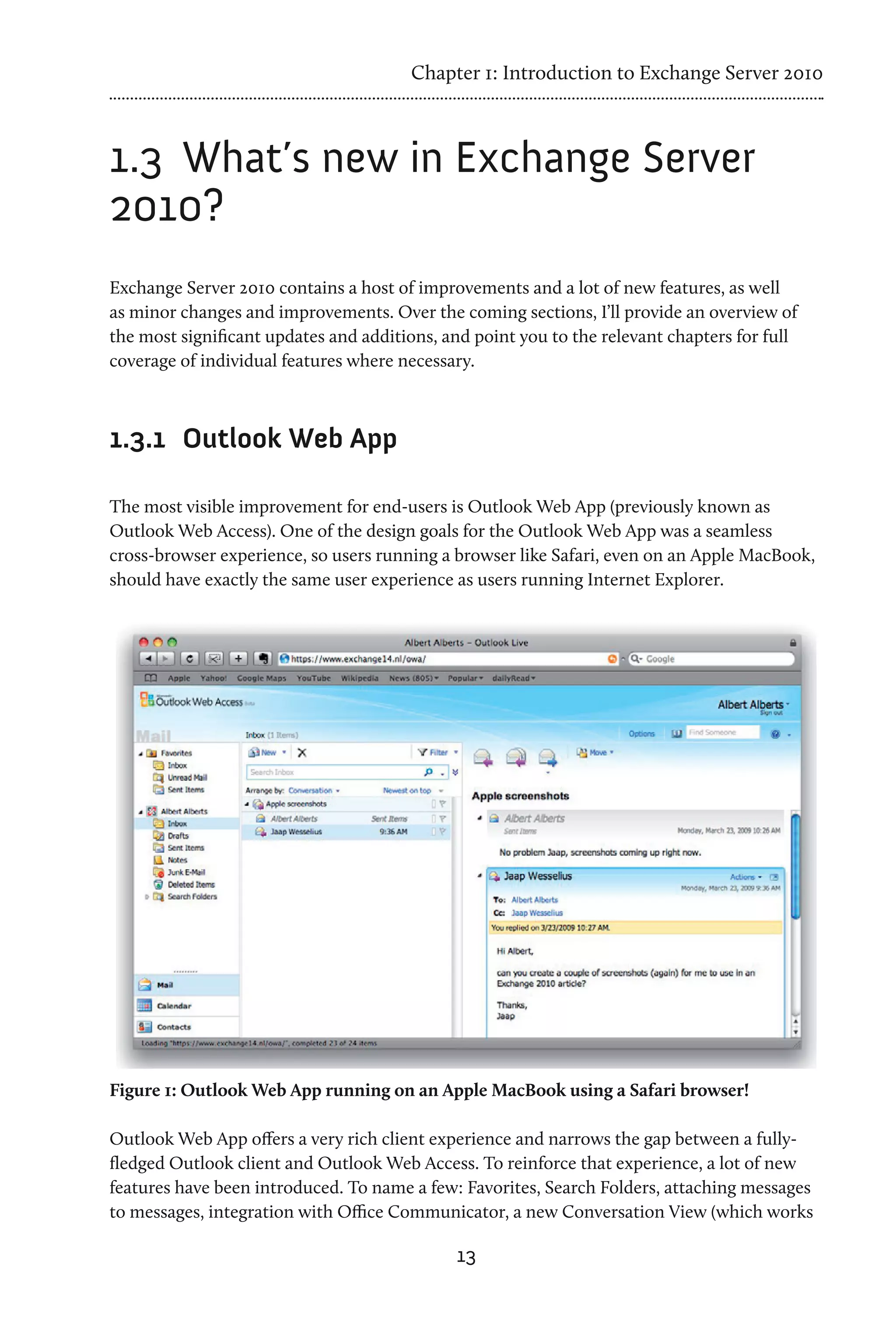 Chapter 1: Introduction to Exchange Server 2010



1.3	 What’s new in Exchange Server
2010?
Exchange Server 2010 contains a host of improvements and a lot of new features, as well
as minor changes and improvements. Over the coming sections, I’ll provide an overview of
the most significant updates and additions, and point you to the relevant chapters for full
coverage of individual features where necessary.



1.3.1	 Outlook Web App

The most visible improvement for end-users is Outlook Web App (previously known as
Outlook Web Access). One of the design goals for the Outlook Web App was a seamless
cross-browser experience, so users running a browser like Safari, even on an Apple MacBook,
should have exactly the same user experience as users running Internet Explorer.




Figure 1: Outlook Web App running on an Apple MacBook using a Safari browser!

Outlook Web App offers a very rich client experience and narrows the gap between a fully-
fledged Outlook client and Outlook Web Access. To reinforce that experience, a lot of new
features have been introduced. To name a few: Favorites, Search Folders, attaching messages
to messages, integration with Office Communicator, a new Conversation View (which works

                                             13
 