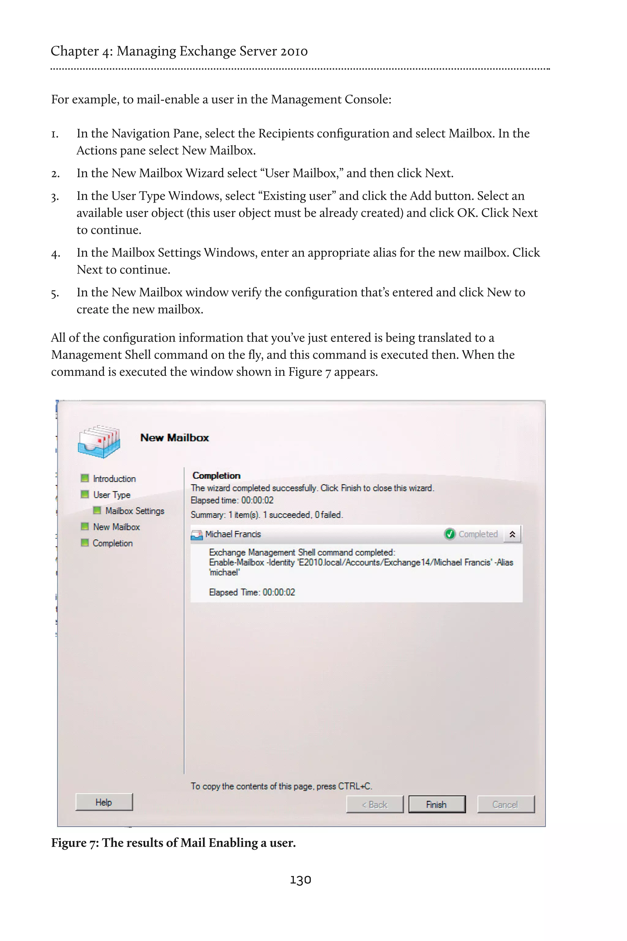 Chapter 4: Managing Exchange Server 2010


For example, to mail-enable a user in the Management Console:

1.	   In the Navigation Pane, select the Recipients configuration and select Mailbox. In the
      Actions pane select New Mailbox.
2.	   In the New Mailbox Wizard select “User Mailbox,” and then click Next.
3.	   In the User Type Windows, select “Existing user” and click the Add button. Select an
      available user object (this user object must be already created) and click OK. Click Next
      to continue.
4.	   In the Mailbox Settings Windows, enter an appropriate alias for the new mailbox. Click
      Next to continue.
5.	   In the New Mailbox window verify the configuration that’s entered and click New to
      create the new mailbox.

All of the configuration information that you’ve just entered is being translated to a
Management Shell command on the fly, and this command is executed then. When the
command is executed the window shown in Figure 7 appears.




Figure 7: The results of Mail Enabling a user.

                                               130
 