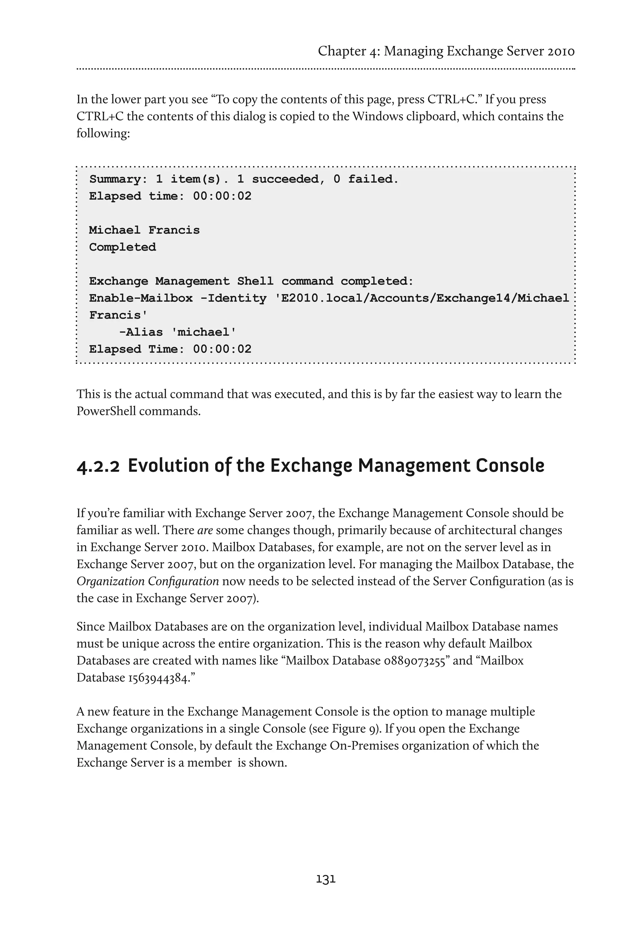 Chapter 4: Managing Exchange Server 2010


In the lower part you see “To copy the contents of this page, press CTRL+C.” If you press
CTRL+C the contents of this dialog is copied to the Windows clipboard, which contains the
following:


  Summary: 1 item(s). 1 succeeded, 0 failed.
  Elapsed time: 00:00:02

  Michael Francis
  Completed

  Exchange Management Shell command completed:
  Enable-Mailbox -Identity 'E2010.local/Accounts/Exchange14/Michael
  Francis'
      -Alias 'michael'
  Elapsed Time: 00:00:02


This is the actual command that was executed, and this is by far the easiest way to learn the
PowerShell commands.



4.2.2	 Evolution of the Exchange Management Console

If you’re familiar with Exchange Server 2007, the Exchange Management Console should be
familiar as well. There are some changes though, primarily because of architectural changes
in Exchange Server 2010. Mailbox Databases, for example, are not on the server level as in
Exchange Server 2007, but on the organization level. For managing the Mailbox Database, the
Organization Configuration now needs to be selected instead of the Server Configuration (as is
the case in Exchange Server 2007).

Since Mailbox Databases are on the organization level, individual Mailbox Database names
must be unique across the entire organization. This is the reason why default Mailbox
Databases are created with names like “Mailbox Database 0889073255” and “Mailbox
Database 1563944384.”

A new feature in the Exchange Management Console is the option to manage multiple
Exchange organizations in a single Console (see Figure 9). If you open the Exchange
Management Console, by default the Exchange On-Premises organization of which the
Exchange Server is a member is shown.




                                             131
 