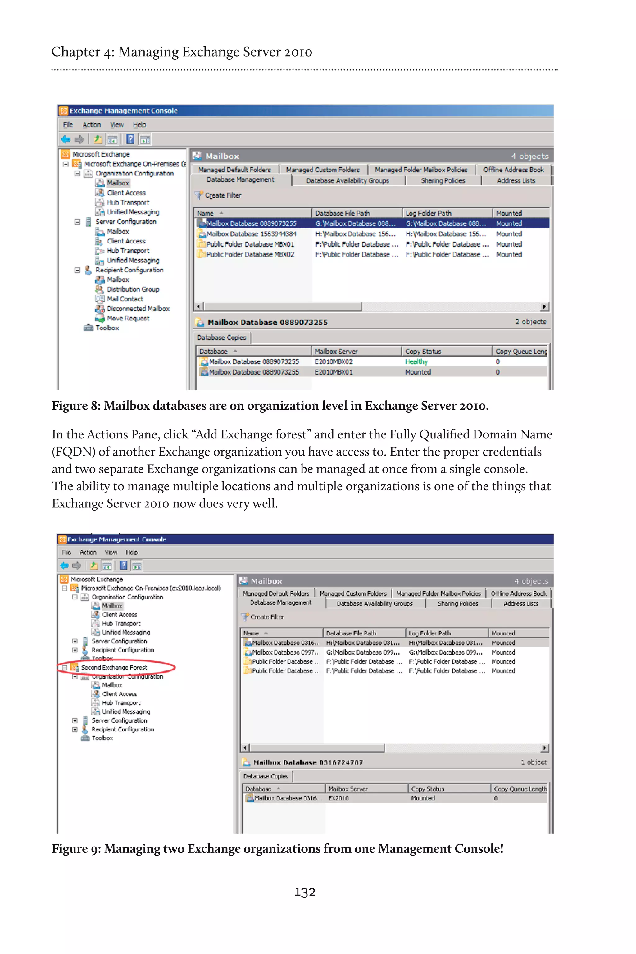 Chapter 4: Managing Exchange Server 2010




Figure 8: Mailbox databases are on organization level in Exchange Server 2010.

In the Actions Pane, click “Add Exchange forest” and enter the Fully Qualified Domain Name
(FQDN) of another Exchange organization you have access to. Enter the proper credentials
and two separate Exchange organizations can be managed at once from a single console.
The ability to manage multiple locations and multiple organizations is one of the things that
Exchange Server 2010 now does very well.




Figure 9: Managing two Exchange organizations from one Management Console!


                                             132
 