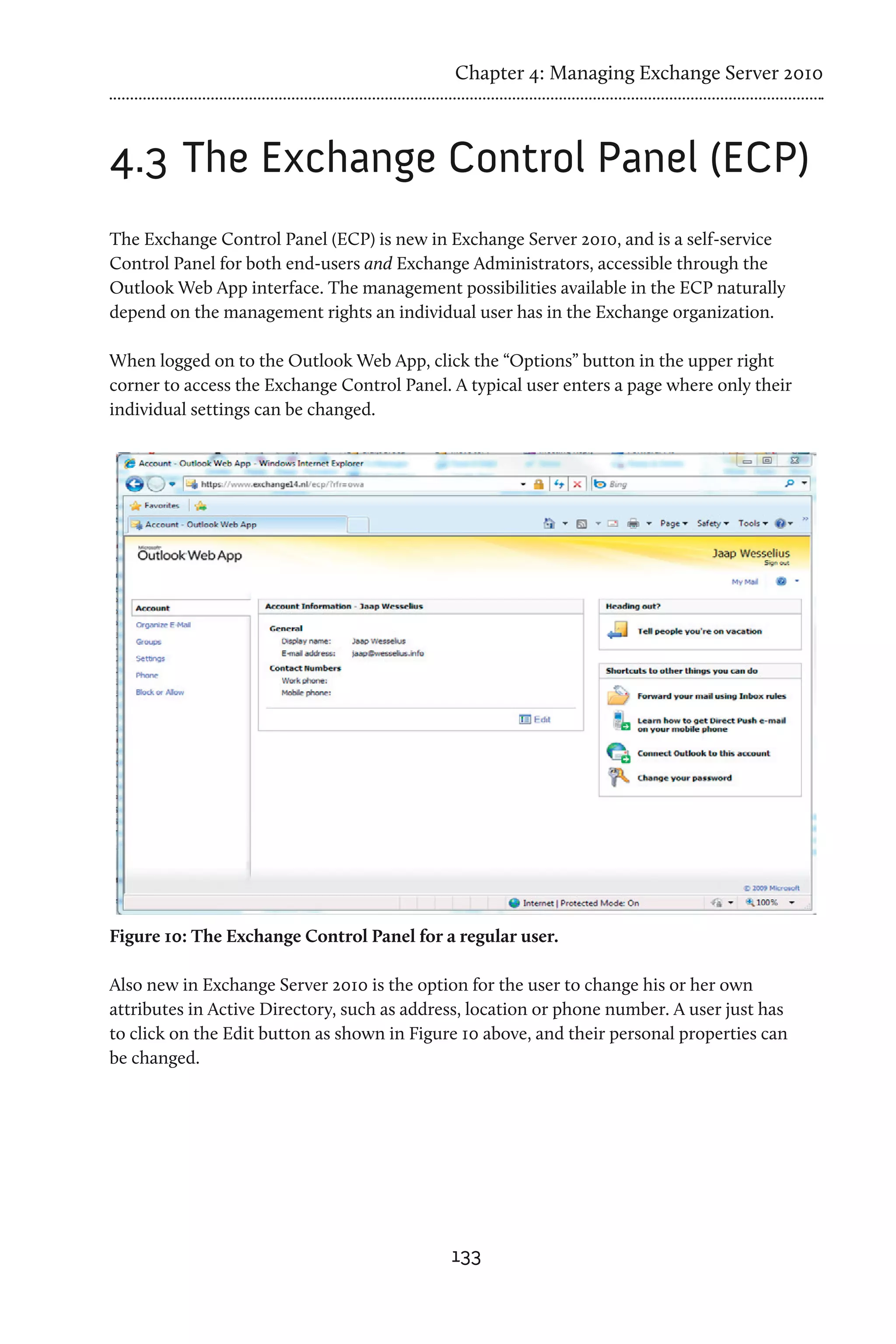 Chapter 4: Managing Exchange Server 2010



4.3	The Exchange Control Panel (ECP)
The Exchange Control Panel (ECP) is new in Exchange Server 2010, and is a self-service
Control Panel for both end-users and Exchange Administrators, accessible through the
Outlook Web App interface. The management possibilities available in the ECP naturally
depend on the management rights an individual user has in the Exchange organization.

When logged on to the Outlook Web App, click the “Options” button in the upper right
corner to access the Exchange Control Panel. A typical user enters a page where only their
individual settings can be changed.




Figure 10: The Exchange Control Panel for a regular user.

Also new in Exchange Server 2010 is the option for the user to change his or her own
attributes in Active Directory, such as address, location or phone number. A user just has
to click on the Edit button as shown in Figure 10 above, and their personal properties can
be changed.




                                             133
 