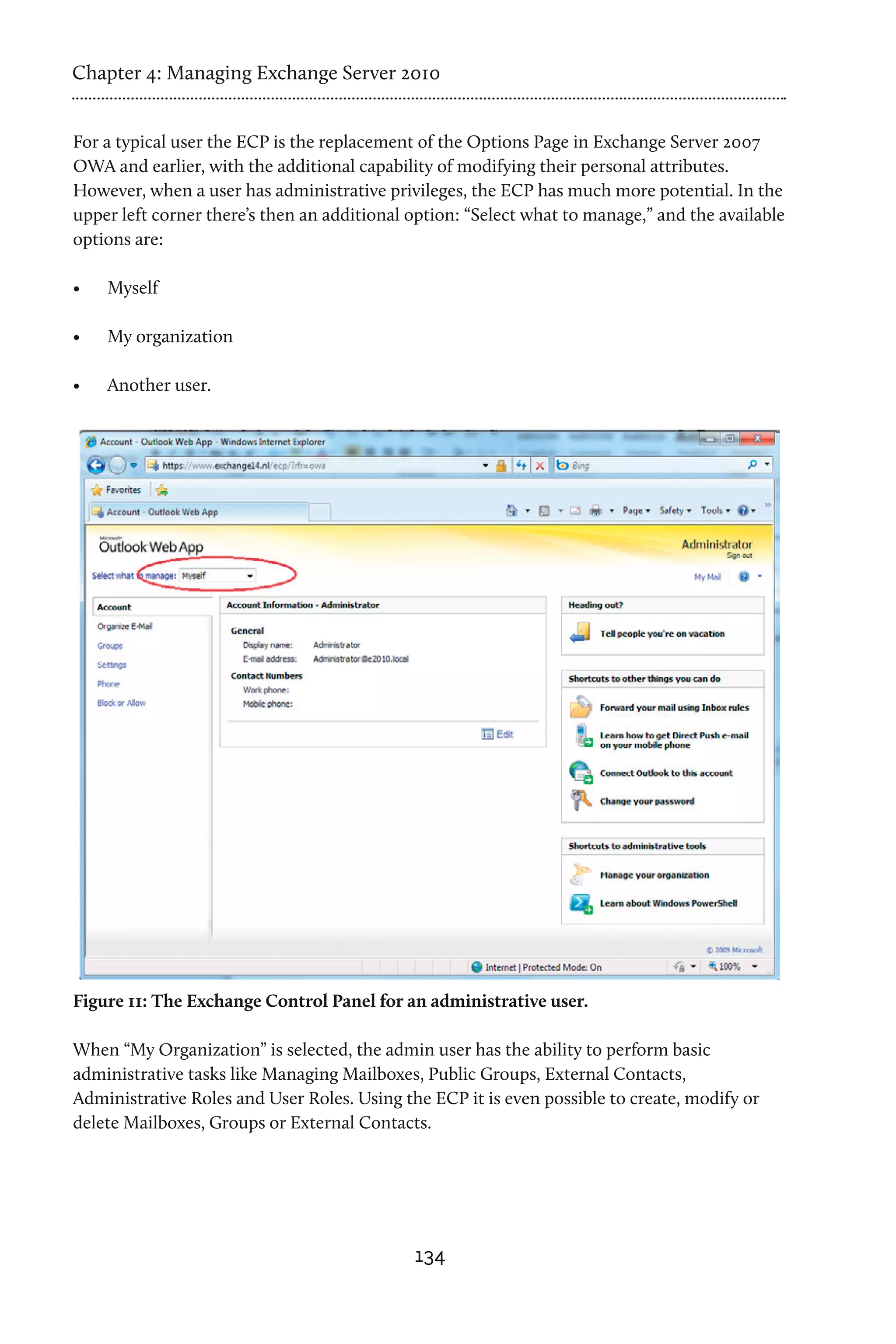 Chapter 4: Managing Exchange Server 2010


For a typical user the ECP is the replacement of the Options Page in Exchange Server 2007
OWA and earlier, with the additional capability of modifying their personal attributes.
However, when a user has administrative privileges, the ECP has much more potential. In the
upper left corner there’s then an additional option: “Select what to manage,” and the available
options are:

•	   Myself

•	   My organization

•	   Another user.




Figure 11: The Exchange Control Panel for an administrative user.

When “My Organization” is selected, the admin user has the ability to perform basic
administrative tasks like Managing Mailboxes, Public Groups, External Contacts,
Administrative Roles and User Roles. Using the ECP it is even possible to create, modify or
delete Mailboxes, Groups or External Contacts.




                                             134
 