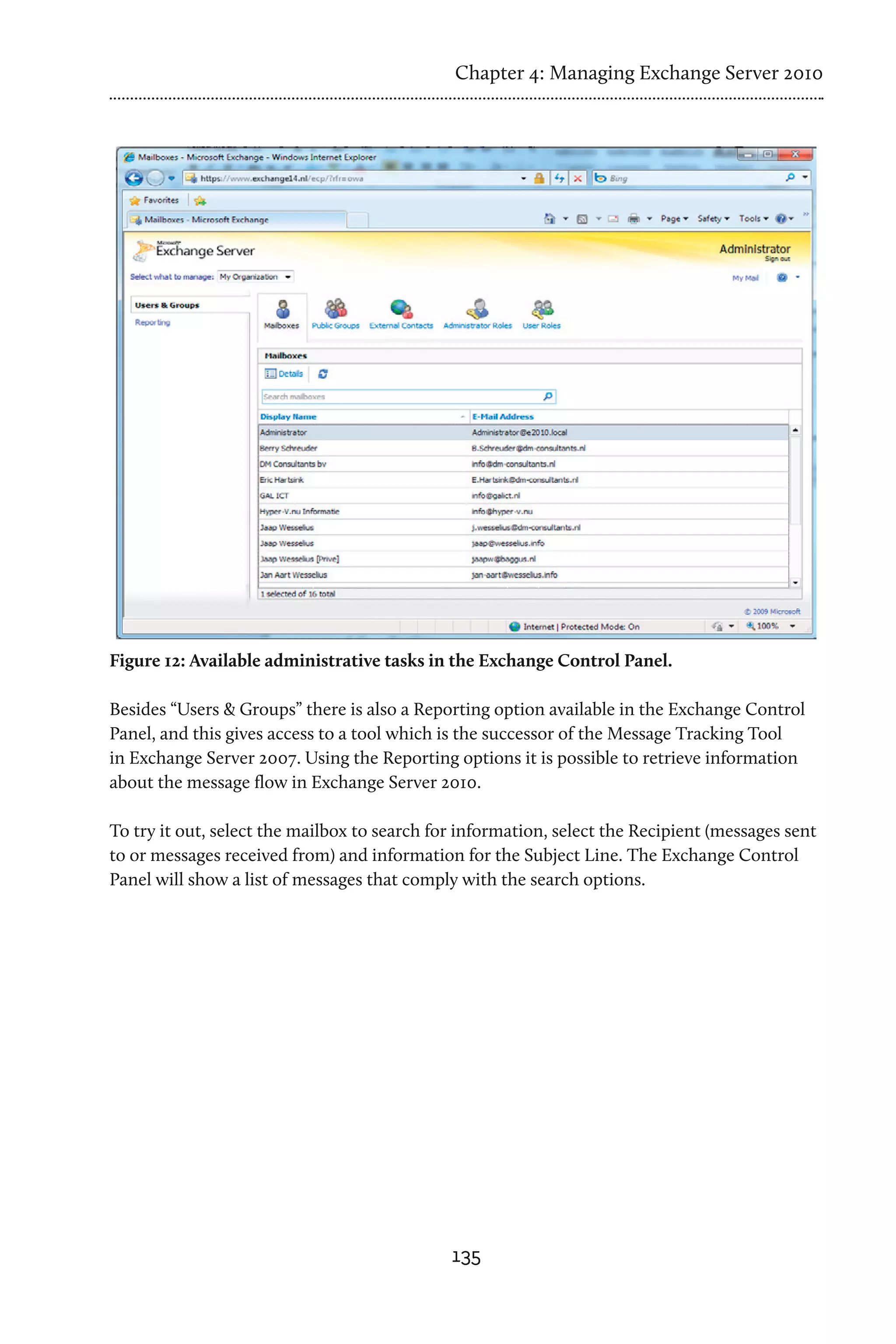 Chapter 4: Managing Exchange Server 2010




Figure 12: Available administrative tasks in the Exchange Control Panel.

Besides “Users & Groups” there is also a Reporting option available in the Exchange Control
Panel, and this gives access to a tool which is the successor of the Message Tracking Tool
in Exchange Server 2007. Using the Reporting options it is possible to retrieve information
about the message flow in Exchange Server 2010.

To try it out, select the mailbox to search for information, select the Recipient (messages sent
to or messages received from) and information for the Subject Line. The Exchange Control
Panel will show a list of messages that comply with the search options.




                                              135
 