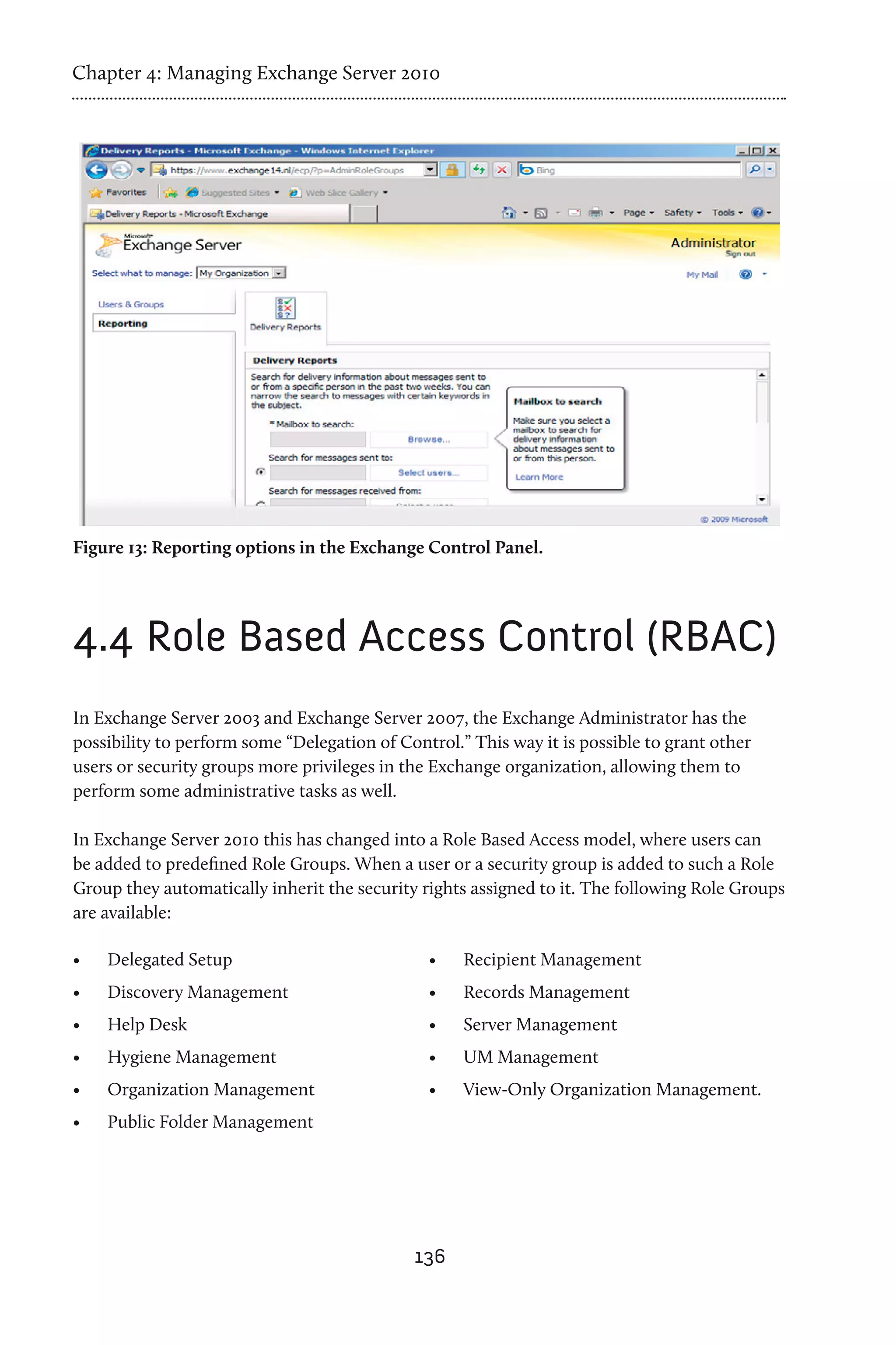 Chapter 4: Managing Exchange Server 2010




Figure 13: Reporting options in the Exchange Control Panel.




4.4	Role Based Access Control (RBAC)
In Exchange Server 2003 and Exchange Server 2007, the Exchange Administrator has the
possibility to perform some “Delegation of Control.” This way it is possible to grant other
users or security groups more privileges in the Exchange organization, allowing them to
perform some administrative tasks as well.

In Exchange Server 2010 this has changed into a Role Based Access model, where users can
be added to predefined Role Groups. When a user or a security group is added to such a Role
Group they automatically inherit the security rights assigned to it. The following Role Groups
are available:

•	   Delegated Setup                           •	   Recipient Management
•	   Discovery Management                      •	   Records Management
•	   Help Desk                                 •	   Server Management
•	   Hygiene Management                        •	   UM Management
•	   Organization Management                   •	   View-Only Organization Management.
•	   Public Folder Management




                                             136
 