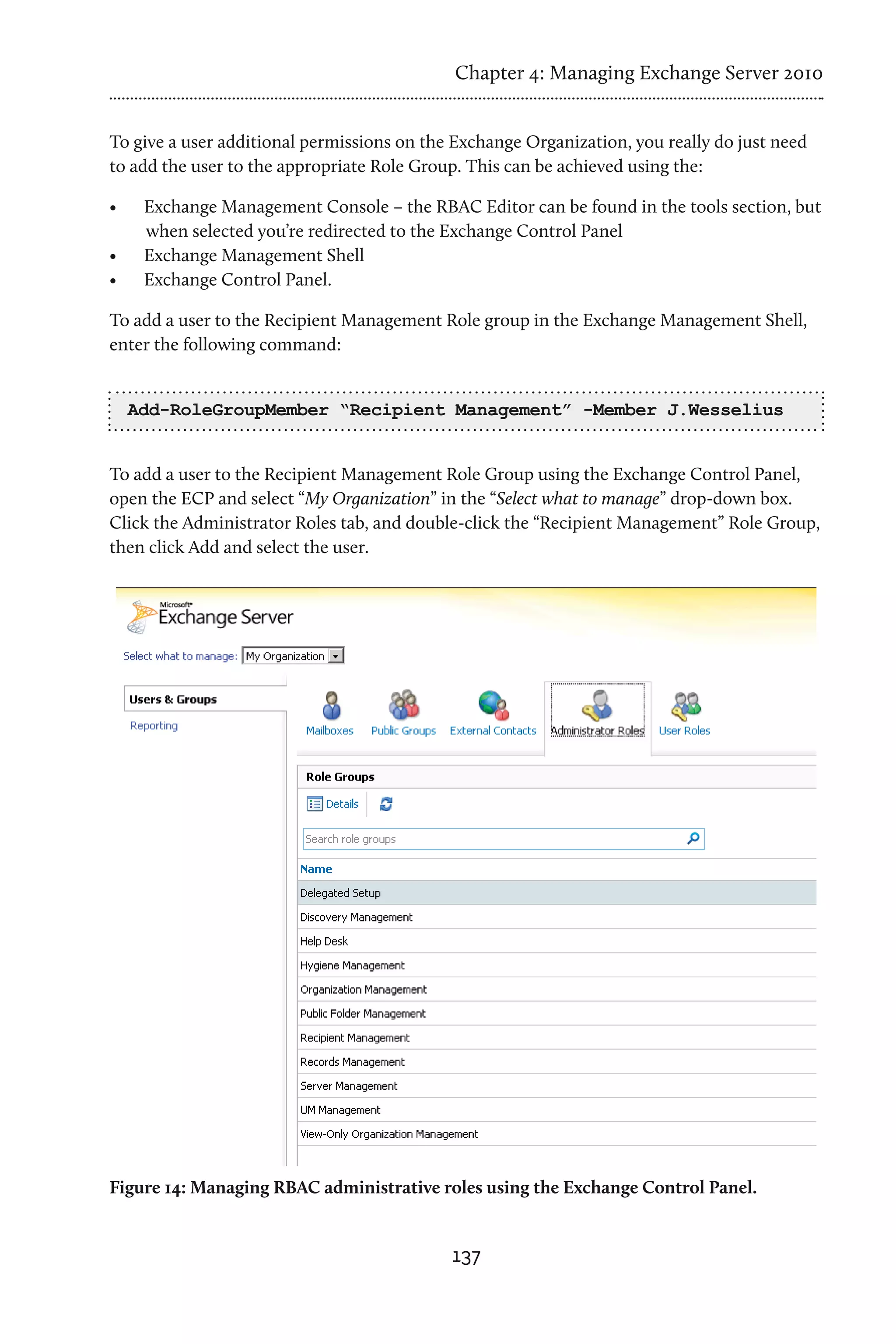 Chapter 4: Managing Exchange Server 2010


To give a user additional permissions on the Exchange Organization, you really do just need
to add the user to the appropriate Role Group. This can be achieved using the:

•	    Exchange Management Console – the RBAC Editor can be found in the tools section, but
      when selected you’re redirected to the Exchange Control Panel
•	    Exchange Management Shell
•	    Exchange Control Panel.

To add a user to the Recipient Management Role group in the Exchange Management Shell,
enter the following command:


     Add-RoleGroupMember “Recipient Management” -Member J.Wesselius


To add a user to the Recipient Management Role Group using the Exchange Control Panel,
open the ECP and select “My Organization” in the “Select what to manage” drop-down box.
Click the Administrator Roles tab, and double-click the “Recipient Management” Role Group,
then click Add and select the user.




Figure 14: Managing RBAC administrative roles using the Exchange Control Panel.


                                            137
 