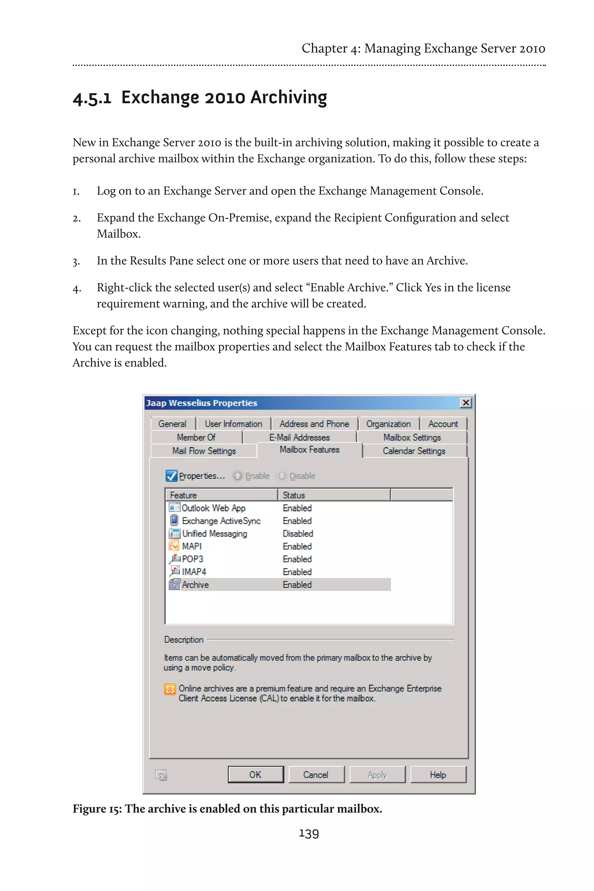 Chapter 4: Managing Exchange Server 2010


4.5.1	 Exchange 2010 Archiving

New in Exchange Server 2010 is the built-in archiving solution, making it possible to create a
personal archive mailbox within the Exchange organization. To do this, follow these steps:

1.	   Log on to an Exchange Server and open the Exchange Management Console.

2.	   Expand the Exchange On-Premise, expand the Recipient Configuration and select
      Mailbox.

3.	   In the Results Pane select one or more users that need to have an Archive.

4.	   Right-click the selected user(s) and select “Enable Archive.” Click Yes in the license
      requirement warning, and the archive will be created.

Except for the icon changing, nothing special happens in the Exchange Management Console.
You can request the mailbox properties and select the Mailbox Features tab to check if the
Archive is enabled.




Figure 15: The archive is enabled on this particular mailbox.
                                                139
 