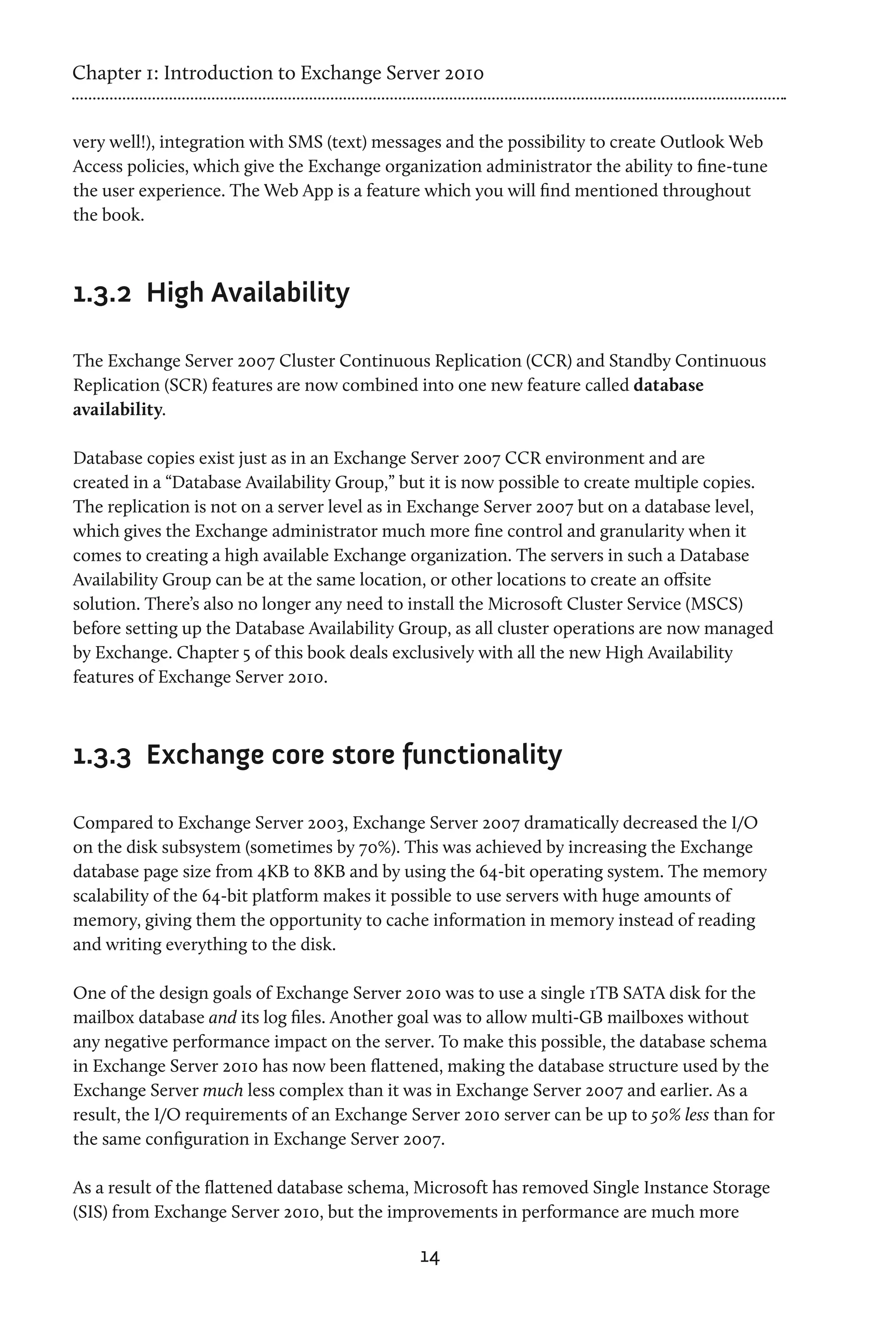 Chapter 1: Introduction to Exchange Server 2010


very well!), integration with SMS (text) messages and the possibility to create Outlook Web
Access policies, which give the Exchange organization administrator the ability to fine-tune
the user experience. The Web App is a feature which you will find mentioned throughout
the book.



1.3.2	 High Availability

The Exchange Server 2007 Cluster Continuous Replication (CCR) and Standby Continuous
Replication (SCR) features are now combined into one new feature called database
availability.

Database copies exist just as in an Exchange Server 2007 CCR environment and are
created in a “Database Availability Group,” but it is now possible to create multiple copies.
The replication is not on a server level as in Exchange Server 2007 but on a database level,
which gives the Exchange administrator much more fine control and granularity when it
comes to creating a high available Exchange organization. The servers in such a Database
Availability Group can be at the same location, or other locations to create an offsite
solution. There’s also no longer any need to install the Microsoft Cluster Service (MSCS)
before setting up the Database Availability Group, as all cluster operations are now managed
by Exchange. Chapter 5 of this book deals exclusively with all the new High Availability
features of Exchange Server 2010.



1.3.3	 Exchange core store functionality

Compared to Exchange Server 2003, Exchange Server 2007 dramatically decreased the I/O
on the disk subsystem (sometimes by 70%). This was achieved by increasing the Exchange
database page size from 4KB to 8KB and by using the 64-bit operating system. The memory
scalability of the 64-bit platform makes it possible to use servers with huge amounts of
memory, giving them the opportunity to cache information in memory instead of reading
and writing everything to the disk.

One of the design goals of Exchange Server 2010 was to use a single 1TB SATA disk for the
mailbox database and its log files. Another goal was to allow multi-GB mailboxes without
any negative performance impact on the server. To make this possible, the database schema
in Exchange Server 2010 has now been flattened, making the database structure used by the
Exchange Server much less complex than it was in Exchange Server 2007 and earlier. As a
result, the I/O requirements of an Exchange Server 2010 server can be up to 50% less than for
the same configuration in Exchange Server 2007.

As a result of the flattened database schema, Microsoft has removed Single Instance Storage
(SIS) from Exchange Server 2010, but the improvements in performance are much more

                                              14
 