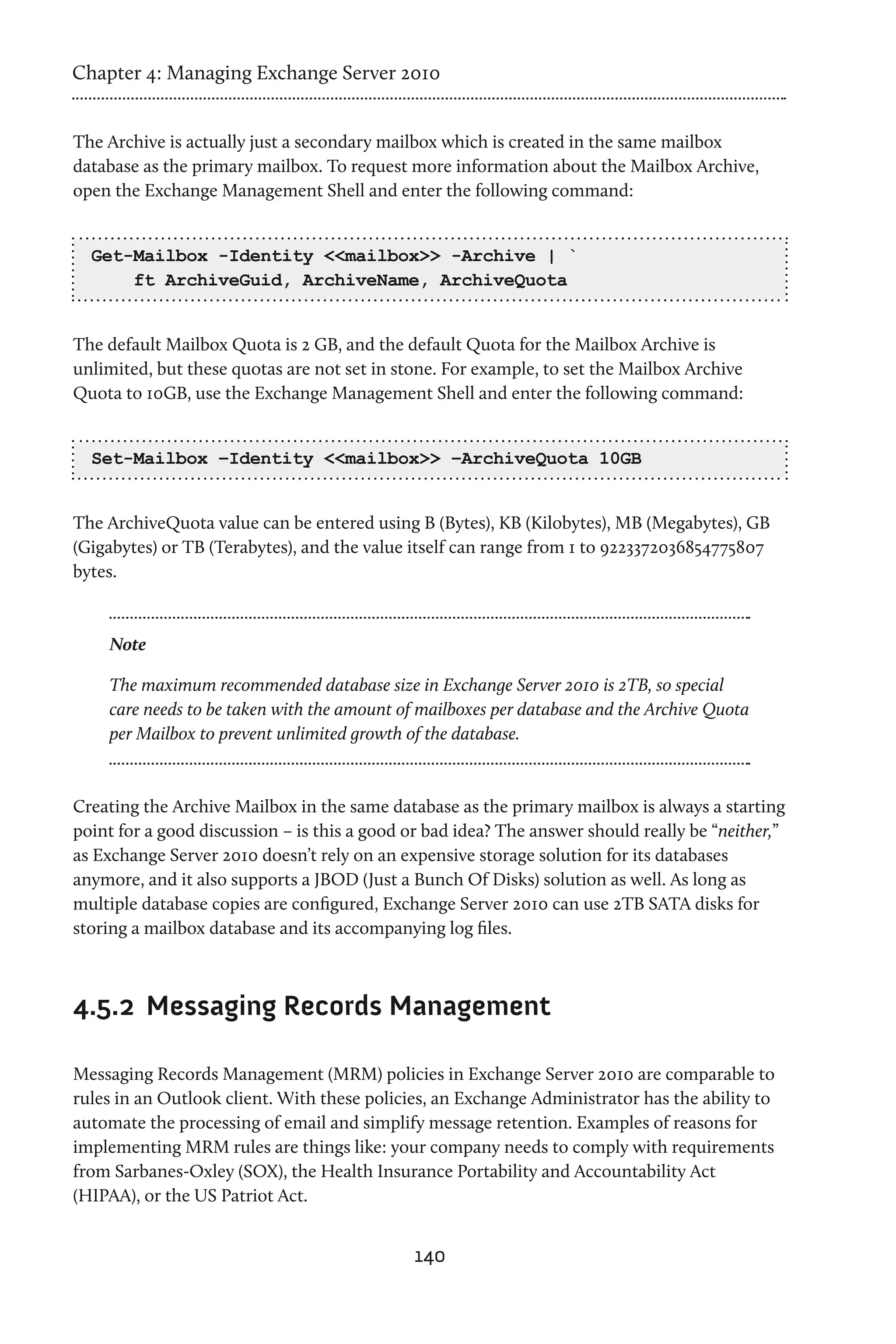 Chapter 4: Managing Exchange Server 2010


The Archive is actually just a secondary mailbox which is created in the same mailbox
database as the primary mailbox. To request more information about the Mailbox Archive,
open the Exchange Management Shell and enter the following command:


  Get-Mailbox -Identity <<mailbox>> -Archive | `
      ft ArchiveGuid, ArchiveName, ArchiveQuota


The default Mailbox Quota is 2 GB, and the default Quota for the Mailbox Archive is
unlimited, but these quotas are not set in stone. For example, to set the Mailbox Archive
Quota to 10GB, use the Exchange Management Shell and enter the following command:


  Set-Mailbox –Identity <<mailbox>> –ArchiveQuota 10GB


The ArchiveQuota value can be entered using B (Bytes), KB (Kilobytes), MB (Megabytes), GB
(Gigabytes) or TB (Terabytes), and the value itself can range from 1 to 9223372036854775807
bytes.



    Note

    The maximum recommended database size in Exchange Server 2010 is 2TB, so special
    care needs to be taken with the amount of mailboxes per database and the Archive Quota
    per Mailbox to prevent unlimited growth of the database.



Creating the Archive Mailbox in the same database as the primary mailbox is always a starting
point for a good discussion – is this a good or bad idea? The answer should really be “neither,”
as Exchange Server 2010 doesn’t rely on an expensive storage solution for its databases
anymore, and it also supports a JBOD (Just a Bunch Of Disks) solution as well. As long as
multiple database copies are configured, Exchange Server 2010 can use 2TB SATA disks for
storing a mailbox database and its accompanying log files.



4.5.2	 Messaging Records Management

Messaging Records Management (MRM) policies in Exchange Server 2010 are comparable to
rules in an Outlook client. With these policies, an Exchange Administrator has the ability to
automate the processing of email and simplify message retention. Examples of reasons for
implementing MRM rules are things like: your company needs to comply with requirements
from Sarbanes-Oxley (SOX), the Health Insurance Portability and Accountability Act
(HIPAA), or the US Patriot Act.


                                              140
 