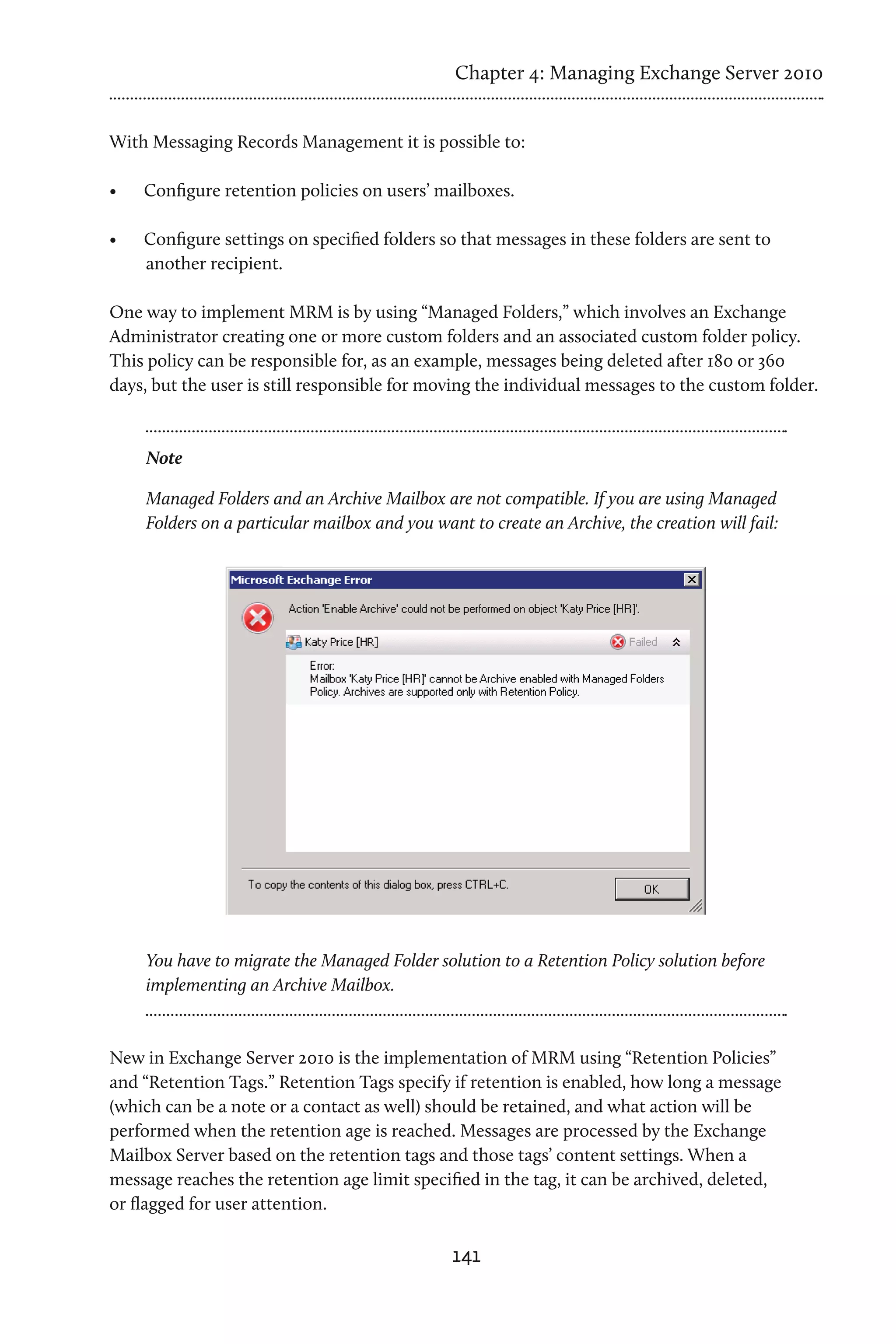 Chapter 4: Managing Exchange Server 2010


With Messaging Records Management it is possible to:

•	   Configure retention policies on users’ mailboxes.

•	   Configure settings on specified folders so that messages in these folders are sent to
     another recipient.

One way to implement MRM is by using “Managed Folders,” which involves an Exchange
Administrator creating one or more custom folders and an associated custom folder policy.
This policy can be responsible for, as an example, messages being deleted after 180 or 360
days, but the user is still responsible for moving the individual messages to the custom folder.



     Note

     Managed Folders and an Archive Mailbox are not compatible. If you are using Managed
     Folders on a particular mailbox and you want to create an Archive, the creation will fail:




     You have to migrate the Managed Folder solution to a Retention Policy solution before
     implementing an Archive Mailbox.



New in Exchange Server 2010 is the implementation of MRM using “Retention Policies”
and “Retention Tags.” Retention Tags specify if retention is enabled, how long a message
(which can be a note or a contact as well) should be retained, and what action will be
performed when the retention age is reached. Messages are processed by the Exchange
Mailbox Server based on the retention tags and those tags’ content settings. When a
message reaches the retention age limit specified in the tag, it can be archived, deleted,
or flagged for user attention.

                                                141
 