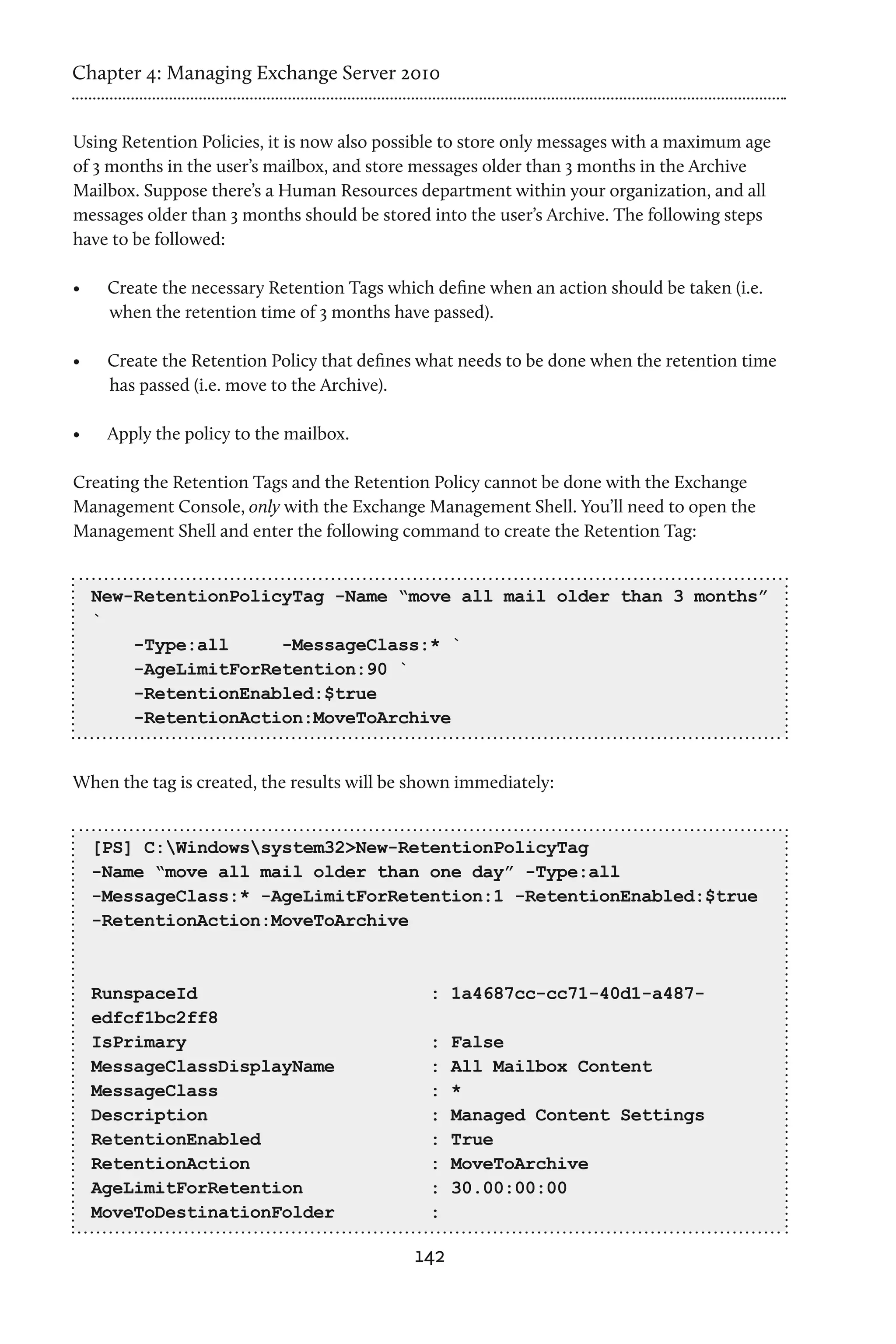 Chapter 4: Managing Exchange Server 2010


Using Retention Policies, it is now also possible to store only messages with a maximum age
of 3 months in the user’s mailbox, and store messages older than 3 months in the Archive
Mailbox. Suppose there’s a Human Resources department within your organization, and all
messages older than 3 months should be stored into the user’s Archive. The following steps
have to be followed:

•	    Create the necessary Retention Tags which define when an action should be taken (i.e.
      when the retention time of 3 months have passed).

•	    Create the Retention Policy that defines what needs to be done when the retention time
      has passed (i.e. move to the Archive).

•	    Apply the policy to the mailbox.

Creating the Retention Tags and the Retention Policy cannot be done with the Exchange
Management Console, only with the Exchange Management Shell. You’ll need to open the
Management Shell and enter the following command to create the Retention Tag:


     New-RetentionPolicyTag -Name “move all mail older than 3 months”
     `
         -Type:all     -MessageClass:* `
         -AgeLimitForRetention:90 `
         -RetentionEnabled:$true
         -RetentionAction:MoveToArchive


When the tag is created, the results will be shown immediately:


     [PS] C:Windowssystem32>New-RetentionPolicyTag
     -Name “move all mail older than one day” -Type:all
     -MessageClass:* -AgeLimitForRetention:1 -RetentionEnabled:$true
     -RetentionAction:MoveToArchive



     RunspaceId                                : 1a4687cc-cc71-40d1-a487-
     edfcf1bc2ff8
     IsPrimary                                 :   False
     MessageClassDisplayName                   :   All Mailbox Content
     MessageClass                              :   *
     Description                               :   Managed Content Settings
     RetentionEnabled                          :   True
     RetentionAction                           :   MoveToArchive
     AgeLimitForRetention                      :   30.00:00:00
     MoveToDestinationFolder                   :

                                             142
 