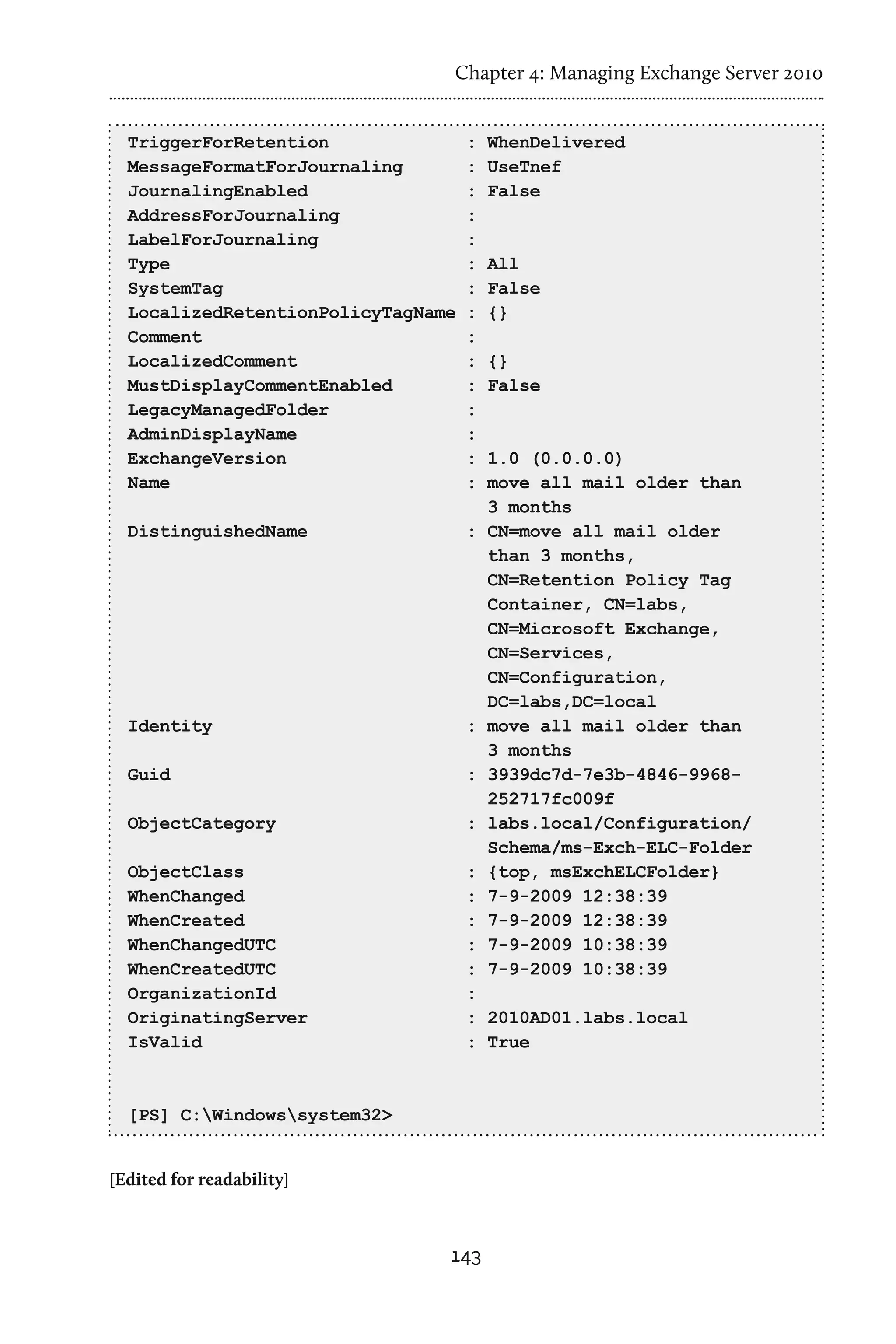 Chapter 4: Managing Exchange Server 2010


  TriggerForRetention               :   WhenDelivered
  MessageFormatForJournaling        :   UseTnef
  JournalingEnabled                 :   False
  AddressForJournaling              :
  LabelForJournaling                :
  Type                              :   All
  SystemTag                         :   False
  LocalizedRetentionPolicyTagName   :   {}
  Comment                           :
  LocalizedComment                  :   {}
  MustDisplayCommentEnabled         :   False
  LegacyManagedFolder               :
  AdminDisplayName                  :
  ExchangeVersion                   :   1.0 (0.0.0.0)
  Name                              :   move all mail older than
                                        3 months
  DistinguishedName                 :   CN=move all mail older
                                        than 3 months,
                                        CN=Retention Policy Tag
                                        Container, CN=labs,
                                        CN=Microsoft Exchange,
                                        CN=Services,
                                        CN=Configuration,
                                        DC=labs,DC=local
  Identity                          :   move all mail older than
                                        3 months
  Guid                              :   3939dc7d-7e3b-4846-9968-
                                        252717fc009f
  ObjectCategory                    :   labs.local/Configuration/
                                        Schema/ms-Exch-ELC-Folder
  ObjectClass                       :   {top, msExchELCFolder}
  WhenChanged                       :   7-9-2009 12:38:39
  WhenCreated                       :   7-9-2009 12:38:39
  WhenChangedUTC                    :   7-9-2009 10:38:39
  WhenCreatedUTC                    :   7-9-2009 10:38:39
  OrganizationId                    :
  OriginatingServer                 : 2010AD01.labs.local
  IsValid                           : True


  [PS] C:Windowssystem32>


[Edited for readability]



                                143
 