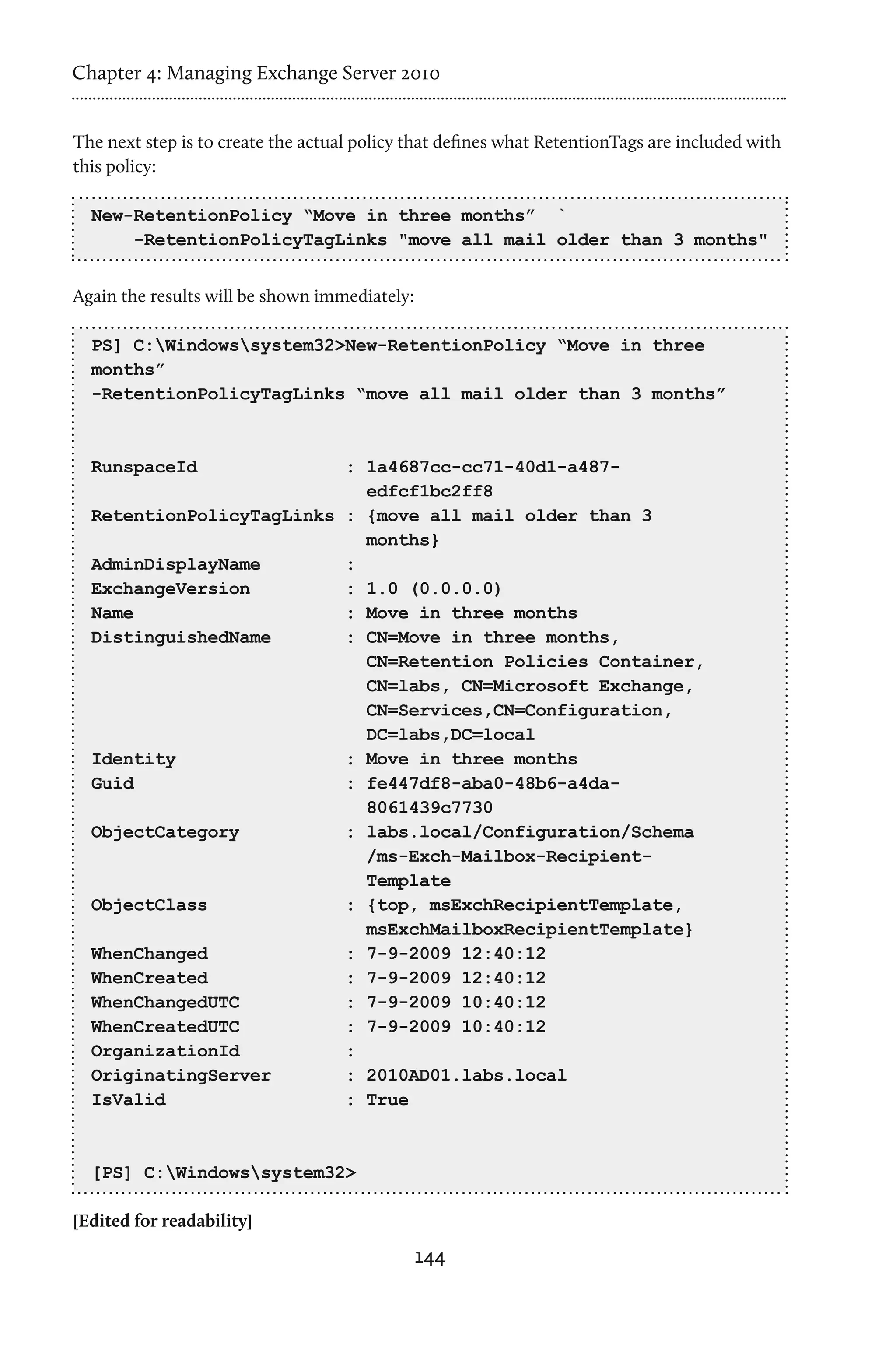 Chapter 4: Managing Exchange Server 2010


The next step is to create the actual policy that defines what RetentionTags are included with
this policy:

  New-RetentionPolicy “Move in three months” `
      -RetentionPolicyTagLinks "move all mail older than 3 months"


Again the results will be shown immediately:

  PS] C:Windowssystem32>New-RetentionPolicy “Move in three
  months”
  -RetentionPolicyTagLinks “move all mail older than 3 months”



  RunspaceId              : 1a4687cc-cc71-40d1-a487-
                            edfcf1bc2ff8
  RetentionPolicyTagLinks : {move all mail older than 3
                            months}
  AdminDisplayName        :
  ExchangeVersion         : 1.0 (0.0.0.0)
  Name                    : Move in three months
  DistinguishedName       : CN=Move in three months,
                            CN=Retention Policies Container,
                            CN=labs, CN=Microsoft Exchange,
                            CN=Services,CN=Configuration,
                            DC=labs,DC=local
  Identity                : Move in three months
  Guid                    : fe447df8-aba0-48b6-a4da-
                            8061439c7730
  ObjectCategory          : labs.local/Configuration/Schema
                            /ms-Exch-Mailbox-Recipient-
                            Template
  ObjectClass             : {top, msExchRecipientTemplate,
                            msExchMailboxRecipientTemplate}
  WhenChanged             : 7-9-2009 12:40:12
  WhenCreated             : 7-9-2009 12:40:12
  WhenChangedUTC          : 7-9-2009 10:40:12
  WhenCreatedUTC          : 7-9-2009 10:40:12
  OrganizationId          :
  OriginatingServer       : 2010AD01.labs.local
  IsValid                 : True



  [PS] C:Windowssystem32>

[Edited for readability]
                                               144
 