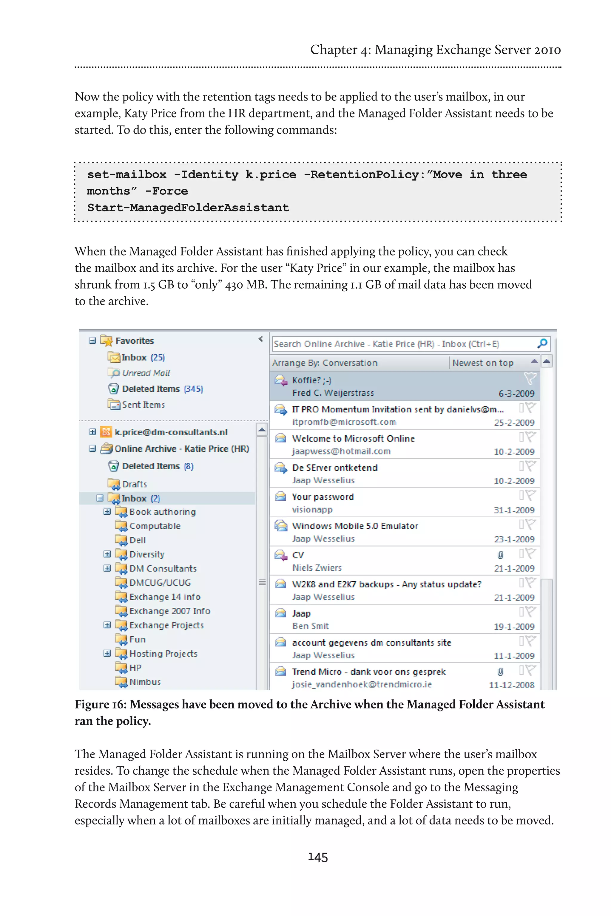 Chapter 4: Managing Exchange Server 2010


Now the policy with the retention tags needs to be applied to the user’s mailbox, in our
example, Katy Price from the HR department, and the Managed Folder Assistant needs to be
started. To do this, enter the following commands:


  set-mailbox -Identity k.price -RetentionPolicy:”Move in three
  months” -Force
  Start-ManagedFolderAssistant


When the Managed Folder Assistant has finished applying the policy, you can check
the mailbox and its archive. For the user “Katy Price” in our example, the mailbox has
shrunk from 1.5 GB to “only” 430 MB. The remaining 1.1 GB of mail data has been moved
to the archive.




Figure 16: Messages have been moved to the Archive when the Managed Folder Assistant
ran the policy.

The Managed Folder Assistant is running on the Mailbox Server where the user’s mailbox
resides. To change the schedule when the Managed Folder Assistant runs, open the properties
of the Mailbox Server in the Exchange Management Console and go to the Messaging
Records Management tab. Be careful when you schedule the Folder Assistant to run,
especially when a lot of mailboxes are initially managed, and a lot of data needs to be moved.

                                             145
 