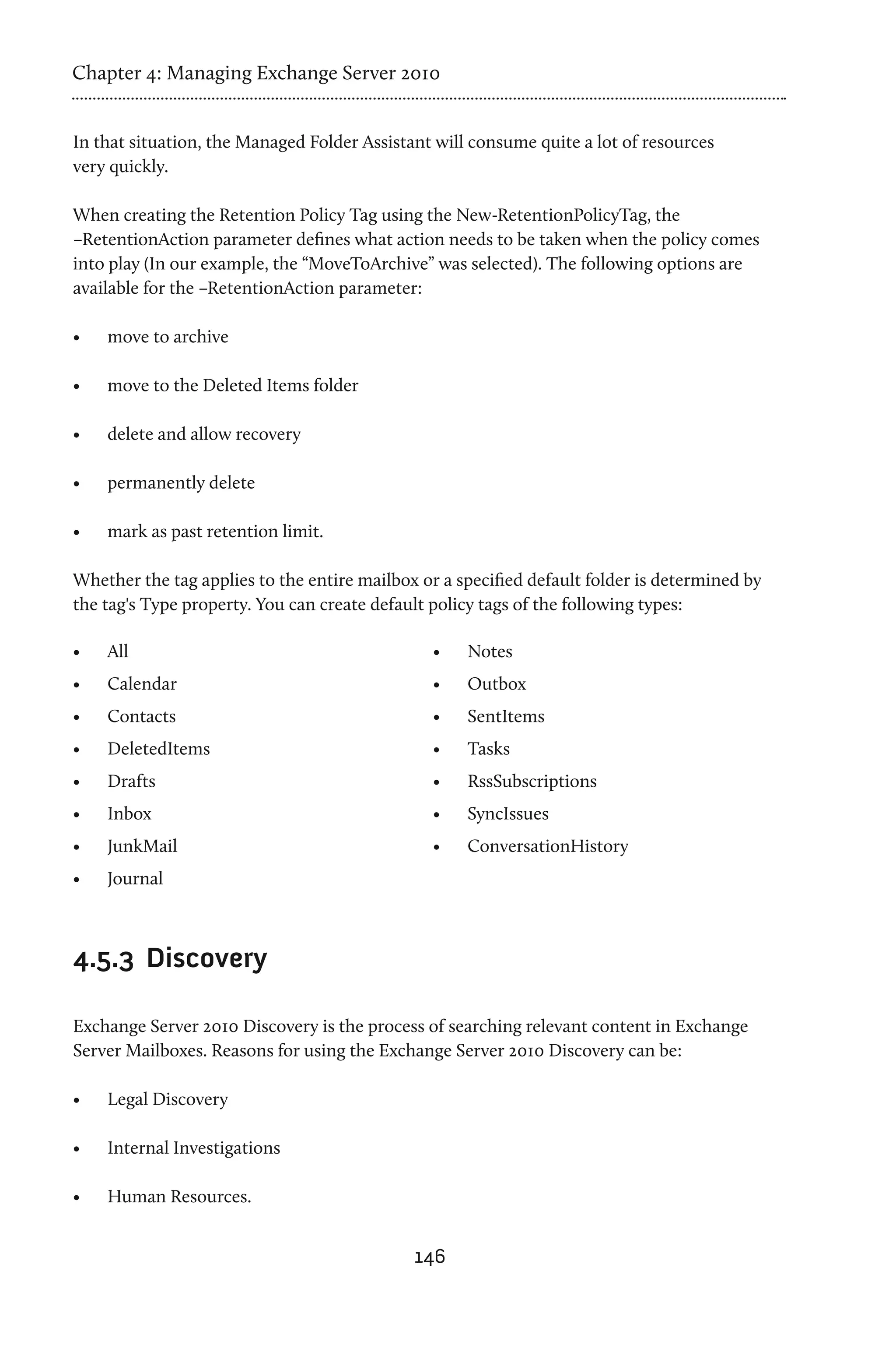 Chapter 4: Managing Exchange Server 2010


In that situation, the Managed Folder Assistant will consume quite a lot of resources
very quickly.

When creating the Retention Policy Tag using the New-RetentionPolicyTag, the
–RetentionAction parameter defines what action needs to be taken when the policy comes
into play (In our example, the “MoveToArchive” was selected). The following options are
available for the –RetentionAction parameter:

•	   move to archive

•	   move to the Deleted Items folder

•	   delete and allow recovery

•	   permanently delete

•	   mark as past retention limit.

Whether the tag applies to the entire mailbox or a specified default folder is determined by
the tag's Type property. You can create default policy tags of the following types:

•	   All                                        •	   Notes
•	   Calendar                                   •	   Outbox
•	   Contacts                                   •	   SentItems
•	   DeletedItems                               •	   Tasks
•	   Drafts                                     •	   RssSubscriptions
•	   Inbox                                      •	   SyncIssues
•	   JunkMail                                   •	   ConversationHistory
•	   Journal



4.5.3	 Discovery

Exchange Server 2010 Discovery is the process of searching relevant content in Exchange
Server Mailboxes. Reasons for using the Exchange Server 2010 Discovery can be:

•	   Legal Discovery

•	   Internal Investigations

•	   Human Resources.


                                             146
 
