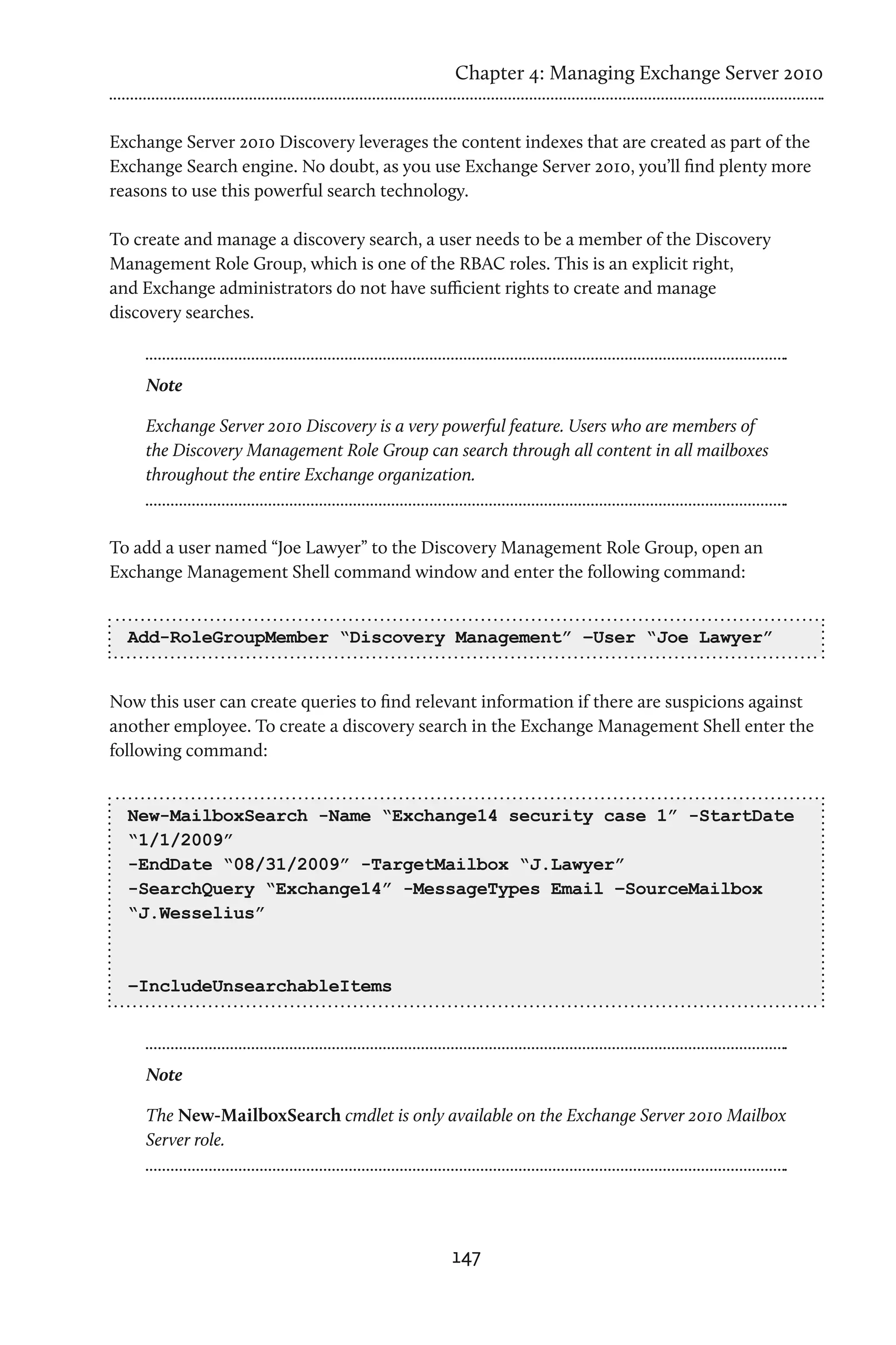 Chapter 4: Managing Exchange Server 2010


Exchange Server 2010 Discovery leverages the content indexes that are created as part of the
Exchange Search engine. No doubt, as you use Exchange Server 2010, you’ll find plenty more
reasons to use this powerful search technology.

To create and manage a discovery search, a user needs to be a member of the Discovery
Management Role Group, which is one of the RBAC roles. This is an explicit right,
and Exchange administrators do not have sufficient rights to create and manage
discovery searches.



    Note

    Exchange Server 2010 Discovery is a very powerful feature. Users who are members of
    the Discovery Management Role Group can search through all content in all mailboxes
    throughout the entire Exchange organization.



To add a user named “Joe Lawyer” to the Discovery Management Role Group, open an
Exchange Management Shell command window and enter the following command:


  Add-RoleGroupMember “Discovery Management” –User “Joe Lawyer”


Now this user can create queries to find relevant information if there are suspicions against
another employee. To create a discovery search in the Exchange Management Shell enter the
following command:


  New-MailboxSearch -Name “Exchange14 security case 1” -StartDate
  “1/1/2009”
  -EndDate “08/31/2009” -TargetMailbox “J.Lawyer”
  -SearchQuery “Exchange14” -MessageTypes Email –SourceMailbox
  “J.Wesselius”



  –IncludeUnsearchableItems



    Note

    The New-MailboxSearch cmdlet is only available on the Exchange Server 2010 Mailbox
    Server role.




                                             147
 