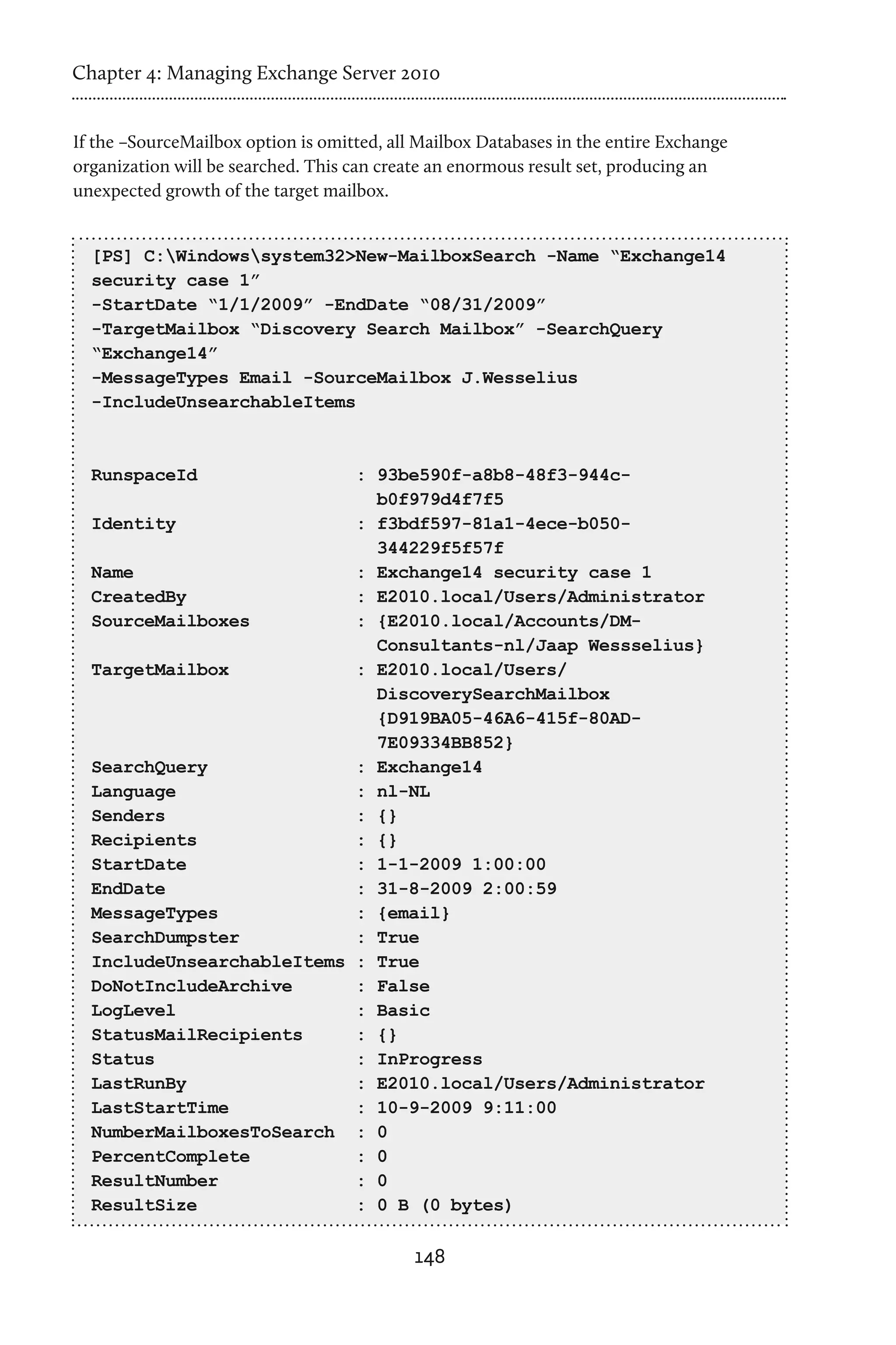 Chapter 4: Managing Exchange Server 2010


If the –SourceMailbox option is omitted, all Mailbox Databases in the entire Exchange
organization will be searched. This can create an enormous result set, producing an
unexpected growth of the target mailbox.


  [PS] C:Windowssystem32>New-MailboxSearch -Name “Exchange14
  security case 1”
  -StartDate “1/1/2009” -EndDate “08/31/2009”
  -TargetMailbox “Discovery Search Mailbox” -SearchQuery
  “Exchange14”
  -MessageTypes Email -SourceMailbox J.Wesselius
  -IncludeUnsearchableItems



  RunspaceId               : 93be590f-a8b8-48f3-944c-
                             b0f979d4f7f5
  Identity                 : f3bdf597-81a1-4ece-b050-
                             344229f5f57f
  Name                     : Exchange14 security case 1
  CreatedBy                : E2010.local/Users/Administrator
  SourceMailboxes          : {E2010.local/Accounts/DM-
                             Consultants-nl/Jaap Wessselius}
  TargetMailbox            : E2010.local/Users/
                             DiscoverySearchMailbox
                             {D919BA05-46A6-415f-80AD-
                             7E09334BB852}
  SearchQuery              : Exchange14
  Language                 : nl-NL
  Senders                  : {}
  Recipients               : {}
  StartDate                : 1-1-2009 1:00:00
  EndDate                  : 31-8-2009 2:00:59
  MessageTypes             : {email}
  SearchDumpster           : True
  IncludeUnsearchableItems : True
  DoNotIncludeArchive      : False
  LogLevel                 : Basic
  StatusMailRecipients     : {}
  Status                   : InProgress
  LastRunBy                : E2010.local/Users/Administrator
  LastStartTime            : 10-9-2009 9:11:00
  NumberMailboxesToSearch : 0
  PercentComplete          : 0
  ResultNumber             : 0
  ResultSize               : 0 B (0 bytes)

                                            148
 