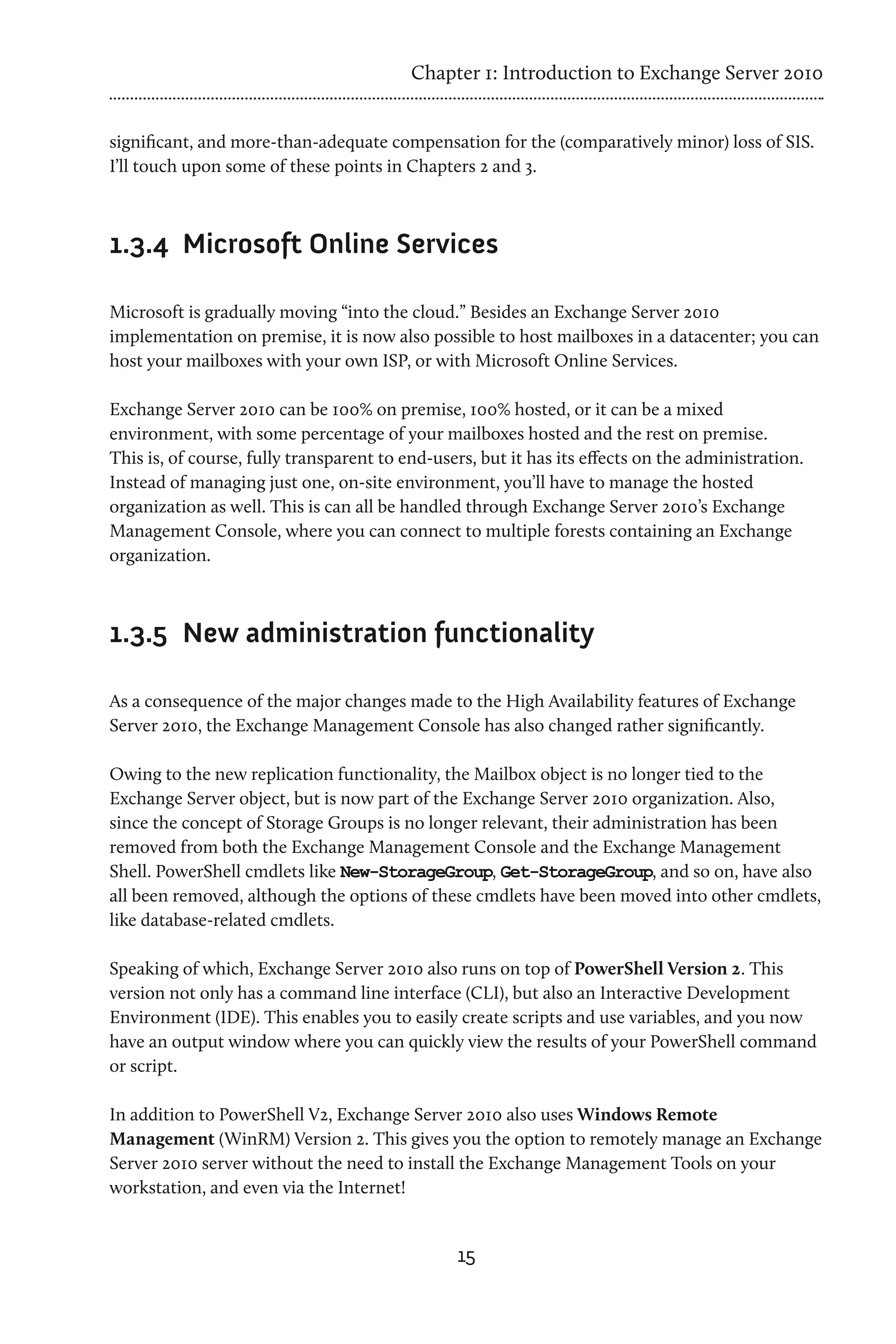 Chapter 1: Introduction to Exchange Server 2010


significant, and more-than-adequate compensation for the (comparatively minor) loss of SIS.
I’ll touch upon some of these points in Chapters 2 and 3.



1.3.4	 Microsoft Online Services

Microsoft is gradually moving “into the cloud.” Besides an Exchange Server 2010
implementation on premise, it is now also possible to host mailboxes in a datacenter; you can
host your mailboxes with your own ISP, or with Microsoft Online Services.

Exchange Server 2010 can be 100% on premise, 100% hosted, or it can be a mixed
environment, with some percentage of your mailboxes hosted and the rest on premise.
This is, of course, fully transparent to end-users, but it has its effects on the administration.
Instead of managing just one, on-site environment, you’ll have to manage the hosted
organization as well. This is can all be handled through Exchange Server 2010’s Exchange
Management Console, where you can connect to multiple forests containing an Exchange
organization.



1.3.5	 New administration functionality

As a consequence of the major changes made to the High Availability features of Exchange
Server 2010, the Exchange Management Console has also changed rather significantly.

Owing to the new replication functionality, the Mailbox object is no longer tied to the
Exchange Server object, but is now part of the Exchange Server 2010 organization. Also,
since the concept of Storage Groups is no longer relevant, their administration has been
removed from both the Exchange Management Console and the Exchange Management
Shell. PowerShell cmdlets like New-StorageGroup, Get-StorageGroup, and so on, have also
all been removed, although the options of these cmdlets have been moved into other cmdlets,
like database-related cmdlets.

Speaking of which, Exchange Server 2010 also runs on top of PowerShell Version 2. This
version not only has a command line interface (CLI), but also an Interactive Development
Environment (IDE). This enables you to easily create scripts and use variables, and you now
have an output window where you can quickly view the results of your PowerShell command
or script.

In addition to PowerShell V2, Exchange Server 2010 also uses Windows Remote
Management (WinRM) Version 2. This gives you the option to remotely manage an Exchange
Server 2010 server without the need to install the Exchange Management Tools on your
workstation, and even via the Internet!


                                                15
 