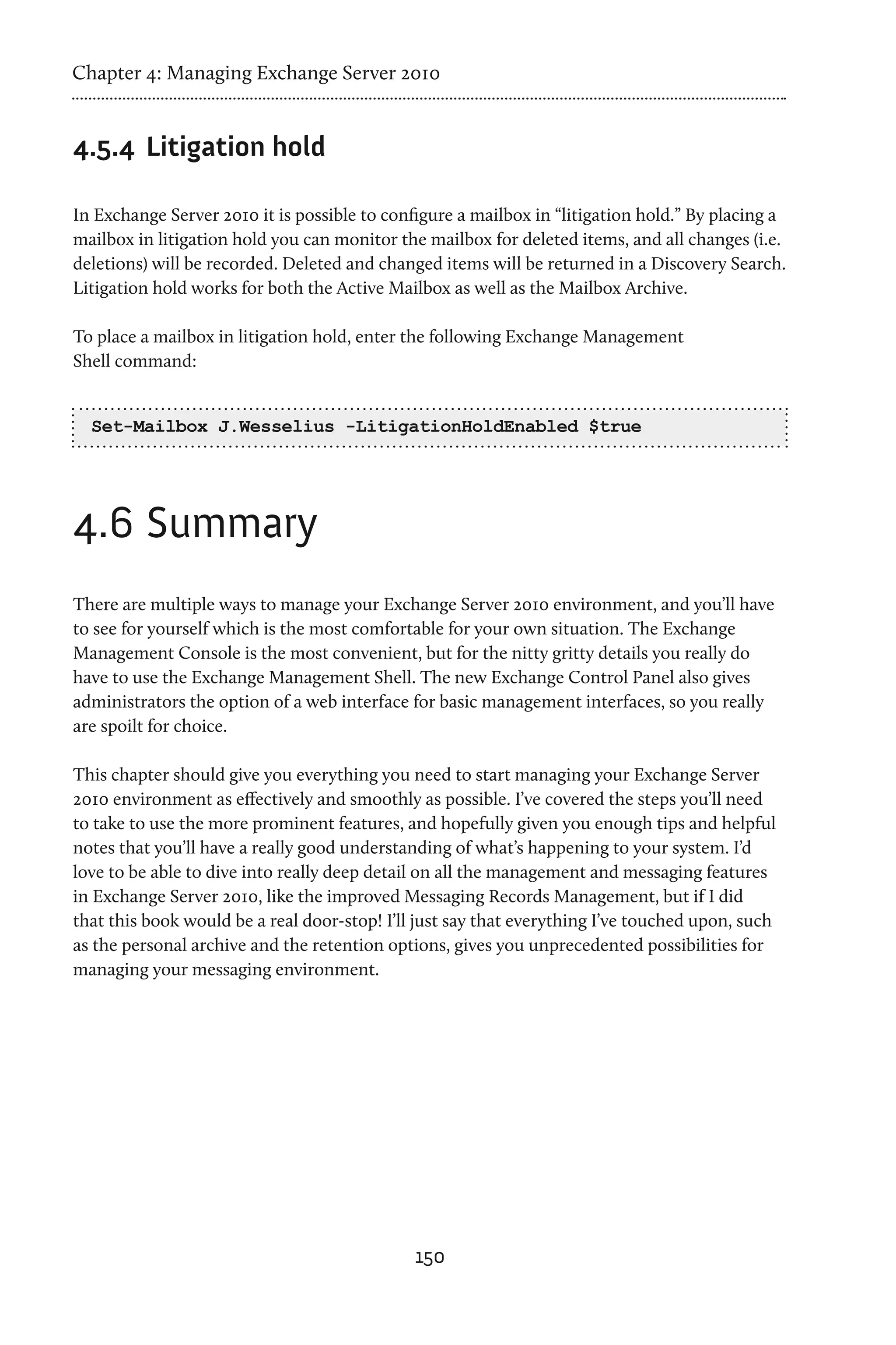 Chapter 4: Managing Exchange Server 2010


4.5.4	 Litigation hold

In Exchange Server 2010 it is possible to configure a mailbox in “litigation hold.” By placing a
mailbox in litigation hold you can monitor the mailbox for deleted items, and all changes (i.e.
deletions) will be recorded. Deleted and changed items will be returned in a Discovery Search.
Litigation hold works for both the Active Mailbox as well as the Mailbox Archive.

To place a mailbox in litigation hold, enter the following Exchange Management
Shell command:


  Set-Mailbox J.Wesselius -LitigationHoldEnabled $true




4.6	Summary
There are multiple ways to manage your Exchange Server 2010 environment, and you’ll have
to see for yourself which is the most comfortable for your own situation. The Exchange
Management Console is the most convenient, but for the nitty gritty details you really do
have to use the Exchange Management Shell. The new Exchange Control Panel also gives
administrators the option of a web interface for basic management interfaces, so you really
are spoilt for choice.

This chapter should give you everything you need to start managing your Exchange Server
2010 environment as effectively and smoothly as possible. I’ve covered the steps you’ll need
to take to use the more prominent features, and hopefully given you enough tips and helpful
notes that you’ll have a really good understanding of what’s happening to your system. I’d
love to be able to dive into really deep detail on all the management and messaging features
in Exchange Server 2010, like the improved Messaging Records Management, but if I did
that this book would be a real door-stop! I’ll just say that everything I’ve touched upon, such
as the personal archive and the retention options, gives you unprecedented possibilities for
managing your messaging environment.




                                              150
 