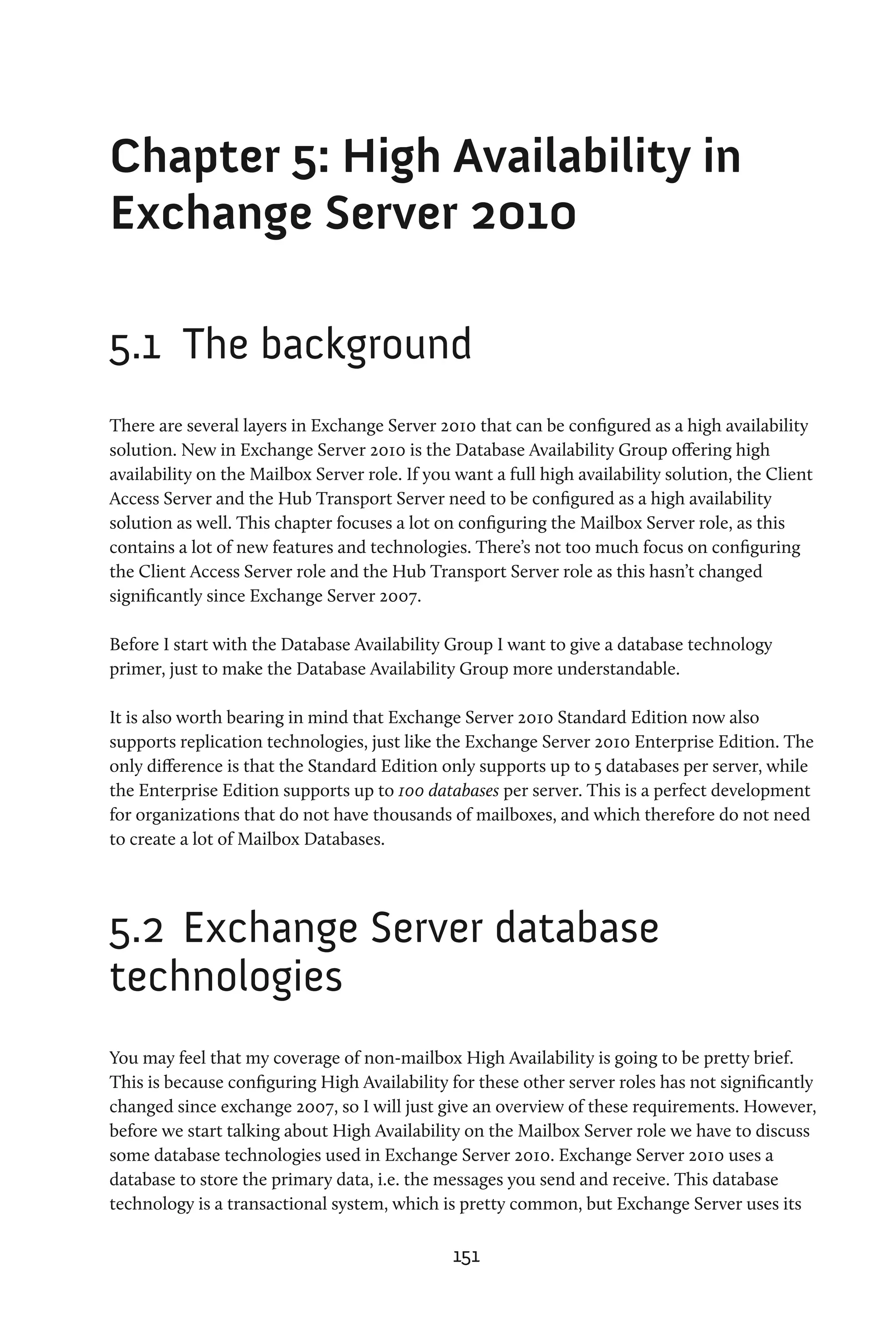 Chapter 5: High Availability in
Exchange Server 2010

5.1	 The background
There are several layers in Exchange Server 2010 that can be configured as a high availability
solution. New in Exchange Server 2010 is the Database Availability Group offering high
availability on the Mailbox Server role. If you want a full high availability solution, the Client
Access Server and the Hub Transport Server need to be configured as a high availability
solution as well. This chapter focuses a lot on configuring the Mailbox Server role, as this
contains a lot of new features and technologies. There’s not too much focus on configuring
the Client Access Server role and the Hub Transport Server role as this hasn’t changed
significantly since Exchange Server 2007.

Before I start with the Database Availability Group I want to give a database technology
primer, just to make the Database Availability Group more understandable.

It is also worth bearing in mind that Exchange Server 2010 Standard Edition now also
supports replication technologies, just like the Exchange Server 2010 Enterprise Edition. The
only difference is that the Standard Edition only supports up to 5 databases per server, while
the Enterprise Edition supports up to 100 databases per server. This is a perfect development
for organizations that do not have thousands of mailboxes, and which therefore do not need
to create a lot of Mailbox Databases.




5.2	 Exchange Server database
technologies
You may feel that my coverage of non-mailbox High Availability is going to be pretty brief.
This is because configuring High Availability for these other server roles has not significantly
changed since exchange 2007, so I will just give an overview of these requirements. However,
before we start talking about High Availability on the Mailbox Server role we have to discuss
some database technologies used in Exchange Server 2010. Exchange Server 2010 uses a
database to store the primary data, i.e. the messages you send and receive. This database
technology is a transactional system, which is pretty common, but Exchange Server uses its

                                               151
 