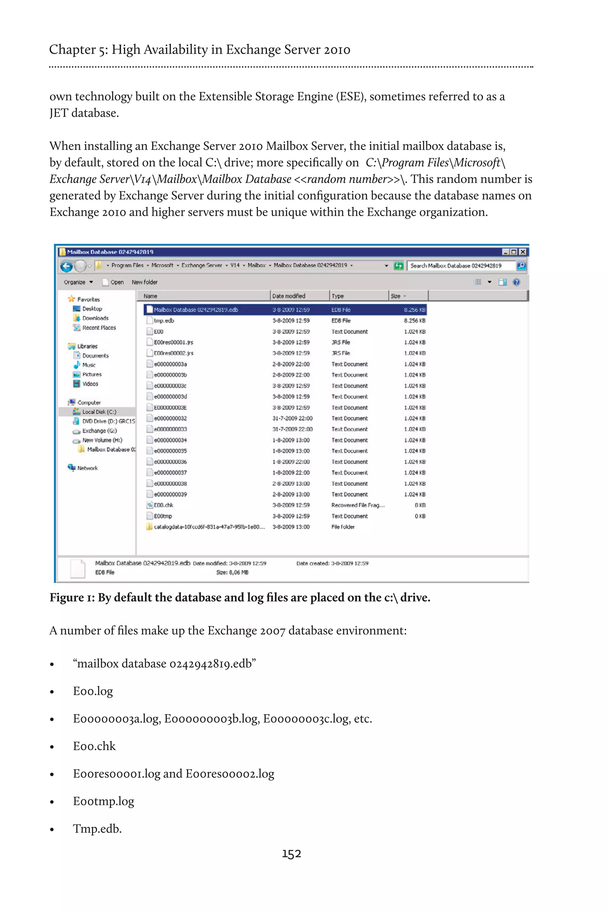 Chapter 5: High Availability in Exchange Server 2010


own technology built on the Extensible Storage Engine (ESE), sometimes referred to as a
JET database.

When installing an Exchange Server 2010 Mailbox Server, the initial mailbox database is,
by default, stored on the local C: drive; more specifically on C:Program FilesMicrosoft
Exchange ServerV14MailboxMailbox Database <<random number>>. This random number is
generated by Exchange Server during the initial configuration because the database names on
Exchange 2010 and higher servers must be unique within the Exchange organization.




Figure 1: By default the database and log files are placed on the c: drive.

A number of files make up the Exchange 2007 database environment:

•	   “mailbox database 0242942819.edb”

•	   E00.log

•	   E00000003a.log, E000000003b.log, E00000003c.log, etc.

•	   E00.chk

•	   E00res00001.log and E00res00002.log

•	   E00tmp.log

•	   Tmp.edb.
                                              152
 