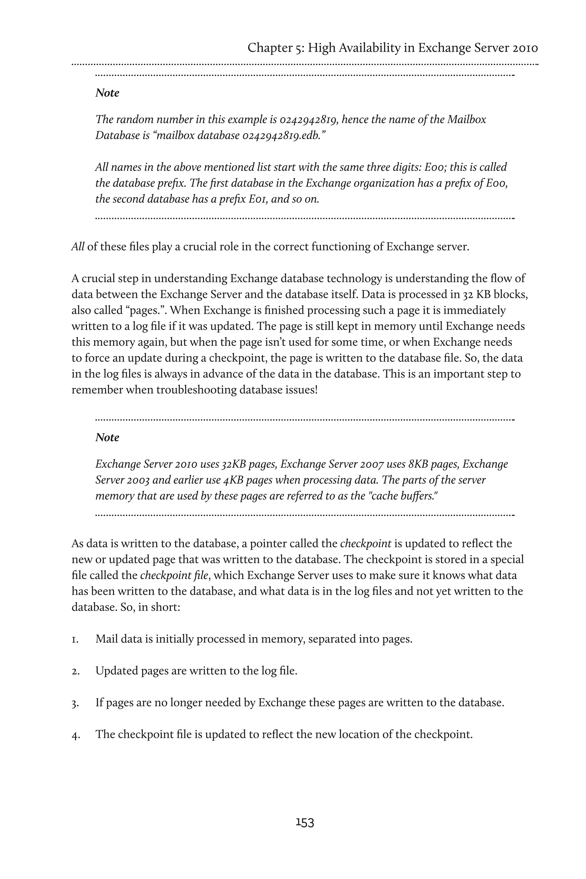 Chapter 5: High Availability in Exchange Server 2010


      Note

      The random number in this example is 0242942819, hence the name of the Mailbox
      Database is “mailbox database 0242942819.edb.”

      All names in the above mentioned list start with the same three digits: E00; this is called
      the database prefix. The first database in the Exchange organization has a prefix of E00,
      the second database has a prefix E01, and so on.



All of these files play a crucial role in the correct functioning of Exchange server.

A crucial step in understanding Exchange database technology is understanding the flow of
data between the Exchange Server and the database itself. Data is processed in 32 KB blocks,
also called “pages.”. When Exchange is finished processing such a page it is immediately
written to a log file if it was updated. The page is still kept in memory until Exchange needs
this memory again, but when the page isn’t used for some time, or when Exchange needs
to force an update during a checkpoint, the page is written to the database file. So, the data
in the log files is always in advance of the data in the database. This is an important step to
remember when troubleshooting database issues!



      Note

      Exchange Server 2010 uses 32KB pages, Exchange Server 2007 uses 8KB pages, Exchange
      Server 2003 and earlier use 4KB pages when processing data. The parts of the server
      memory that are used by these pages are referred to as the "cache buffers."



As data is written to the database, a pointer called the checkpoint is updated to reflect the
new or updated page that was written to the database. The checkpoint is stored in a special
file called the checkpoint file, which Exchange Server uses to make sure it knows what data
has been written to the database, and what data is in the log files and not yet written to the
database. So, in short:

1.	   Mail data is initially processed in memory, separated into pages.

2.	   Updated pages are written to the log file.

3.	   If pages are no longer needed by Exchange these pages are written to the database.

4.	   The checkpoint file is updated to reflect the new location of the checkpoint.




                                                  153
 