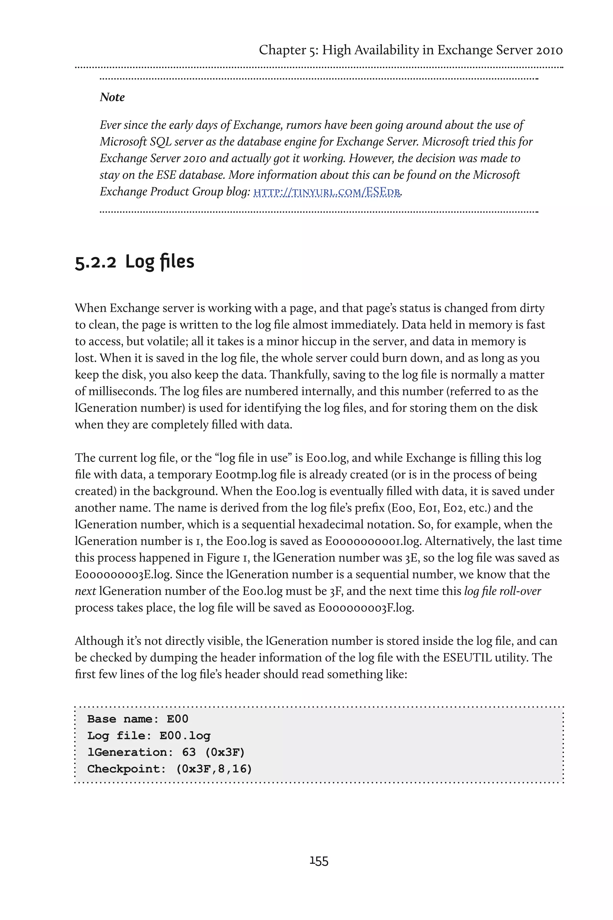 Chapter 5: High Availability in Exchange Server 2010


     Note

     Ever since the early days of Exchange, rumors have been going around about the use of
     Microsoft SQL server as the database engine for Exchange Server. Microsoft tried this for
     Exchange Server 2010 and actually got it working. However, the decision was made to
     stay on the ESE database. More information about this can be found on the Microsoft
     Exchange Product Group blog: http://tinyurl.com/ESEdb.




5.2.2	 Log files

When Exchange server is working with a page, and that page’s status is changed from dirty
to clean, the page is written to the log file almost immediately. Data held in memory is fast
to access, but volatile; all it takes is a minor hiccup in the server, and data in memory is
lost. When it is saved in the log file, the whole server could burn down, and as long as you
keep the disk, you also keep the data. Thankfully, saving to the log file is normally a matter
of milliseconds. The log files are numbered internally, and this number (referred to as the
lGeneration number) is used for identifying the log files, and for storing them on the disk
when they are completely filled with data.

The current log file, or the “log file in use” is E00.log, and while Exchange is filling this log
file with data, a temporary E00tmp.log file is already created (or is in the process of being
created) in the background. When the E00.log is eventually filled with data, it is saved under
another name. The name is derived from the log file’s prefix (E00, E01, E02, etc.) and the
lGeneration number, which is a sequential hexadecimal notation. So, for example, when the
lGeneration number is 1, the E00.log is saved as E0000000001.log. Alternatively, the last time
this process happened in Figure 1, the lGeneration number was 3E, so the log file was saved as
E000000003E.log. Since the lGeneration number is a sequential number, we know that the
next lGeneration number of the E00.log must be 3F, and the next time this log file roll-over
process takes place, the log file will be saved as E000000003F.log.

Although it’s not directly visible, the lGeneration number is stored inside the log file, and can
be checked by dumping the header information of the log file with the ESEUTIL utility. The
first few lines of the log file’s header should read something like:


  Base name: E00
  Log file: E00.log
  lGeneration: 63 (0x3F)
  Checkpoint: (0x3F,8,16)




                                                155
 
