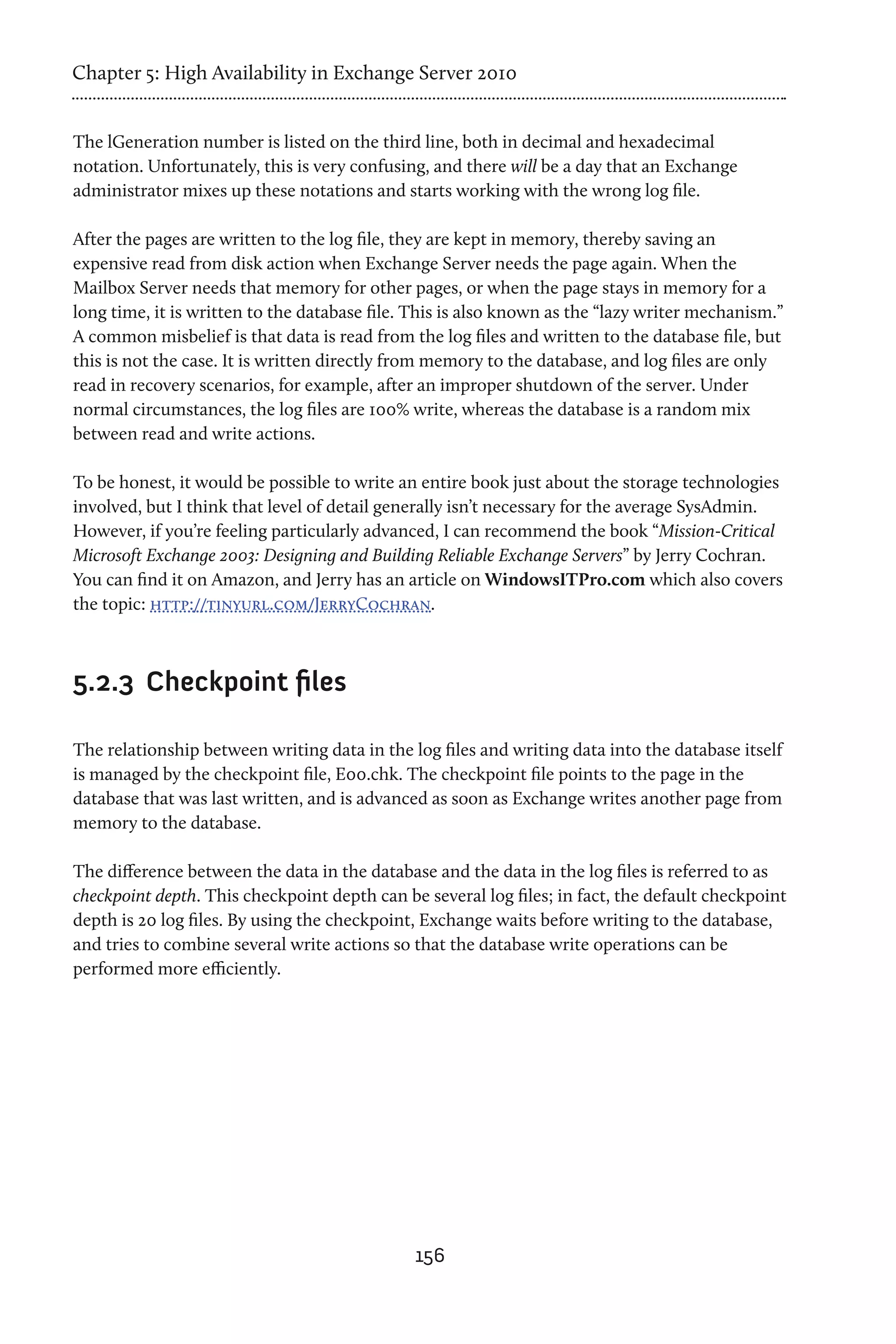 Chapter 5: High Availability in Exchange Server 2010


The lGeneration number is listed on the third line, both in decimal and hexadecimal
notation. Unfortunately, this is very confusing, and there will be a day that an Exchange
administrator mixes up these notations and starts working with the wrong log file.

After the pages are written to the log file, they are kept in memory, thereby saving an
expensive read from disk action when Exchange Server needs the page again. When the
Mailbox Server needs that memory for other pages, or when the page stays in memory for a
long time, it is written to the database file. This is also known as the “lazy writer mechanism.”
A common misbelief is that data is read from the log files and written to the database file, but
this is not the case. It is written directly from memory to the database, and log files are only
read in recovery scenarios, for example, after an improper shutdown of the server. Under
normal circumstances, the log files are 100% write, whereas the database is a random mix
between read and write actions.

To be honest, it would be possible to write an entire book just about the storage technologies
involved, but I think that level of detail generally isn’t necessary for the average SysAdmin.
However, if you’re feeling particularly advanced, I can recommend the book “Mission-Critical
Microsoft Exchange 2003: Designing and Building Reliable Exchange Servers” by Jerry Cochran.
You can find it on Amazon, and Jerry has an article on WindowsITPro.com which also covers
the topic: http://tinyurl.com/JerryCochran.



5.2.3	 Checkpoint files

The relationship between writing data in the log files and writing data into the database itself
is managed by the checkpoint file, E00.chk. The checkpoint file points to the page in the
database that was last written, and is advanced as soon as Exchange writes another page from
memory to the database.

The difference between the data in the database and the data in the log files is referred to as
checkpoint depth. This checkpoint depth can be several log files; in fact, the default checkpoint
depth is 20 log files. By using the checkpoint, Exchange waits before writing to the database,
and tries to combine several write actions so that the database write operations can be
performed more efficiently.




                                              156
 