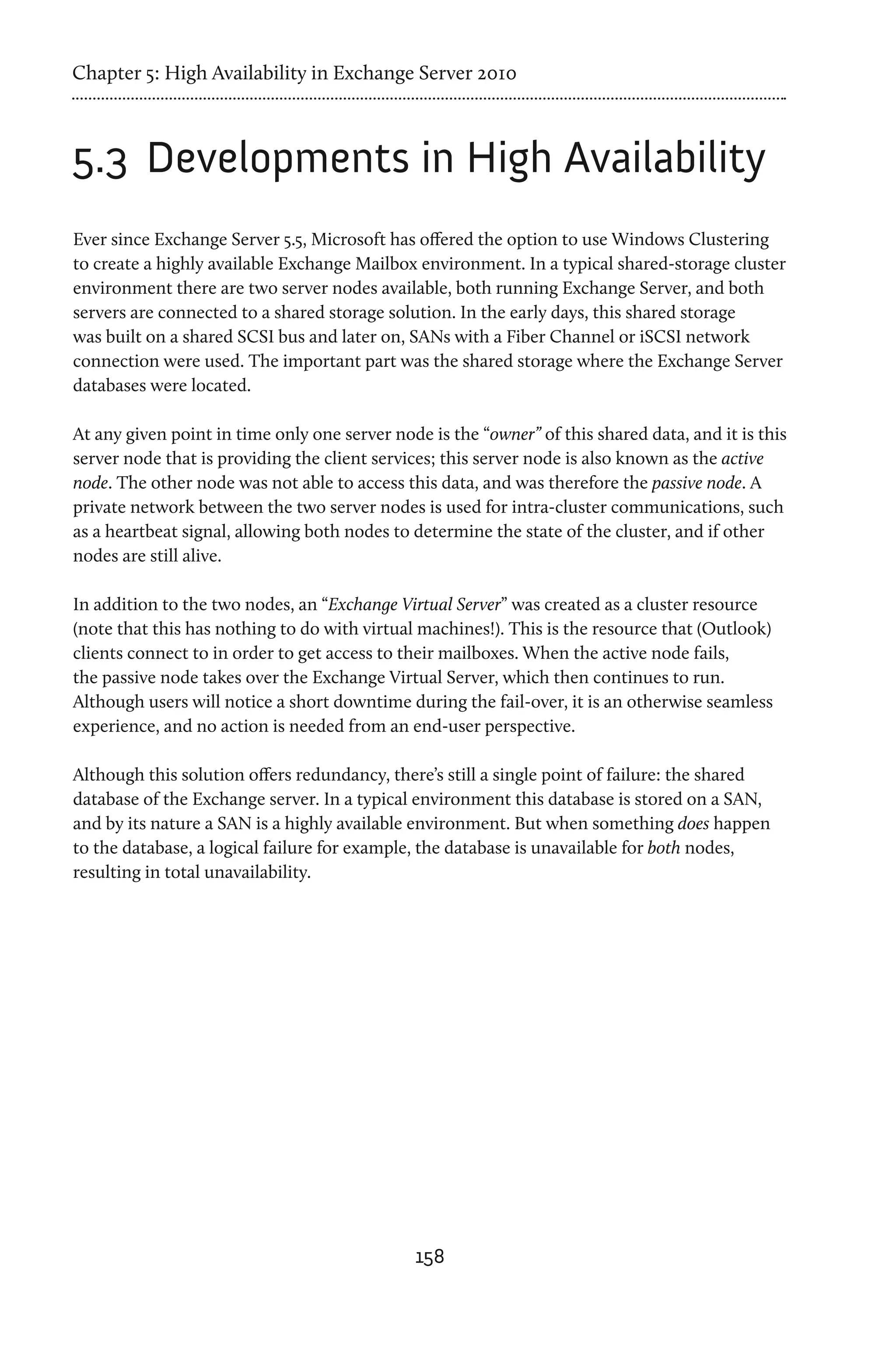 Chapter 5: High Availability in Exchange Server 2010



5.3	 Developments in High Availability
Ever since Exchange Server 5.5, Microsoft has offered the option to use Windows Clustering
to create a highly available Exchange Mailbox environment. In a typical shared-storage cluster
environment there are two server nodes available, both running Exchange Server, and both
servers are connected to a shared storage solution. In the early days, this shared storage
was built on a shared SCSI bus and later on, SANs with a Fiber Channel or iSCSI network
connection were used. The important part was the shared storage where the Exchange Server
databases were located.

At any given point in time only one server node is the “owner” of this shared data, and it is this
server node that is providing the client services; this server node is also known as the active
node. The other node was not able to access this data, and was therefore the passive node. A
private network between the two server nodes is used for intra-cluster communications, such
as a heartbeat signal, allowing both nodes to determine the state of the cluster, and if other
nodes are still alive.

In addition to the two nodes, an “Exchange Virtual Server” was created as a cluster resource
(note that this has nothing to do with virtual machines!). This is the resource that (Outlook)
clients connect to in order to get access to their mailboxes. When the active node fails,
the passive node takes over the Exchange Virtual Server, which then continues to run.
Although users will notice a short downtime during the fail-over, it is an otherwise seamless
experience, and no action is needed from an end-user perspective.

Although this solution offers redundancy, there’s still a single point of failure: the shared
database of the Exchange server. In a typical environment this database is stored on a SAN,
and by its nature a SAN is a highly available environment. But when something does happen
to the database, a logical failure for example, the database is unavailable for both nodes,
resulting in total unavailability.




                                              158
 