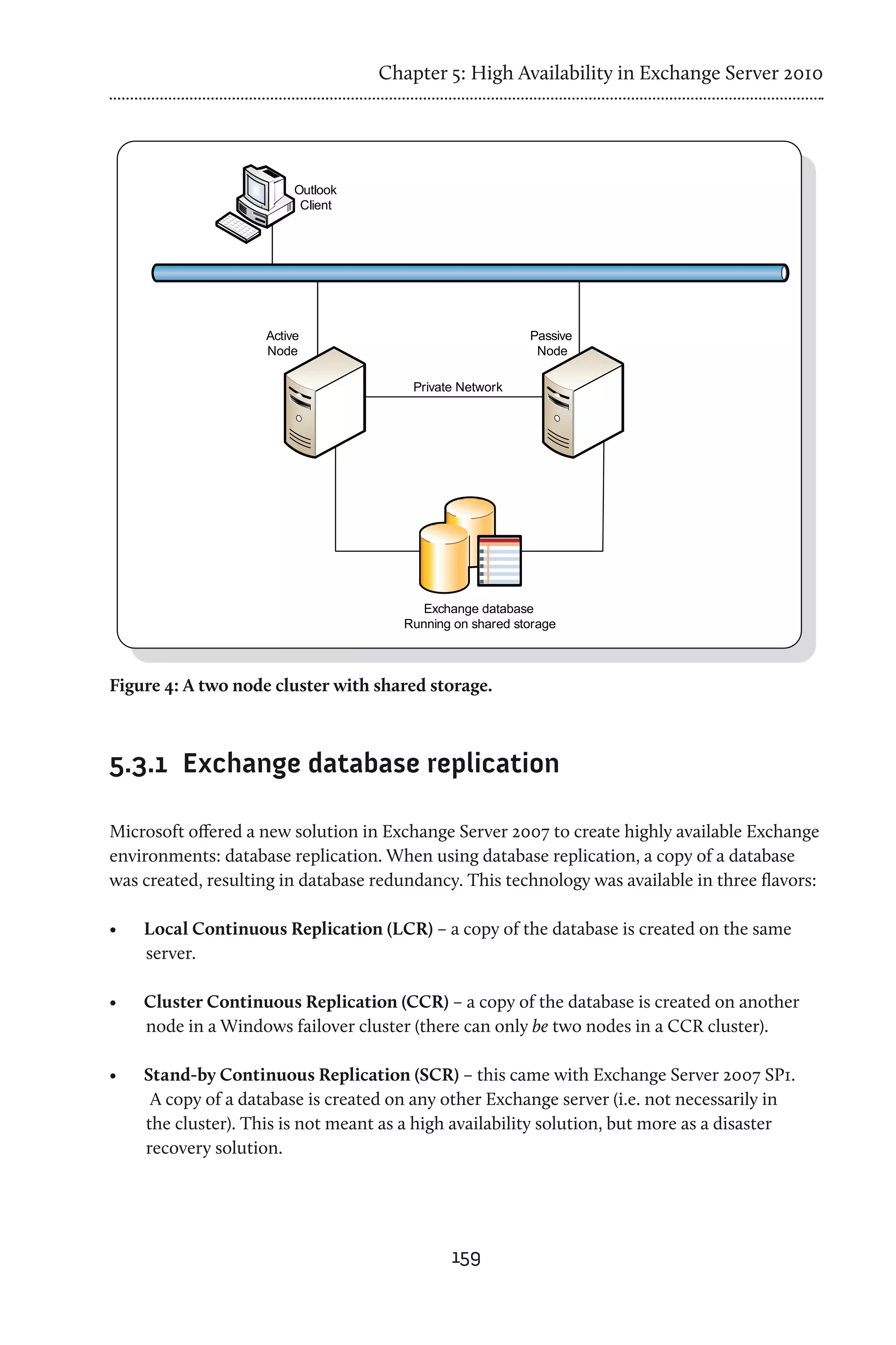 Chapter 5: High Availability in Exchange Server 2010




Figure 4: A two node cluster with shared storage.



5.3.1	 Exchange database replication

Microsoft offered a new solution in Exchange Server 2007 to create highly available Exchange
environments: database replication. When using database replication, a copy of a database
was created, resulting in database redundancy. This technology was available in three flavors:

•	   Local Continuous Replication (LCR) – a copy of the database is created on the same
     server.

•	   Cluster Continuous Replication (CCR) – a copy of the database is created on another
     node in a Windows failover cluster (there can only be two nodes in a CCR cluster).

•	   Stand-by Continuous Replication (SCR) – this came with Exchange Server 2007 SP1.
      A copy of a database is created on any other Exchange server (i.e. not necessarily in
     the cluster). This is not meant as a high availability solution, but more as a disaster
     recovery solution.




                                              159
 