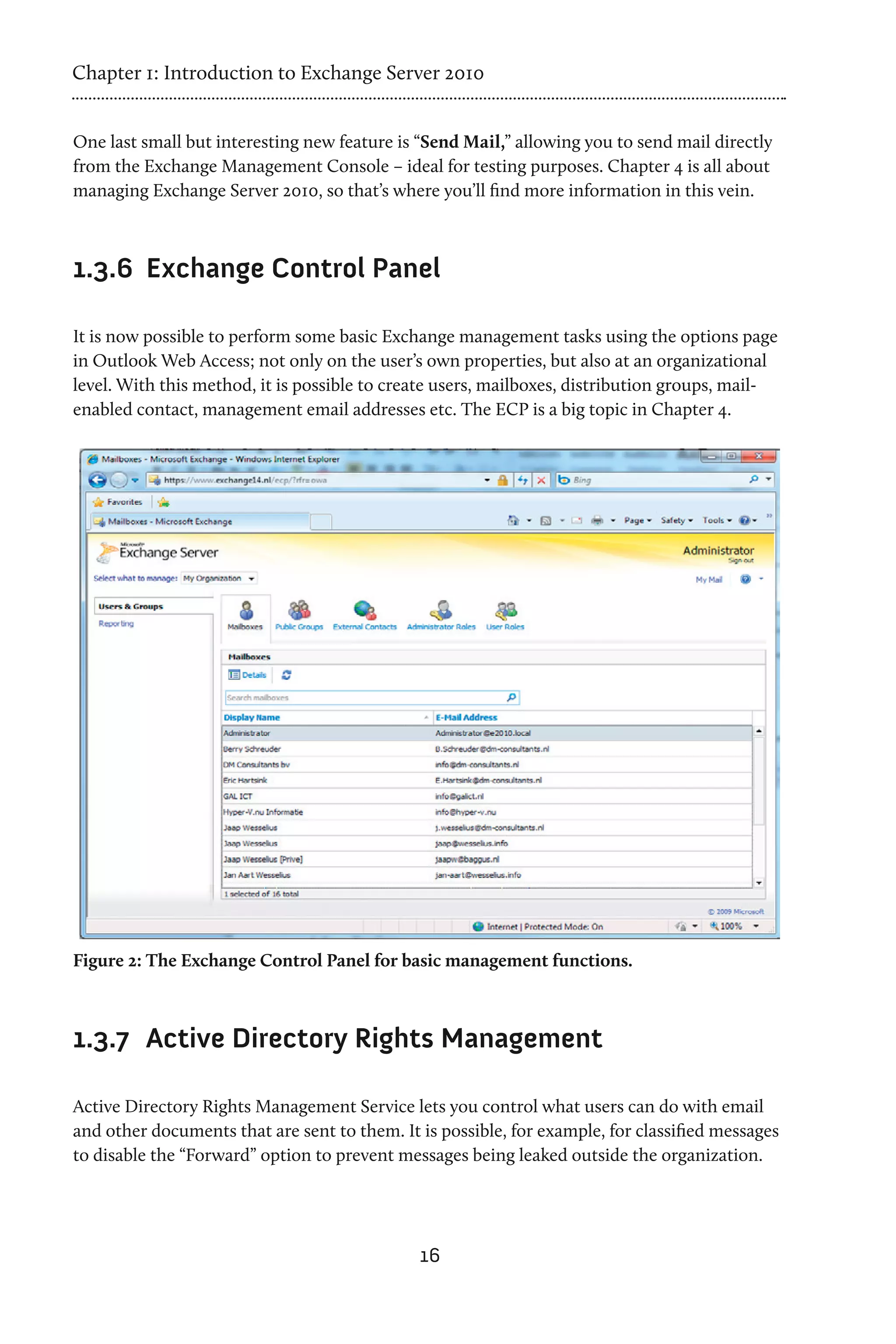 Chapter 1: Introduction to Exchange Server 2010


One last small but interesting new feature is “Send Mail,” allowing you to send mail directly
from the Exchange Management Console – ideal for testing purposes. Chapter 4 is all about
managing Exchange Server 2010, so that’s where you’ll find more information in this vein.



1.3.6	 Exchange Control Panel

It is now possible to perform some basic Exchange management tasks using the options page
in Outlook Web Access; not only on the user’s own properties, but also at an organizational
level. With this method, it is possible to create users, mailboxes, distribution groups, mail-
enabled contact, management email addresses etc. The ECP is a big topic in Chapter 4.




Figure 2: The Exchange Control Panel for basic management functions.



1.3.7	 Active Directory Rights Management

Active Directory Rights Management Service lets you control what users can do with email
and other documents that are sent to them. It is possible, for example, for classified messages
to disable the “Forward” option to prevent messages being leaked outside the organization.




                                              16
 