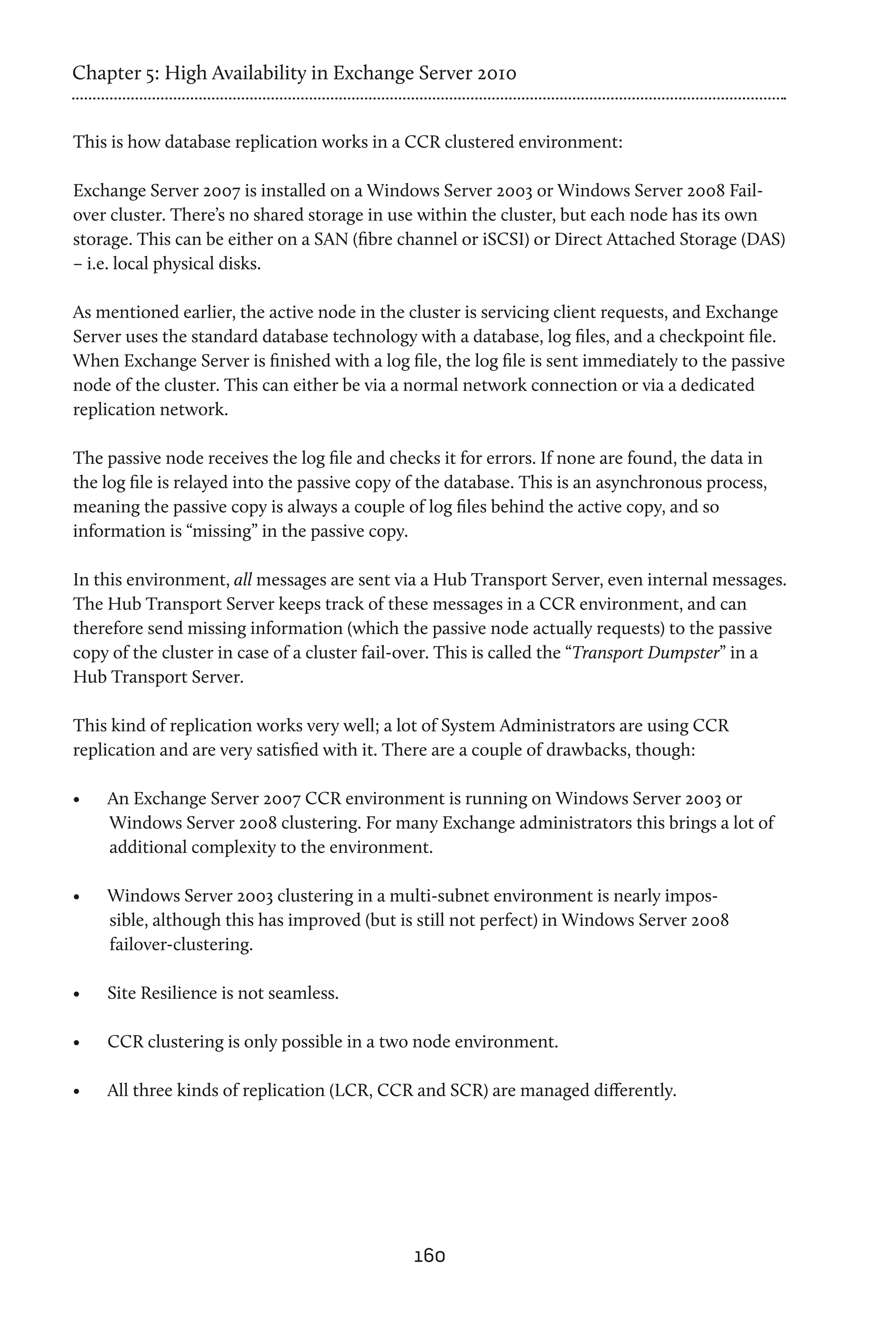 Chapter 5: High Availability in Exchange Server 2010


This is how database replication works in a CCR clustered environment:

Exchange Server 2007 is installed on a Windows Server 2003 or Windows Server 2008 Fail-
over cluster. There’s no shared storage in use within the cluster, but each node has its own
storage. This can be either on a SAN (fibre channel or iSCSI) or Direct Attached Storage (DAS)
– i.e. local physical disks.

As mentioned earlier, the active node in the cluster is servicing client requests, and Exchange
Server uses the standard database technology with a database, log files, and a checkpoint file.
When Exchange Server is finished with a log file, the log file is sent immediately to the passive
node of the cluster. This can either be via a normal network connection or via a dedicated
replication network.

The passive node receives the log file and checks it for errors. If none are found, the data in
the log file is relayed into the passive copy of the database. This is an asynchronous process,
meaning the passive copy is always a couple of log files behind the active copy, and so
information is “missing” in the passive copy.

In this environment, all messages are sent via a Hub Transport Server, even internal messages.
The Hub Transport Server keeps track of these messages in a CCR environment, and can
therefore send missing information (which the passive node actually requests) to the passive
copy of the cluster in case of a cluster fail-over. This is called the “Transport Dumpster” in a
Hub Transport Server.

This kind of replication works very well; a lot of System Administrators are using CCR
replication and are very satisfied with it. There are a couple of drawbacks, though:

•	   An Exchange Server 2007 CCR environment is running on Windows Server 2003 or
     Windows Server 2008 clustering. For many Exchange administrators this brings a lot of
     additional complexity to the environment.

•	   Windows Server 2003 clustering in a multi-subnet environment is nearly impos-
     sible, although this has improved (but is still not perfect) in Windows Server 2008
     failover-clustering.

•	   Site Resilience is not seamless.

•	   CCR clustering is only possible in a two node environment.

•	   All three kinds of replication (LCR, CCR and SCR) are managed differently.




                                              160
 