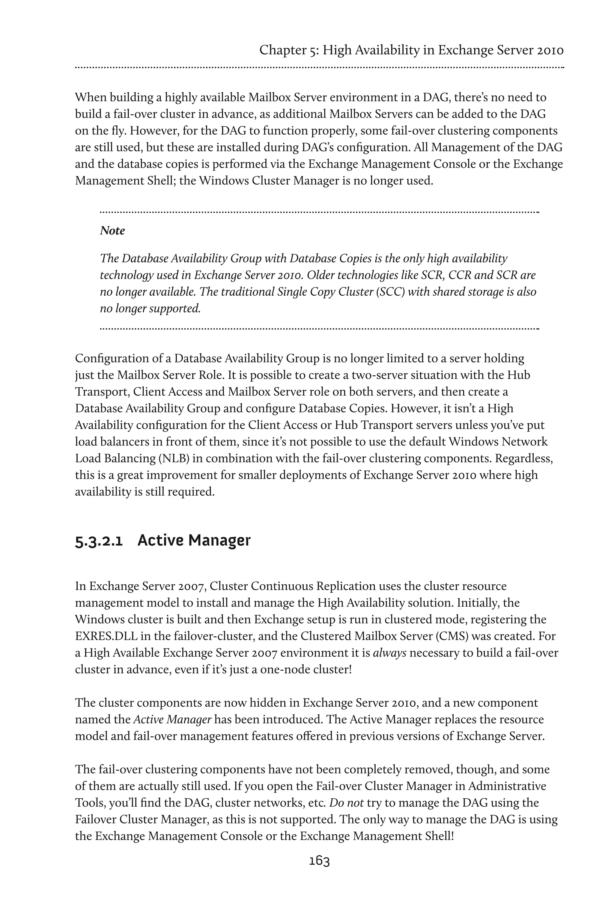 Chapter 5: High Availability in Exchange Server 2010


When building a highly available Mailbox Server environment in a DAG, there’s no need to
build a fail-over cluster in advance, as additional Mailbox Servers can be added to the DAG
on the fly. However, for the DAG to function properly, some fail-over clustering components
are still used, but these are installed during DAG’s configuration. All Management of the DAG
and the database copies is performed via the Exchange Management Console or the Exchange
Management Shell; the Windows Cluster Manager is no longer used.


    Note

    The Database Availability Group with Database Copies is the only high availability
    technology used in Exchange Server 2010. Older technologies like SCR, CCR and SCR are
    no longer available. The traditional Single Copy Cluster (SCC) with shared storage is also
    no longer supported.



Configuration of a Database Availability Group is no longer limited to a server holding
just the Mailbox Server Role. It is possible to create a two-server situation with the Hub
Transport, Client Access and Mailbox Server role on both servers, and then create a
Database Availability Group and configure Database Copies. However, it isn’t a High
Availability configuration for the Client Access or Hub Transport servers unless you’ve put
load balancers in front of them, since it’s not possible to use the default Windows Network
Load Balancing (NLB) in combination with the fail-over clustering components. Regardless,
this is a great improvement for smaller deployments of Exchange Server 2010 where high
availability is still required.



5.3.2.1	 Active Manager

In Exchange Server 2007, Cluster Continuous Replication uses the cluster resource
management model to install and manage the High Availability solution. Initially, the
Windows cluster is built and then Exchange setup is run in clustered mode, registering the
EXRES.DLL in the failover-cluster, and the Clustered Mailbox Server (CMS) was created. For
a High Available Exchange Server 2007 environment it is always necessary to build a fail-over
cluster in advance, even if it’s just a one-node cluster!

The cluster components are now hidden in Exchange Server 2010, and a new component
named the Active Manager has been introduced. The Active Manager replaces the resource
model and fail-over management features offered in previous versions of Exchange Server.

The fail-over clustering components have not been completely removed, though, and some
of them are actually still used. If you open the Fail-over Cluster Manager in Administrative
Tools, you’ll find the DAG, cluster networks, etc. Do not try to manage the DAG using the
Failover Cluster Manager, as this is not supported. The only way to manage the DAG is using
the Exchange Management Console or the Exchange Management Shell!
                                               163
 