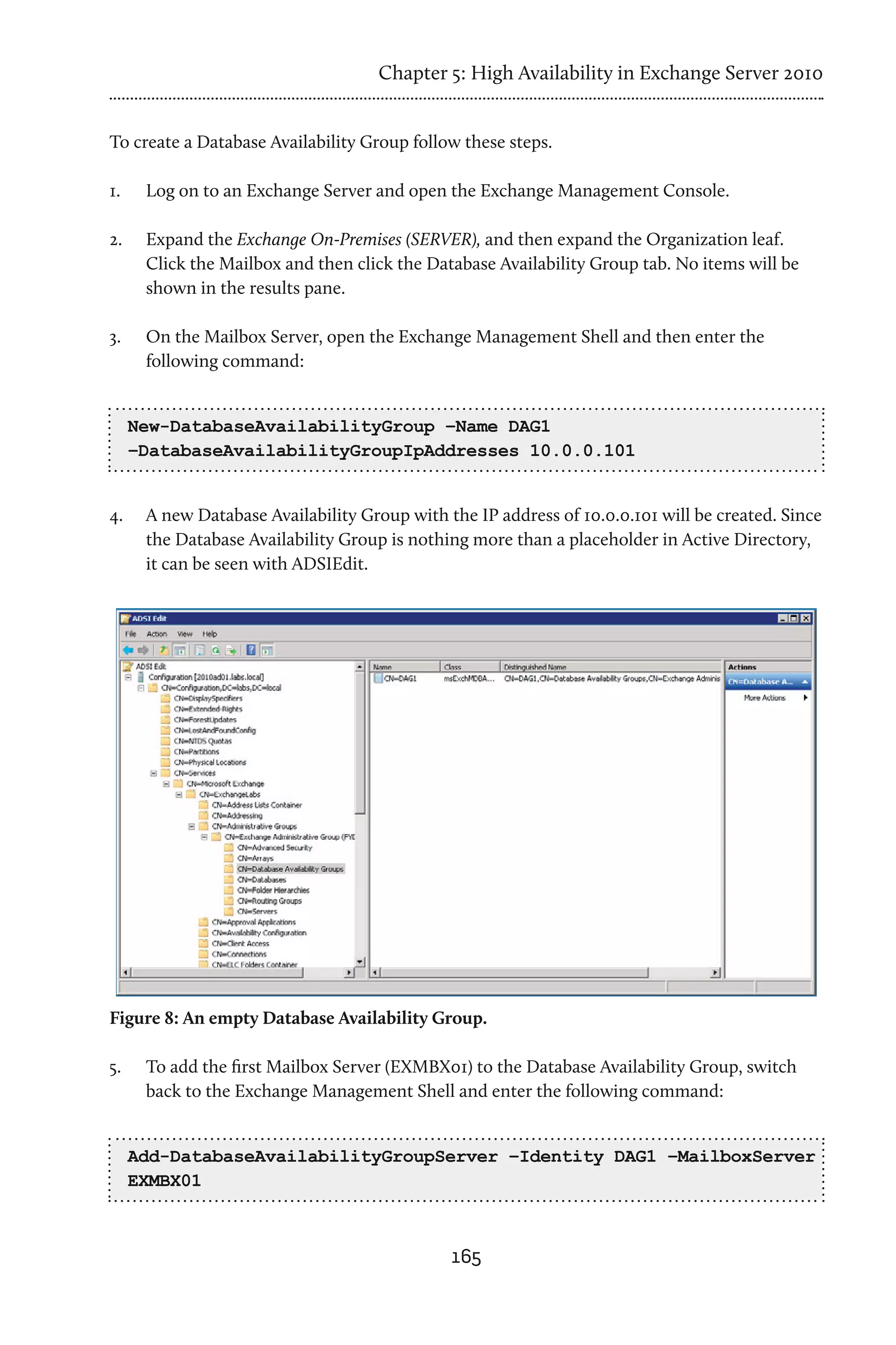 Chapter 5: High Availability in Exchange Server 2010


To create a Database Availability Group follow these steps.

1.	    Log on to an Exchange Server and open the Exchange Management Console.

2.	    Expand the Exchange On-Premises (SERVER), and then expand the Organization leaf.
       Click the Mailbox and then click the Database Availability Group tab. No items will be
       shown in the results pane.

3.	    On the Mailbox Server, open the Exchange Management Shell and then enter the
       following command:


      New-DatabaseAvailabilityGroup –Name DAG1
      –DatabaseAvailabilityGroupIpAddresses 10.0.0.101


4.	    A new Database Availability Group with the IP address of 10.0.0.101 will be created. Since
       the Database Availability Group is nothing more than a placeholder in Active Directory,
       it can be seen with ADSIEdit.




Figure 8: An empty Database Availability Group.

5.	    To add the first Mailbox Server (EXMBX01) to the Database Availability Group, switch
       back to the Exchange Management Shell and enter the following command:


      Add-DatabaseAvailabilityGroupServer –Identity DAG1 –MailboxServer
      EXMBX01



                                               165
 