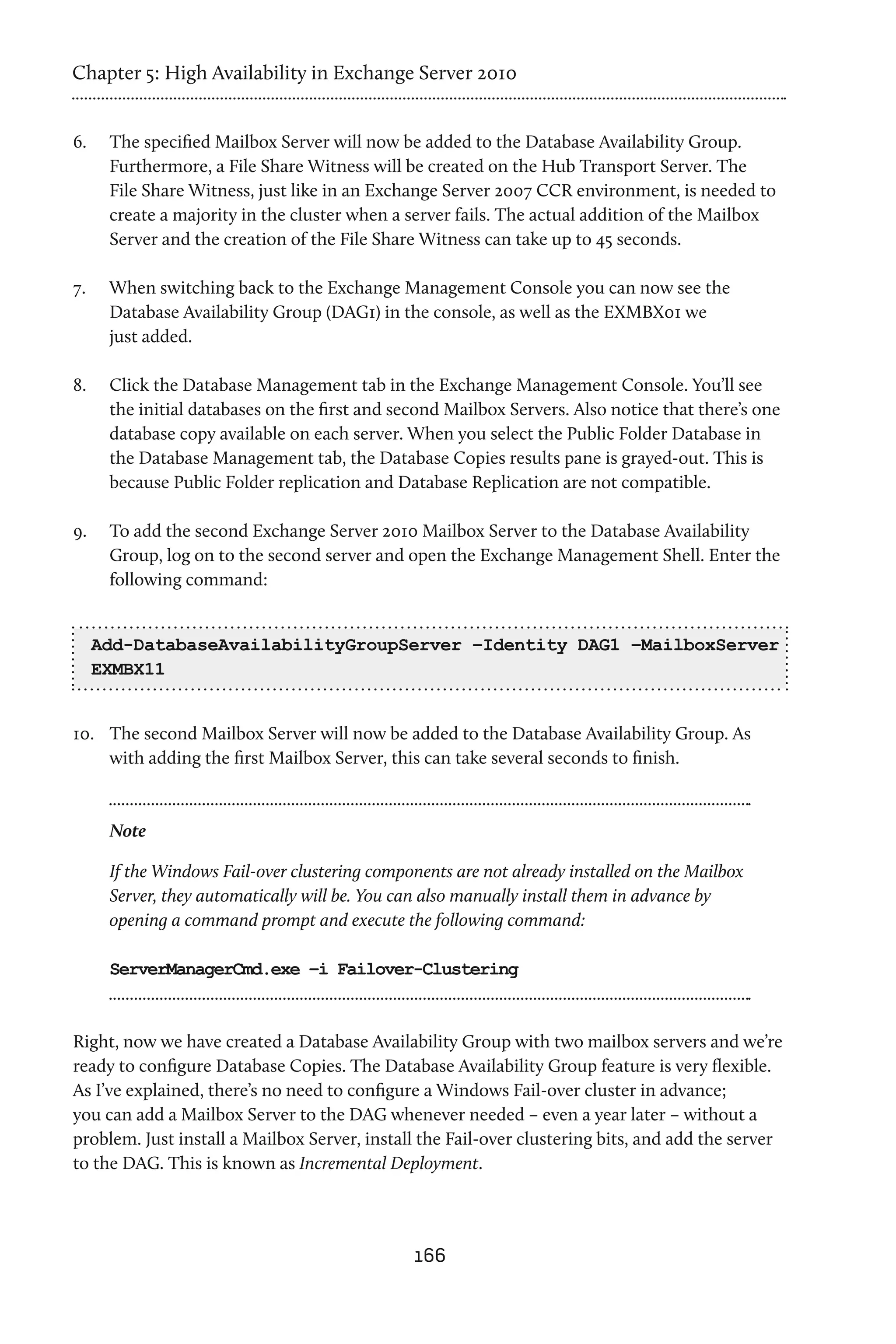 Chapter 5: High Availability in Exchange Server 2010


6.	    The specified Mailbox Server will now be added to the Database Availability Group.
       Furthermore, a File Share Witness will be created on the Hub Transport Server. The
       File Share Witness, just like in an Exchange Server 2007 CCR environment, is needed to
       create a majority in the cluster when a server fails. The actual addition of the Mailbox
       Server and the creation of the File Share Witness can take up to 45 seconds.

7.	    When switching back to the Exchange Management Console you can now see the
       Database Availability Group (DAG1) in the console, as well as the EXMBX01 we
       just added.

8.	    Click the Database Management tab in the Exchange Management Console. You’ll see
       the initial databases on the first and second Mailbox Servers. Also notice that there’s one
       database copy available on each server. When you select the Public Folder Database in
       the Database Management tab, the Database Copies results pane is grayed-out. This is
       because Public Folder replication and Database Replication are not compatible.

9.	    To add the second Exchange Server 2010 Mailbox Server to the Database Availability
       Group, log on to the second server and open the Exchange Management Shell. Enter the
       following command:


      Add-DatabaseAvailabilityGroupServer –Identity DAG1 –MailboxServer
      EXMBX11


10.	 The second Mailbox Server will now be added to the Database Availability Group. As
     with adding the first Mailbox Server, this can take several seconds to finish.


       Note

       If the Windows Fail-over clustering components are not already installed on the Mailbox
       Server, they automatically will be. You can also manually install them in advance by
       opening a command prompt and execute the following command:

       ServerManagerCmd.exe –i Failover-Clustering



Right, now we have created a Database Availability Group with two mailbox servers and we’re
ready to configure Database Copies. The Database Availability Group feature is very flexible.
As I’ve explained, there’s no need to configure a Windows Fail-over cluster in advance;
you can add a Mailbox Server to the DAG whenever needed – even a year later – without a
problem. Just install a Mailbox Server, install the Fail-over clustering bits, and add the server
to the DAG. This is known as Incremental Deployment.




                                                166
 