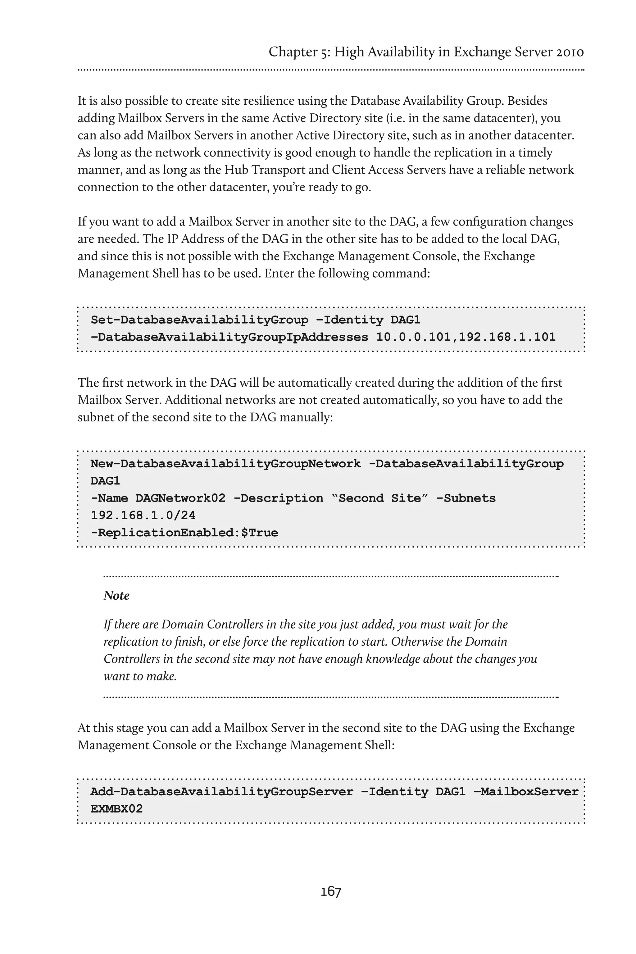 Chapter 5: High Availability in Exchange Server 2010


It is also possible to create site resilience using the Database Availability Group. Besides
adding Mailbox Servers in the same Active Directory site (i.e. in the same datacenter), you
can also add Mailbox Servers in another Active Directory site, such as in another datacenter.
As long as the network connectivity is good enough to handle the replication in a timely
manner, and as long as the Hub Transport and Client Access Servers have a reliable network
connection to the other datacenter, you’re ready to go.

If you want to add a Mailbox Server in another site to the DAG, a few configuration changes
are needed. The IP Address of the DAG in the other site has to be added to the local DAG,
and since this is not possible with the Exchange Management Console, the Exchange
Management Shell has to be used. Enter the following command:


  Set-DatabaseAvailabilityGroup –Identity DAG1
  –DatabaseAvailabilityGroupIpAddresses 10.0.0.101,192.168.1.101


The first network in the DAG will be automatically created during the addition of the first
Mailbox Server. Additional networks are not created automatically, so you have to add the
subnet of the second site to the DAG manually:


  New-DatabaseAvailabilityGroupNetwork -DatabaseAvailabilityGroup
  DAG1
  -Name DAGNetwork02 -Description “Second Site” -Subnets
  192.168.1.0/24
  -ReplicationEnabled:$True



    Note

    If there are Domain Controllers in the site you just added, you must wait for the
    replication to finish, or else force the replication to start. Otherwise the Domain
    Controllers in the second site may not have enough knowledge about the changes you
    want to make.



At this stage you can add a Mailbox Server in the second site to the DAG using the Exchange
Management Console or the Exchange Management Shell:


  Add-DatabaseAvailabilityGroupServer –Identity DAG1 –MailboxServer
  EXMBX02




                                             167
 
