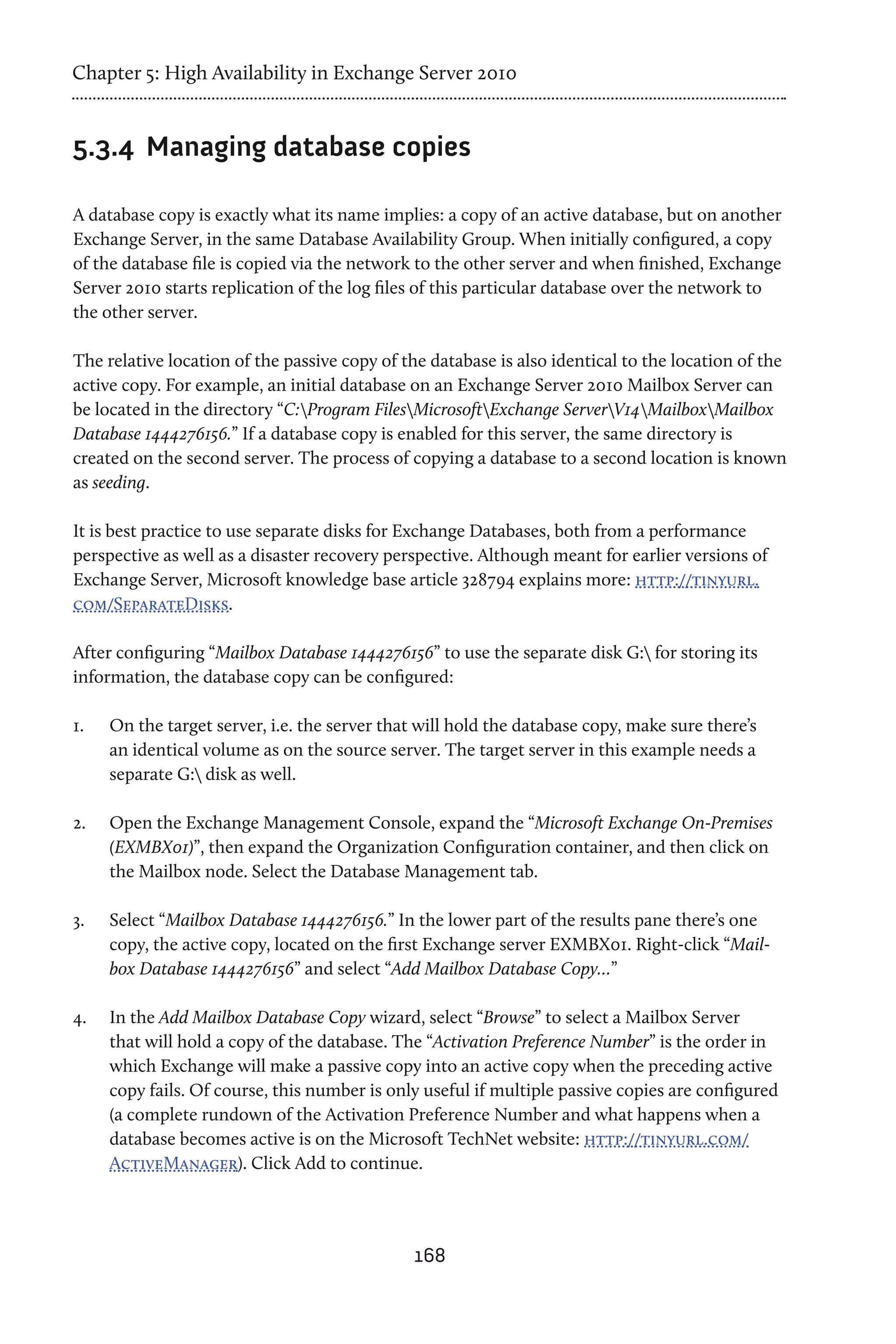 Chapter 5: High Availability in Exchange Server 2010


5.3.4	 Managing database copies

A database copy is exactly what its name implies: a copy of an active database, but on another
Exchange Server, in the same Database Availability Group. When initially configured, a copy
of the database file is copied via the network to the other server and when finished, Exchange
Server 2010 starts replication of the log files of this particular database over the network to
the other server.

The relative location of the passive copy of the database is also identical to the location of the
active copy. For example, an initial database on an Exchange Server 2010 Mailbox Server can
be located in the directory “C:Program FilesMicrosoftExchange ServerV14MailboxMailbox
Database 1444276156.” If a database copy is enabled for this server, the same directory is
created on the second server. The process of copying a database to a second location is known
as seeding.

It is best practice to use separate disks for Exchange Databases, both from a performance
perspective as well as a disaster recovery perspective. Although meant for earlier versions of
Exchange Server, Microsoft knowledge base article 328794 explains more: http://tinyurl.
com/SeparateDisks.

After configuring “Mailbox Database 1444276156” to use the separate disk G: for storing its
information, the database copy can be configured:

1.	   On the target server, i.e. the server that will hold the database copy, make sure there’s
      an identical volume as on the source server. The target server in this example needs a
      separate G: disk as well.

2.	   Open the Exchange Management Console, expand the “Microsoft Exchange On-Premises
      (EXMBX01)”, then expand the Organization Configuration container, and then click on
      the Mailbox node. Select the Database Management tab.

3.	   Select “Mailbox Database 1444276156.” In the lower part of the results pane there’s one
      copy, the active copy, located on the first Exchange server EXMBX01. Right-click “Mail-
      box Database 1444276156” and select “Add Mailbox Database Copy…”

4.	   In the Add Mailbox Database Copy wizard, select “Browse” to select a Mailbox Server
      that will hold a copy of the database. The “Activation Preference Number” is the order in
      which Exchange will make a passive copy into an active copy when the preceding active
      copy fails. Of course, this number is only useful if multiple passive copies are configured
      (a complete rundown of the Activation Preference Number and what happens when a
      database becomes active is on the Microsoft TechNet website: http://tinyurl.com/
      ActiveManager). Click Add to continue.




                                               168
 