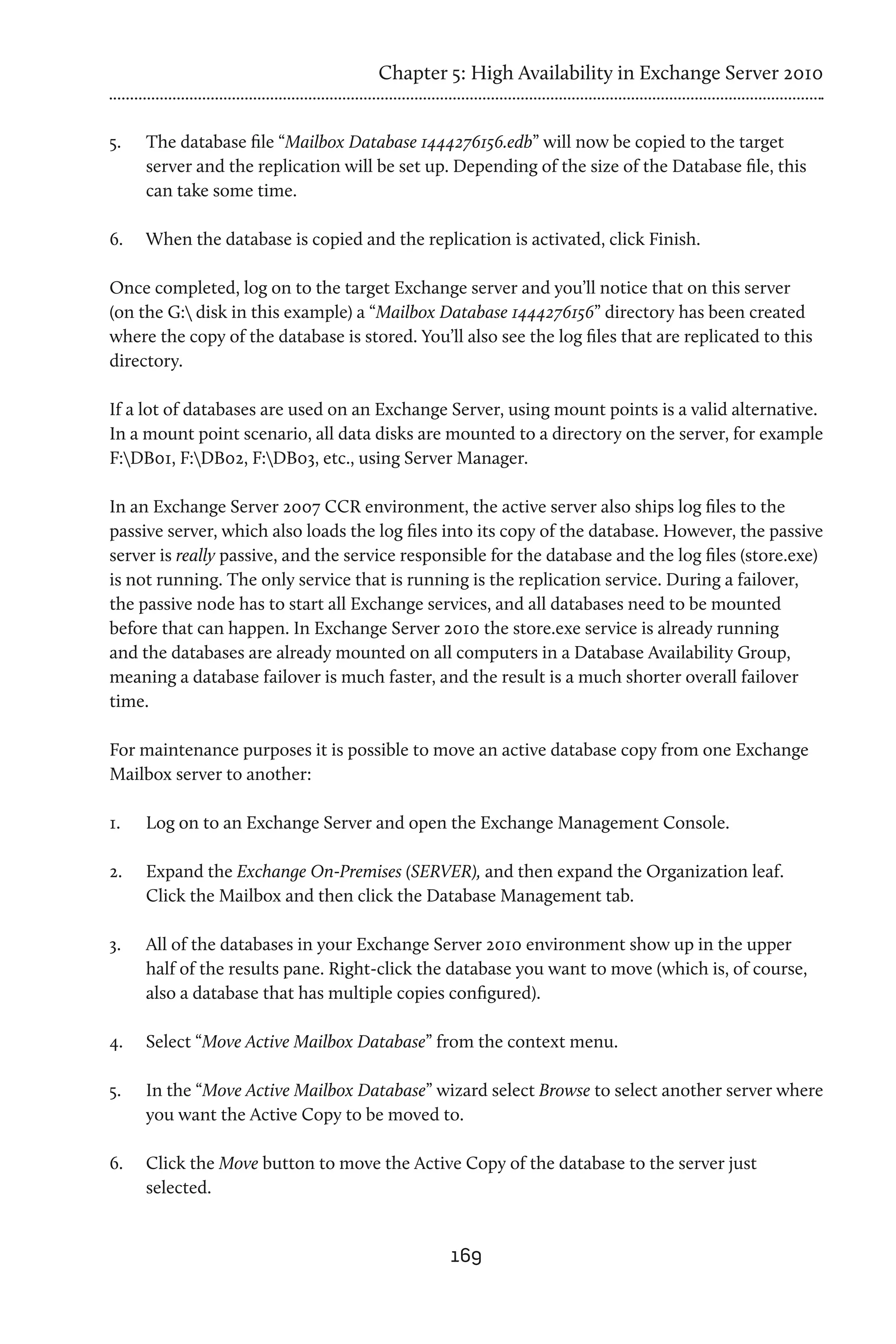 Chapter 5: High Availability in Exchange Server 2010


5.	   The database file “Mailbox Database 1444276156.edb” will now be copied to the target
      server and the replication will be set up. Depending of the size of the Database file, this
      can take some time.

6.	   When the database is copied and the replication is activated, click Finish.

Once completed, log on to the target Exchange server and you’ll notice that on this server
(on the G: disk in this example) a “Mailbox Database 1444276156” directory has been created
where the copy of the database is stored. You’ll also see the log files that are replicated to this
directory.

If a lot of databases are used on an Exchange Server, using mount points is a valid alternative.
In a mount point scenario, all data disks are mounted to a directory on the server, for example
F:DB01, F:DB02, F:DB03, etc., using Server Manager.

In an Exchange Server 2007 CCR environment, the active server also ships log files to the
passive server, which also loads the log files into its copy of the database. However, the passive
server is really passive, and the service responsible for the database and the log files (store.exe)
is not running. The only service that is running is the replication service. During a failover,
the passive node has to start all Exchange services, and all databases need to be mounted
before that can happen. In Exchange Server 2010 the store.exe service is already running
and the databases are already mounted on all computers in a Database Availability Group,
meaning a database failover is much faster, and the result is a much shorter overall failover
time.

For maintenance purposes it is possible to move an active database copy from one Exchange
Mailbox server to another:

1.	   Log on to an Exchange Server and open the Exchange Management Console.

2.	   Expand the Exchange On-Premises (SERVER), and then expand the Organization leaf.
      Click the Mailbox and then click the Database Management tab.

3.	   All of the databases in your Exchange Server 2010 environment show up in the upper
      half of the results pane. Right-click the database you want to move (which is, of course,
      also a database that has multiple copies configured).

4.	   Select “Move Active Mailbox Database” from the context menu.

5.	   In the “Move Active Mailbox Database” wizard select Browse to select another server where
      you want the Active Copy to be moved to.

6.	   Click the Move button to move the Active Copy of the database to the server just
      selected.


                                                169
 