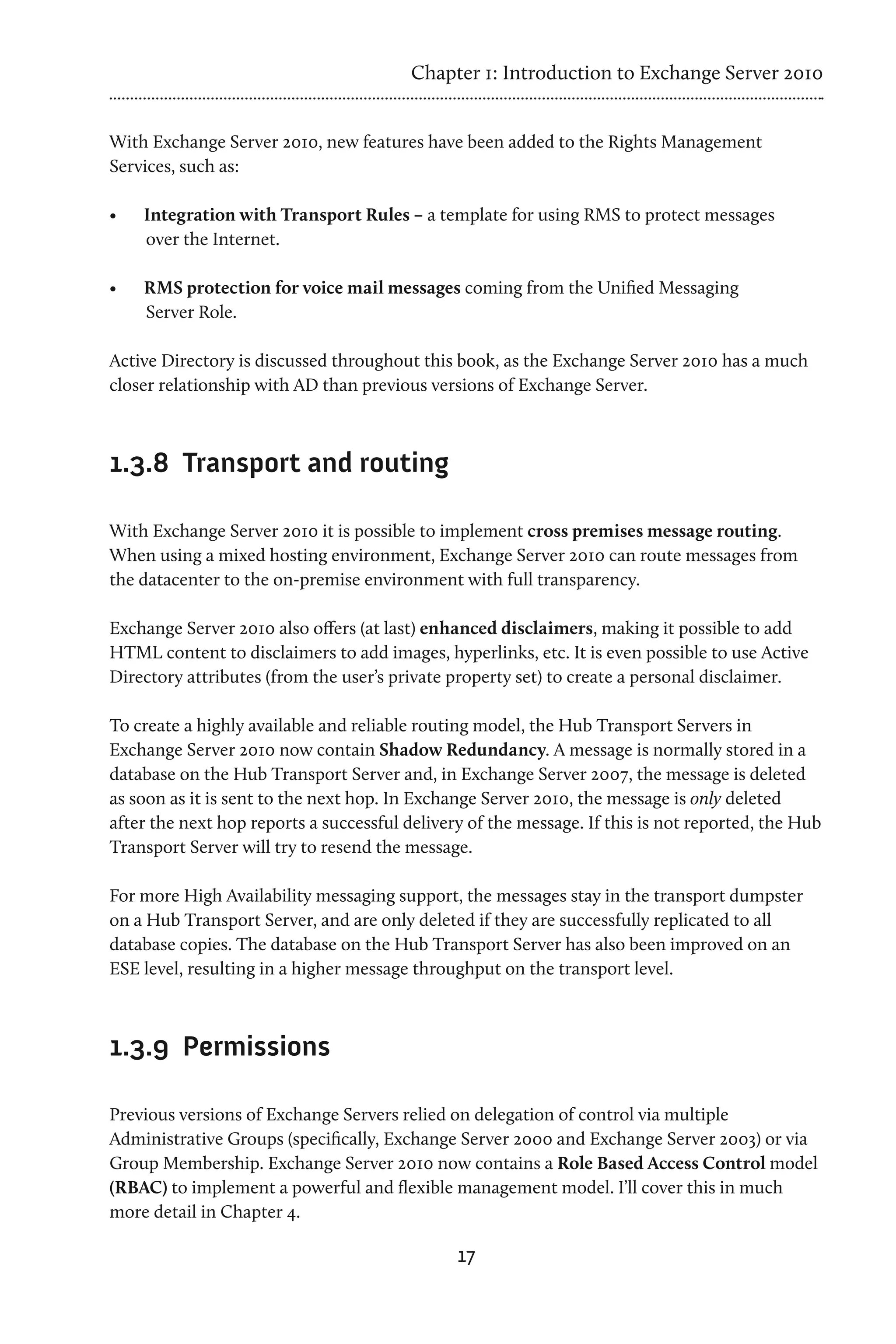 Chapter 1: Introduction to Exchange Server 2010


With Exchange Server 2010, new features have been added to the Rights Management
Services, such as:

•	   Integration with Transport Rules – a template for using RMS to protect messages
     over the Internet.

•	   RMS protection for voice mail messages coming from the Unified Messaging
     Server Role.

Active Directory is discussed throughout this book, as the Exchange Server 2010 has a much
closer relationship with AD than previous versions of Exchange Server.



1.3.8	 Transport and routing

With Exchange Server 2010 it is possible to implement cross premises message routing.
When using a mixed hosting environment, Exchange Server 2010 can route messages from
the datacenter to the on-premise environment with full transparency.

Exchange Server 2010 also offers (at last) enhanced disclaimers, making it possible to add
HTML content to disclaimers to add images, hyperlinks, etc. It is even possible to use Active
Directory attributes (from the user’s private property set) to create a personal disclaimer.

To create a highly available and reliable routing model, the Hub Transport Servers in
Exchange Server 2010 now contain Shadow Redundancy. A message is normally stored in a
database on the Hub Transport Server and, in Exchange Server 2007, the message is deleted
as soon as it is sent to the next hop. In Exchange Server 2010, the message is only deleted
after the next hop reports a successful delivery of the message. If this is not reported, the Hub
Transport Server will try to resend the message.

For more High Availability messaging support, the messages stay in the transport dumpster
on a Hub Transport Server, and are only deleted if they are successfully replicated to all
database copies. The database on the Hub Transport Server has also been improved on an
ESE level, resulting in a higher message throughput on the transport level.



1.3.9	 Permissions

Previous versions of Exchange Servers relied on delegation of control via multiple
Administrative Groups (specifically, Exchange Server 2000 and Exchange Server 2003) or via
Group Membership. Exchange Server 2010 now contains a Role Based Access Control model
(RBAC) to implement a powerful and flexible management model. I’ll cover this in much
more detail in Chapter 4.

                                               17
 