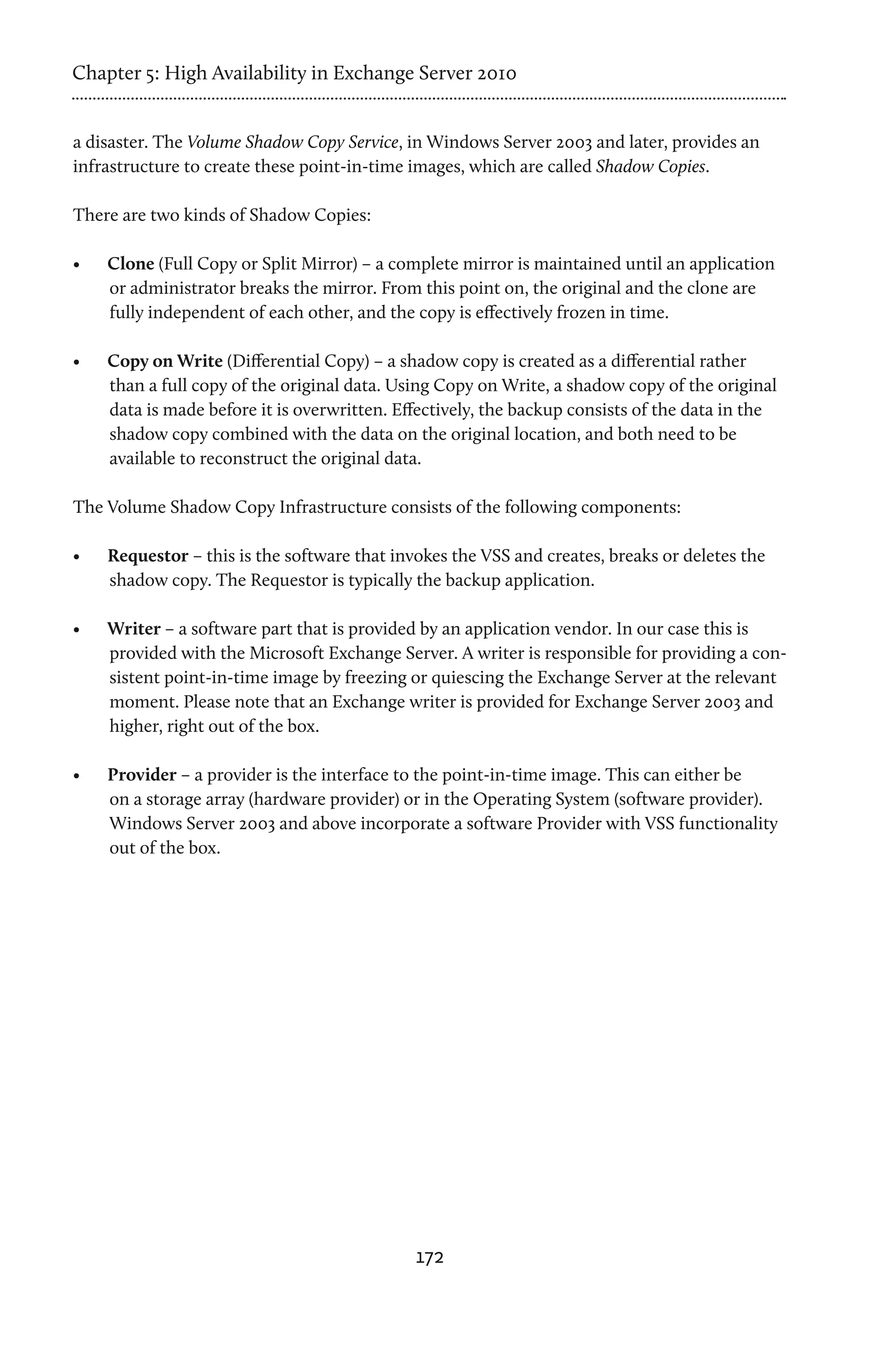 Chapter 5: High Availability in Exchange Server 2010


a disaster. The Volume Shadow Copy Service, in Windows Server 2003 and later, provides an
infrastructure to create these point-in-time images, which are called Shadow Copies.

There are two kinds of Shadow Copies:

•	   Clone (Full Copy or Split Mirror) – a complete mirror is maintained until an application
     or administrator breaks the mirror. From this point on, the original and the clone are
     fully independent of each other, and the copy is effectively frozen in time.

•	   Copy on Write (Differential Copy) – a shadow copy is created as a differential rather
     than a full copy of the original data. Using Copy on Write, a shadow copy of the original
     data is made before it is overwritten. Effectively, the backup consists of the data in the
     shadow copy combined with the data on the original location, and both need to be
     available to reconstruct the original data.

The Volume Shadow Copy Infrastructure consists of the following components:

•	   Requestor – this is the software that invokes the VSS and creates, breaks or deletes the
     shadow copy. The Requestor is typically the backup application.

•	   Writer – a software part that is provided by an application vendor. In our case this is
     provided with the Microsoft Exchange Server. A writer is responsible for providing a con-
     sistent point-in-time image by freezing or quiescing the Exchange Server at the relevant
     moment. Please note that an Exchange writer is provided for Exchange Server 2003 and
     higher, right out of the box.

•	   Provider – a provider is the interface to the point-in-time image. This can either be
     on a storage array (hardware provider) or in the Operating System (software provider).
     Windows Server 2003 and above incorporate a software Provider with VSS functionality
     out of the box.




                                              172
 