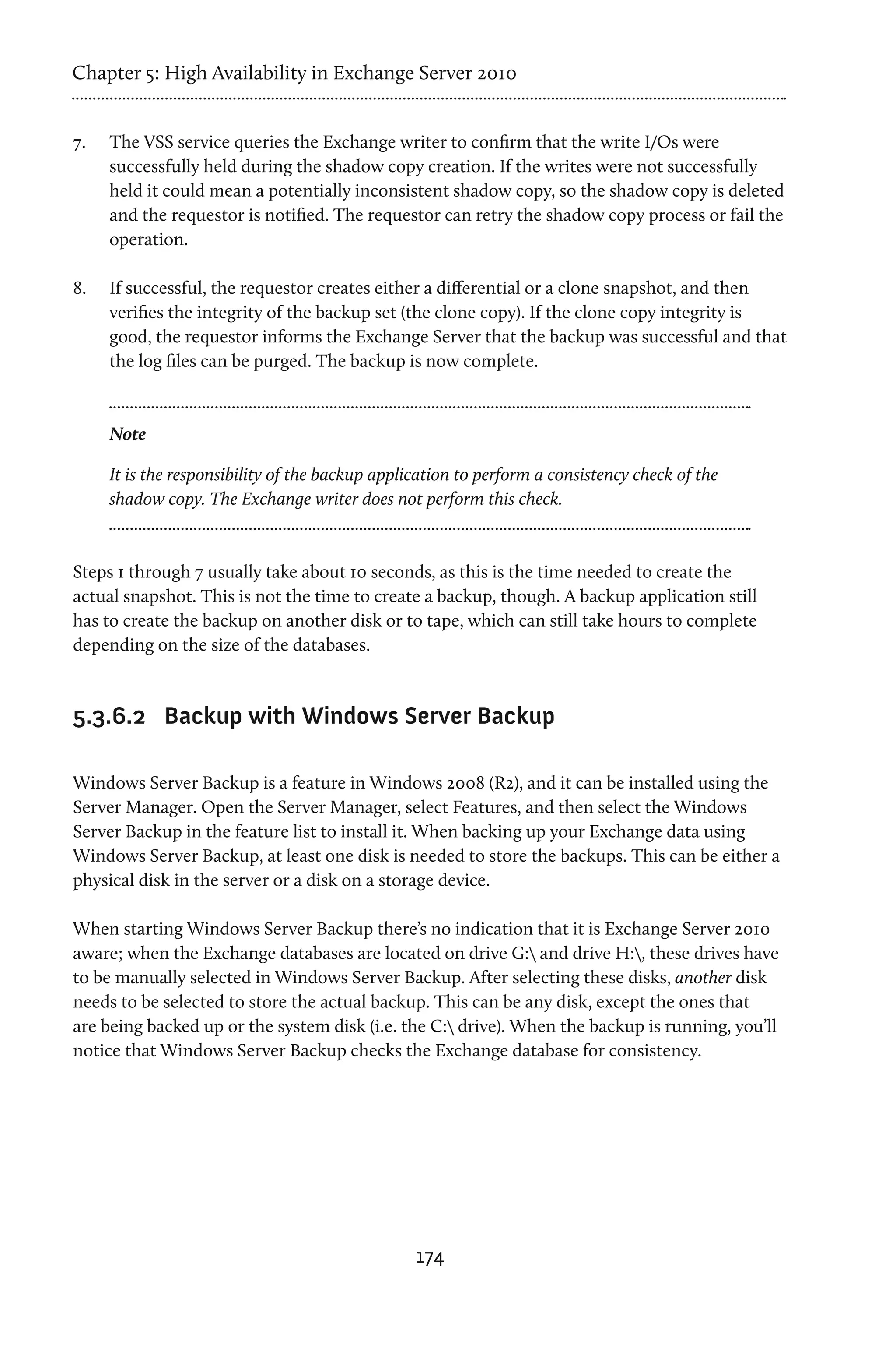 Chapter 5: High Availability in Exchange Server 2010


7.	   The VSS service queries the Exchange writer to confirm that the write I/Os were
      successfully held during the shadow copy creation. If the writes were not successfully
      held it could mean a potentially inconsistent shadow copy, so the shadow copy is deleted
      and the requestor is notified. The requestor can retry the shadow copy process or fail the
      operation.

8.	   If successful, the requestor creates either a differential or a clone snapshot, and then
      verifies the integrity of the backup set (the clone copy). If the clone copy integrity is
      good, the requestor informs the Exchange Server that the backup was successful and that
      the log files can be purged. The backup is now complete.



      Note

      It is the responsibility of the backup application to perform a consistency check of the
      shadow copy. The Exchange writer does not perform this check.



Steps 1 through 7 usually take about 10 seconds, as this is the time needed to create the
actual snapshot. This is not the time to create a backup, though. A backup application still
has to create the backup on another disk or to tape, which can still take hours to complete
depending on the size of the databases.



5.3.6.2	 Backup with Windows Server Backup

Windows Server Backup is a feature in Windows 2008 (R2), and it can be installed using the
Server Manager. Open the Server Manager, select Features, and then select the Windows
Server Backup in the feature list to install it. When backing up your Exchange data using
Windows Server Backup, at least one disk is needed to store the backups. This can be either a
physical disk in the server or a disk on a storage device.

When starting Windows Server Backup there’s no indication that it is Exchange Server 2010
aware; when the Exchange databases are located on drive G: and drive H:, these drives have
to be manually selected in Windows Server Backup. After selecting these disks, another disk
needs to be selected to store the actual backup. This can be any disk, except the ones that
are being backed up or the system disk (i.e. the C: drive). When the backup is running, you’ll
notice that Windows Server Backup checks the Exchange database for consistency.




                                                  174
 