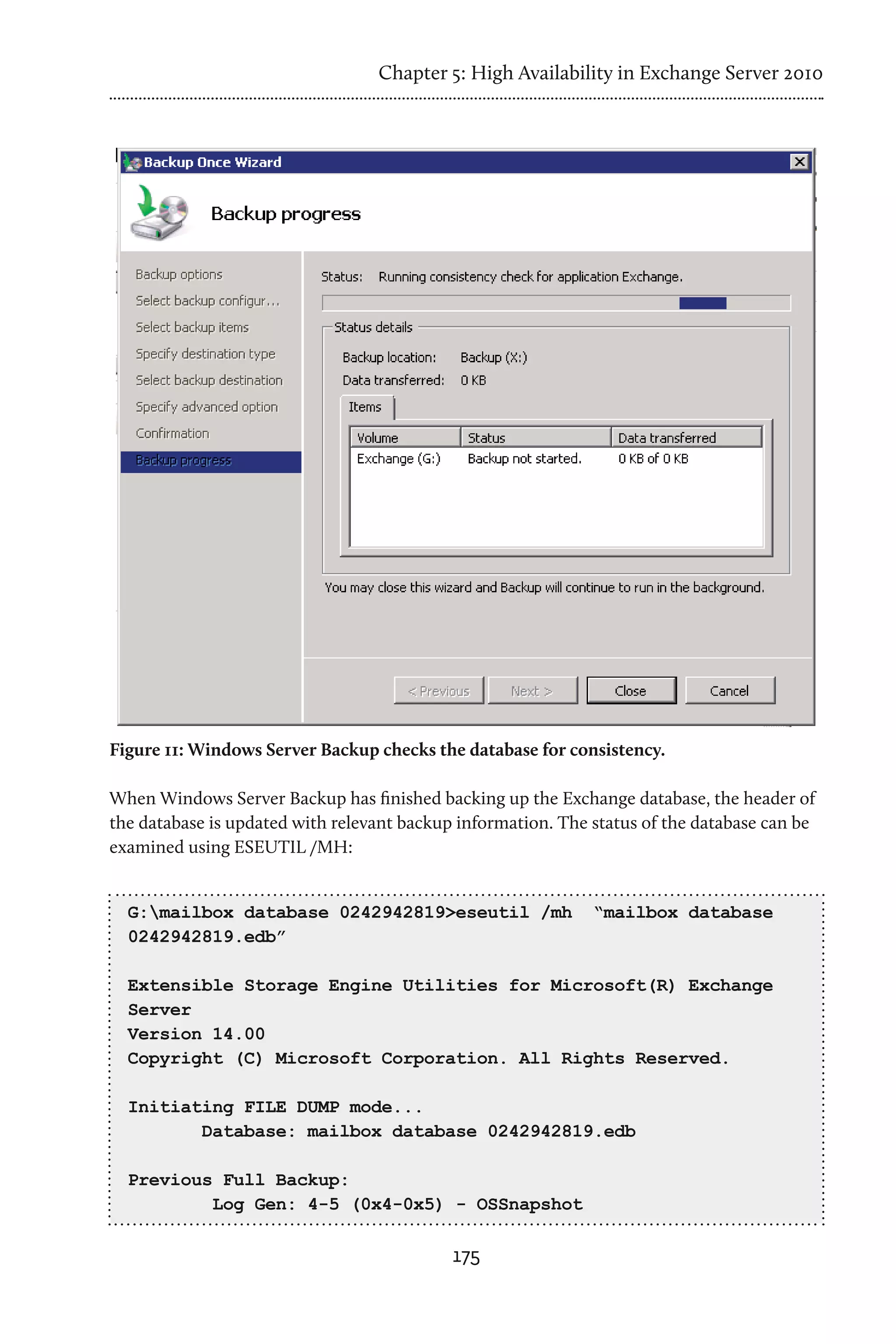 Chapter 5: High Availability in Exchange Server 2010




Figure 11: Windows Server Backup checks the database for consistency.

When Windows Server Backup has finished backing up the Exchange database, the header of
the database is updated with relevant backup information. The status of the database can be
examined using ESEUTIL /MH:


  G:mailbox database 0242942819>eseutil /mh                  “mailbox database
  0242942819.edb”

  Extensible Storage Engine Utilities for Microsoft(R) Exchange
  Server
  Version 14.00
  Copyright (C) Microsoft Corporation. All Rights Reserved.

  Initiating FILE DUMP mode...
         Database: mailbox database 0242942819.edb

  Previous Full Backup:
          Log Gen: 4-5 (0x4-0x5) - OSSnapshot

                                            175
 