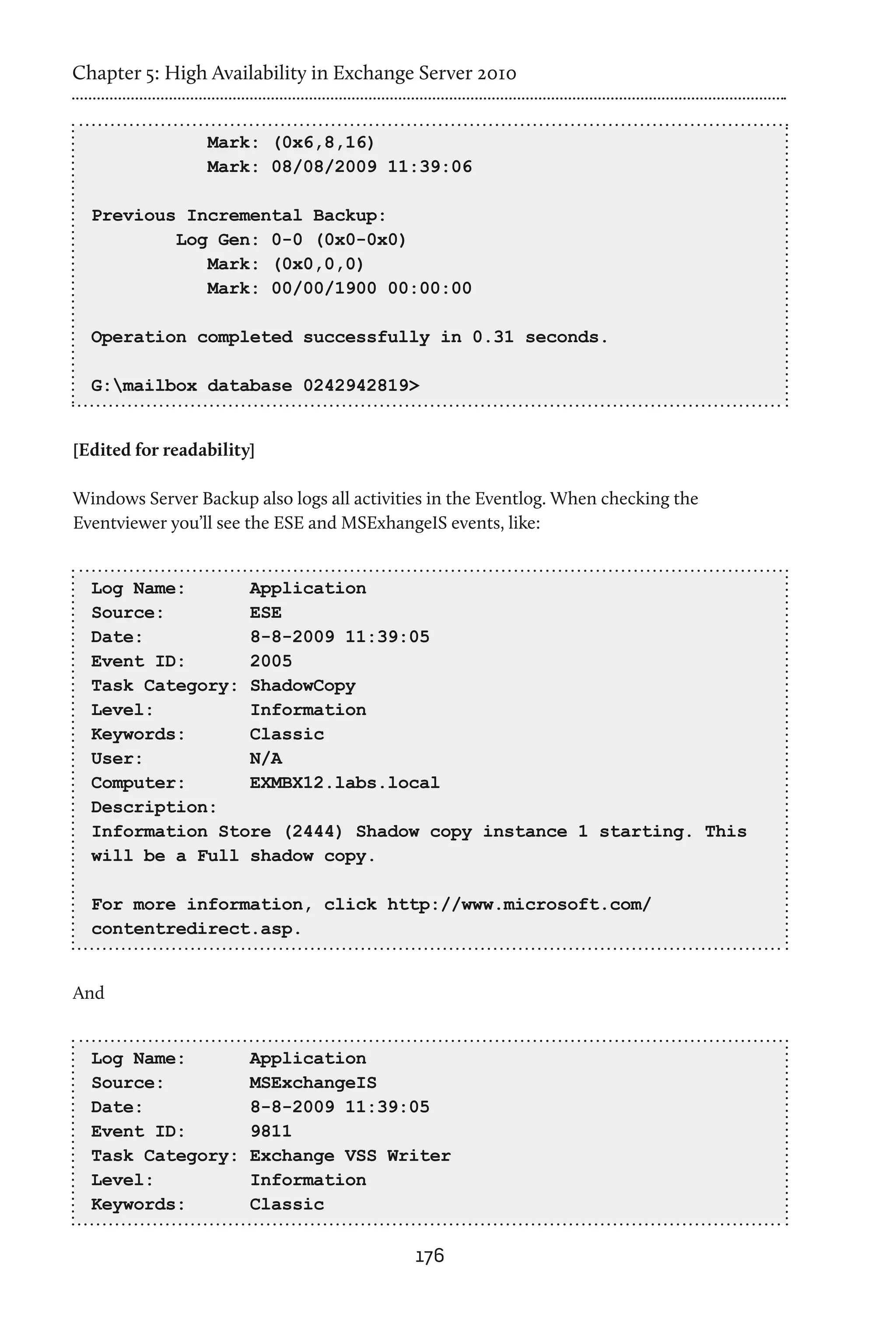 Chapter 5: High Availability in Exchange Server 2010


                 Mark: (0x6,8,16)
                 Mark: 08/08/2009 11:39:06

  Previous Incremental Backup:
          Log Gen: 0-0 (0x0-0x0)
             Mark: (0x0,0,0)
             Mark: 00/00/1900 00:00:00

  Operation completed successfully in 0.31 seconds.

  G:mailbox database 0242942819>


[Edited for readability]

Windows Server Backup also logs all activities in the Eventlog. When checking the
Eventviewer you’ll see the ESE and MSExhangeIS events, like:


  Log Name:      Application
  Source:        ESE
  Date:          8-8-2009 11:39:05
  Event ID:      2005
  Task Category: ShadowCopy
  Level:         Information
  Keywords:      Classic
  User:          N/A
  Computer:      EXMBX12.labs.local
  Description:
  Information Store (2444) Shadow copy instance 1 starting. This
  will be a Full shadow copy.

  For more information, click http://www.microsoft.com/
  contentredirect.asp.


And


  Log Name:            Application
  Source:              MSExchangeIS
  Date:                8-8-2009 11:39:05
  Event ID:            9811
  Task Category:       Exchange VSS Writer
  Level:               Information
  Keywords:            Classic

                                            176
 
