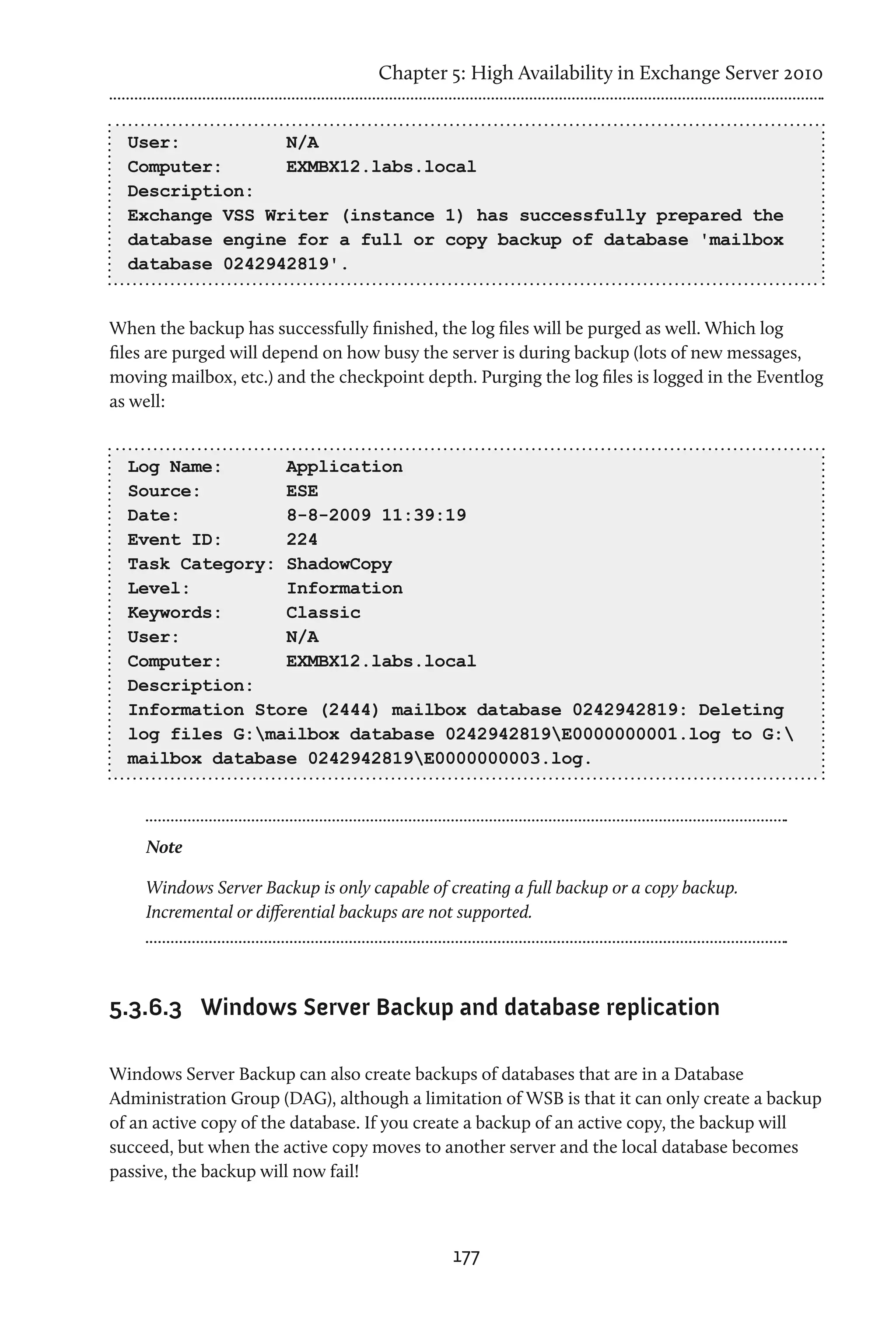 Chapter 5: High Availability in Exchange Server 2010


  User:          N/A
  Computer:      EXMBX12.labs.local
  Description:
  Exchange VSS Writer (instance 1) has successfully prepared the
  database engine for a full or copy backup of database 'mailbox
  database 0242942819'.


When the backup has successfully finished, the log files will be purged as well. Which log
files are purged will depend on how busy the server is during backup (lots of new messages,
moving mailbox, etc.) and the checkpoint depth. Purging the log files is logged in the Eventlog
as well:


  Log Name:      Application
  Source:        ESE
  Date:          8-8-2009 11:39:19
  Event ID:      224
  Task Category: ShadowCopy
  Level:         Information
  Keywords:      Classic
  User:          N/A
  Computer:      EXMBX12.labs.local
  Description:
  Information Store (2444) mailbox database 0242942819: Deleting
  log files G:mailbox database 0242942819E0000000001.log to G:
  mailbox database 0242942819E0000000003.log.



    Note

    Windows Server Backup is only capable of creating a full backup or a copy backup.
    Incremental or differential backups are not supported.




5.3.6.3	 Windows Server Backup and database replication

Windows Server Backup can also create backups of databases that are in a Database
Administration Group (DAG), although a limitation of WSB is that it can only create a backup
of an active copy of the database. If you create a backup of an active copy, the backup will
succeed, but when the active copy moves to another server and the local database becomes
passive, the backup will now fail!



                                             177
 
