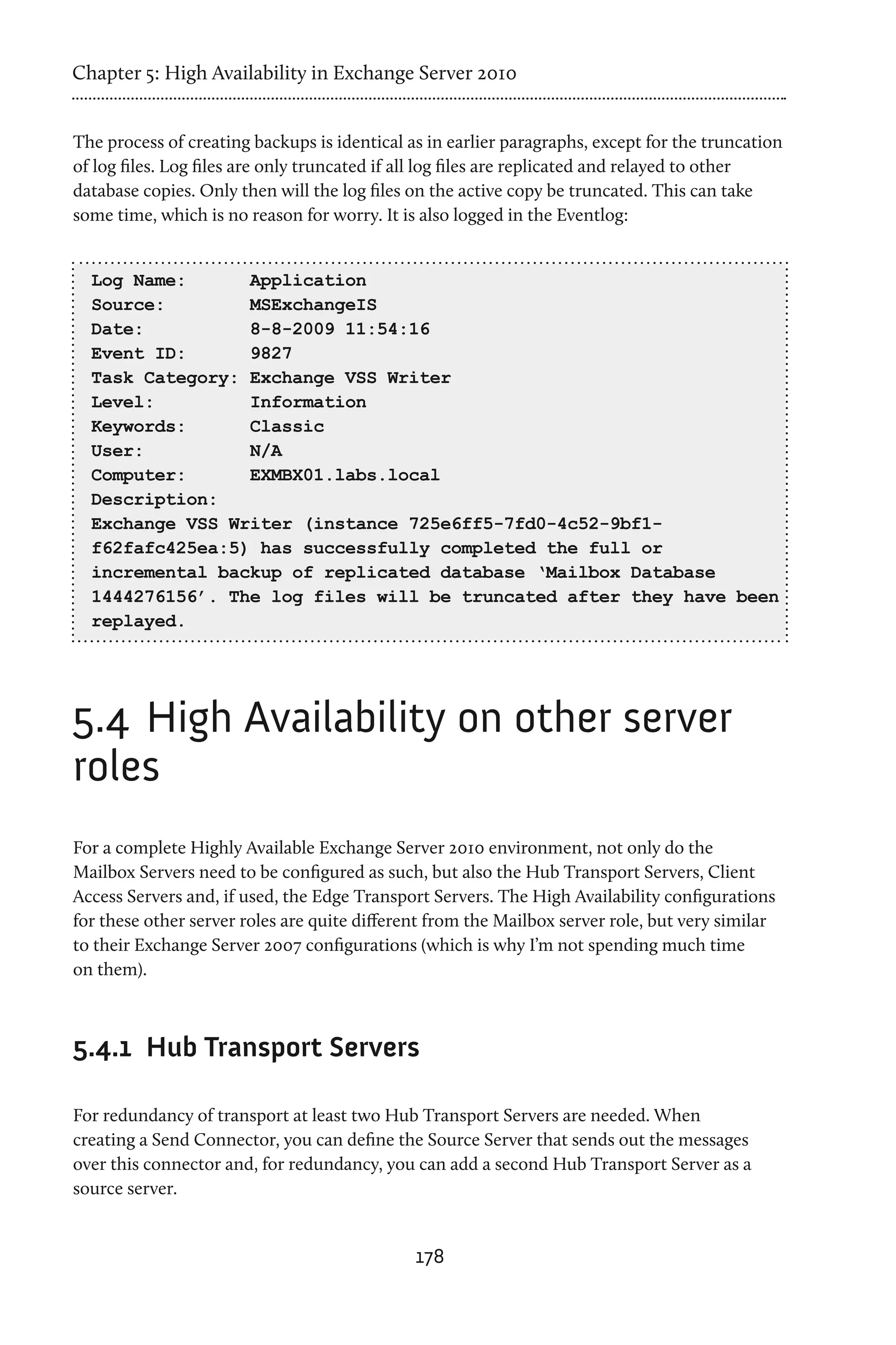 Chapter 5: High Availability in Exchange Server 2010


The process of creating backups is identical as in earlier paragraphs, except for the truncation
of log files. Log files are only truncated if all log files are replicated and relayed to other
database copies. Only then will the log files on the active copy be truncated. This can take
some time, which is no reason for worry. It is also logged in the Eventlog:


  Log Name:      Application
  Source:        MSExchangeIS
  Date:          8-8-2009 11:54:16
  Event ID:      9827
  Task Category: Exchange VSS Writer
  Level:         Information
  Keywords:      Classic
  User:          N/A
  Computer:      EXMBX01.labs.local
  Description:
  Exchange VSS Writer (instance 725e6ff5-7fd0-4c52-9bf1-
  f62fafc425ea:5) has successfully completed the full or
  incremental backup of replicated database ‘Mailbox Database
  1444276156’. The log files will be truncated after they have been
  replayed.




5.4	 High Availability on other server
roles
For a complete Highly Available Exchange Server 2010 environment, not only do the
Mailbox Servers need to be configured as such, but also the Hub Transport Servers, Client
Access Servers and, if used, the Edge Transport Servers. The High Availability configurations
for these other server roles are quite different from the Mailbox server role, but very similar
to their Exchange Server 2007 configurations (which is why I’m not spending much time
on them).



5.4.1	 Hub Transport Servers

For redundancy of transport at least two Hub Transport Servers are needed. When
creating a Send Connector, you can define the Source Server that sends out the messages
over this connector and, for redundancy, you can add a second Hub Transport Server as a
source server.


                                              178
 